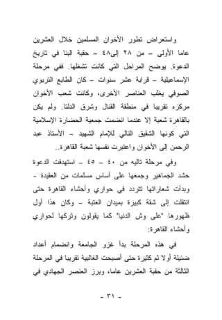 ‫ﻭﺍﺴﺘﻌﺭﺍﺽ ﺘﻁﻭﺭ ﺍﻷﺨﻭﺍﻥ ﺍﻟﻤﺴﻠﻤﻴﻥ ﺨﻼل ﺍﻟﻌﺸﺭﻴﻥ‬
‫ﻋﺎ ‪‬ﺎ ﺍﻷﻭﻟﻰ – ﻤﻥ ٨٢ ﺇﻟﻰ٨٤ – ﺤﻘﺒﺔ ﺍﻟﺒﻨﺎ ﻓﻲ ﺘﺎﺭﻴﺦ‬
                                           ‫ﻤ‬
‫ﺍﻟﺩﻋﻭﺓ. ﻴﻭﻀﺢ ﺍﻟﻤﺭﺍﺤل ﺍﻟﺘﻲ ﻜﺎﻨﺕ ﺘﺸﻐﻠﻬﺎ. ﻓﻔﻲ ﻤﺭﺤﻠﺔ‬
‫ﺍﻹﺴﻤﺎﻋﻴﻠﻴﺔ – ﻗﺭﺍﺒﺔ ﻋﺸﺭ ﺴﻨﻭﺍﺕ – ﻜﺎﻥ ﺍﻟﻁﺎﺒﻊ ﺍﻟﺘﺭﺒﻭﻱ‬
‫ﺍﻟﺼﻭﻓﻲ ﻴﻐﻠﺏ ﺍﻟﻌﻨﺎﺼﺭ ﺍﻷﺨﺭﻯ، ﻭﻜﺎﻨﺕ ﺸﻌﺏ ﺍﻷﺨﻭﺍﻥ‬
‫ﻤﺭﻜﺯﻩ ﺘﻘﺭﻴ ‪‬ﺎ ﻓﻲ ﻤﻨﻁﻘﺔ ﺍﻟﻘﻨﺎل ﻭﺸﺭﻕ ﺍﻟﺩﻟﺘﺎ. ﻭﻟﻡ ﻴﻜﻥ‬
                                      ‫ﺒ‬
‫ﺒﺎﻟﻘﺎﻫﺭﺓ ﺸﻌﺒﺔ ﺇﻻ ﻋﻨﺩﻤﺎ ﺍﻨﻀﻤﺕ ﺠﻤﻌﻴﺔ ﺍﻟﺤﻀﺎﺭﺓ ﺍﻹﺴﻼﻤﻴﺔ‬
                                        ‫ﹸ‬
‫ﺍﻟﺘﻲ ﻜﻭﻨﻬﺎ ﺍﻟﺸﻘﻴﻕ ﺍﻟﺘﺎﻟﻲ ﻟﻺﻤﺎﻡ ﺍﻟﺸﻬﻴﺩ – ﺍﻷﺴﺘﺎﺫ ﻋﺒﺩ‬
       ‫ﺍﻟﺭﺤﻤﻥ ﺇﻟﻰ ﺍﻷﺨﻭﺍﻥ ﻭﺍﻋﺘﺒﺭﺕ ﻨﻔﺴﻬﺎ ﺸﻌﺒﺔ ﺍﻟﻘﺎﻫﺭﺓ..‬
                    ‫ﹸ‬
‫ﻭﻓﻲ ﻤﺭﺤﻠﺔ ﺘﺎﻟﻴﻪ ﻤﻥ ٠٤ – ٥٤ – ﺍﺴﺘﻬﺩﻓﺕ ﺍﻟﺩﻋﻭﺓ‬
‫ﺤﺸﺩ ﺍﻟﺠﻤﺎﻫﻴﺭ ﻭﺠﻤﻌﻬﺎ ﻋﻠﻰ ﺃﺴﺎﺱ ﻤﺴﻠ ‪‬ﺎﺕ ﻤﻥ ﺍﻟﻌﻘﻴﺩﺓ -‬
               ‫ﻤ‬
‫ﻭﺒﺩﺃﺕ ﺸﻌﺎﺭﺍﺘﻬﺎ ﺘﺘﺭﺩﺩ ﻓﻲ ﺤﻭﺍﺭﻱ ﻭﺃﺤﺸﺎﺀ ﺍﻟﻘﺎﻫﺭﺓ ﺤﺘﻰ‬
‫ﺍﻨﺘﻘﻠﺕ ﺇﻟﻰ ﺸﻘﺔ ﻜﺒﻴﺭﺓ ﺒﻤﻴﺩﺍﻥ ﺍﻟﻌﺘﺒﺔ – ﻭﻜﺎﻥ ﻫﺫﺍ ﺃﻭل‬
‫ﻅﻬﻭﺭﻫﺎ "ﻋﻠﻰ ﻭﺵ ﺍﻟﺩﻨﻴﺎ" ﻜﻤﺎ ﻴﻘﻭﻟﻭﻥ ﻭﺘﺭﻜﻬﺎ ﻟﺤﻭﺍﺭﻱ‬
                                         ‫ﻭﺃﺤﺸﺎﺀ ﺍﻟﻘﺎﻫﺭﺓ:‬
‫ﻓﻲ ﻫﺫﻩ ﺍﻟﻤﺭﺤﻠﺔ ﺒﺩﺃ ﻏﺯﻭ ﺍﻟﺠﺎﻤﻌﺔ ﻭﺍﻨﻀﻤﺎﻡ ﺃﻋﺩﺍﺩ‬
‫ﻀﺌﻴﻠﺔ ﺃﻭﻻ ﺜﻡ ﻜﺜﻴﺭﺓ ﺤﺘﻰ ﺃﺼﺒﺤﺕ ﺍﻟﻐﺎﻟﺒﻴﺔ ﺘﻘﺭﻴ ‪‬ﺎ ﻓﻲ ﺍﻟﻤﺭﺤﻠﺔ‬
            ‫ﺒ‬                                  ‫ﹰ‬
‫ﺍﻟﺜﺎﻟﺜﺔ ﻤﻥ ﺤﻘﺒﺔ ﺍﻟﻌﺸﺭﻴﻥ ﻋﺎ ‪‬ﺎ، ﻭﺒﺭﺯ ﺍﻟﻌﻨﺼﺭ ﺍﻟﺠﻬﺎﺩﻱ ﻓﻲ‬
                         ‫ﻤ‬


                        ‫- ١٣ -‬
 