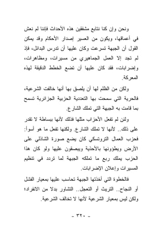 ‫ﻭﻨﺤﻥ ﻭﺇﻥ ﻜﻨﺎ ﻨﺘﺎﺒﻊ ﻤﺸﻔﻘﻴﻥ ﻫﺫﻩ ﺍﻷﺤﺩﺍﺙ ﻓﺈﻨﻨﺎ ﻟﻡ ﻨﻌﺵ‬
‫ﻓﻲ ﺃﻋﻤﺎﻗﻬﺎ، ﻭﻴﻜﻭﻥ ﻤﻥ ﺍﻟﻌﺴﻴﺭ ﺇﺼﺩﺍﺭ ﺍﻷﺤﻜﺎﻡ ﻭﻗﺩ ﻴﻤﻜﻥ‬
‫ﺍﻟﻘﻭل ﺃﻥ ﺍﻟﺠﺒﻬﺔ ﺘﺴﺭﻋﺕ ﻭﻜﺎﻥ ﻋﻠﻴﻬﺎ ﺃﻥ ﺘﺩﺭﺱ ﺍﻟﺒﺩﺍﺌل، ﻓﺈﺫ‬
‫ﻟﻡ ﺘﺠﺩ ﺇﻻ ﺍﻟﻌﻤل ﺍﻟﺠﻤﺎﻫﻴﺭﻱ ﻤﻥ ﻤﺴﻴﺭﺍﺕ، ﻭﻤﻅﺎﻫﺭﺍﺕ،‬
‫ﻭﺇﻀﺭﺍﺒﺎﺕ، ﻓﻘﺩ ﻜﺎﻥ ﻋﻠﻴﻬﺎ ﺃﻥ ﺘﻀﻊ ﺍﻟﺨﻁﻁ ﺍﻟﺩﻗﻴﻘﺔ ﻟﻬﺫﻩ‬
                                               ‫ﺍﻟﻤﻌﺭﻜﺔ.‬
‫ﻭﻟﻜﻥ ﻤﻥ ﺍﻟﻅﻠﻡ ﻟﻬﺎ ﺃﻥ ﻴﻠﺼﻕ ﺒﻬﺎ ﺃﻨﻬﺎ ﺨﺎﻟﻔﺕ ﺍﻟﺸﺭﻋﻴﺔ،‬
‫ﻓﺎﻟﺤﺭﻴﺔ ﺍﻟﺘﻲ ﺴﻤﺤﺕ ﺒﻬﺎ ﺍﻟﺘﻌﺩﺩﻴﺔ ﺍﻟﺤﺯﺒﻴﺔ ﺍﻟﺠﺯﺍﺌﺭﻴﺔ ﺘﺴﻤﺢ‬
                    ‫ﺒﻤﺎ ﻗﺎﻤﺕ ﺒﻪ ﺍﻟﺠﺒﻬﺔ ﺍﻟﺘﻲ ﺘﻤﻠﻙ ﺍﻟﺸﺎﺭﻉ.‬
‫ﻭﻟﺌﻥ ﻟﻡ ﺘﻔﻌل ﺍﻷﺤﺯﺍﺏ ﻤﺜﻠﻬﺎ ﻓﺫﻟﻙ ﻷﻨﻬﺎ ﺒﺒﺴﺎﻁﺔ ﻻ ﺘﻘﺩﺭ‬
‫ﻋﻠﻰ ﺫﻟﻙ.. ﻷﻨﻬﺎ ﻻ ﺘﻤﻠﻙ ﺍﻟﺸﺎﺭﻉ. ﻭﻟﻜﻨﻬﺎ ﺘﻔﻌل ﻤﺎ ﻫﻭ ﺃﺴﻭﺃ:‬
‫ﻓﺤﺯﺏ ﺍﻟﻌﻤﺎل ﺍﻟﺘﺭﻭﺘﺴﻜﻲ ﻜﺎﻥ ﻴﻀﻊ ﺼﻭﺭﺓ ﺍﻟﺸﺎﺫﻟﻲ ﻋﻠﻰ‬
‫ﺍﻷﺭﺽ ﻭﻴﻁﺅﻭﻨﻬﺎ ﺒﺎﻷﺤﺫﻴﺔ ﻭﻴﺒﺼﻘﻭﻥ ﻋﻠﻴﻬﺎ ﻭﻟﻭ ﻜﺎﻥ ﻫﺫﺍ‬
‫ﺍﻟﺤﺯﺏ ﻴﻤﻠﻙ ﺭﺒﻊ ﻤﺎ ﺘﻤﻠﻜﻪ ﺍﻟﺠﺒﻬﺔ ﻟﻤﺎ ﺘﺭﺩﺩ ﻓﻲ ﺘﻨﻅﻴﻡ‬
                           ‫ﺍﻟﻤﺴﻴﺭﺍﺕ ﻭﺇﻋﻼﻥ ﺍﻹﻀﺭﺍﺒﺎﺕ.‬
‫ﻓﺎﻟﺨﻁﻭﺓ ﺍﻟﺘﻲ ﺃﺨﺫﺘﻬﺎ ﺍﻟﺠﺒﻬﺔ ﺘﺤﺎﺴﺏ ﻋﻠﻴﻬﺎ ﺒﻤﻌﻴﺎﺭ ﺍﻟﻔﺸل‬
‫ﺃﻭ ﺍﻟﻨﺠﺎﺡ.. ﺍﻟﺘﺭﻴﺙ ﺃﻭ ﺍﻟﺘﻌﺠل.. ﺍﻟﺘﺸﺎﻭﺭ ﺒﺩﻻ ﻤﻥ ﺍﻻﻨﻔﺭﺍﺩ؛‬
            ‫ﹰ‬
       ‫ﻭﻟﻜﻥ ﻟﻴﺱ ﺒﻤﻌﻴﺎﺭ ﺍﻟﺸﺭﻋﻴﺔ ﻷﻨﻬﺎ ﻻ ﺘﺨﺎﻟﻑ ﺍﻟﺸﺭﻋﻴﺔ.‬

                       ‫- ٠٢٣ -‬
 