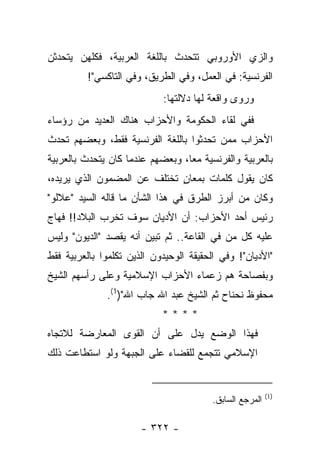 ‫ﻭﺍﻟﺯﻱ ﺍﻷﻭﺭﻭﺒﻲ ﺘﺘﺤﺩﺙ ﺒﺎﻟﻠﻐﺔ ﺍﻟﻌﺭﺒﻴﺔ، ﻓﻜﻠﻬﻥ ﻴﺘﺤﺩﺜﻥ‬
         ‫ﺍﻟﻔﺭﻨﺴﻴﺔ: ﻓﻲ ﺍﻟﻌﻤل، ﻭﻓﻲ ﺍﻟﻁﺭﻴﻕ، ﻭﻓﻲ ﺍﻟﺘﺎﻜﺴﻲ"!‬
                            ‫ﻭﺭﻭﻯ ﻭﺍﻗﻌﺔ ﻟﻬﺎ ﺩﻻﻟﺘﻬﺎ:‬
‫ﻓﻔﻲ ﻟﻘﺎﺀ ﺍﻟﺤﻜﻭﻤﺔ ﻭﺍﻷﺤﺯﺍﺏ ﻫﻨﺎﻙ ﺍﻟﻌﺩﻴﺩ ﻤﻥ ﺭﺅﺴﺎﺀ‬
‫ﺍﻷﺤﺯﺍﺏ ﻤﻤﻥ ﺘﺤﺩﺜﻭﺍ ﺒﺎﻟﻠﻐﺔ ﺍﻟﻔﺭﻨﺴﻴﺔ ﻓﻘﻁ، ﻭﺒﻌﻀﻬﻡ ﺘﺤﺩﺙ‬
‫ﺒﺎﻟﻌﺭﺒﻴﺔ ﻭﺍﻟﻔﺭﻨﺴﻴﺔ ﻤﻌﺎ، ﻭﺒﻌﻀﻬﻡ ﻋﻨﺩﻤﺎ ﻜﺎﻥ ﻴﺘﺤﺩﺙ ﺒﺎﻟﻌﺭﺒﻴﺔ‬
                                  ‫‪‬‬
‫ﻜﺎﻥ ﻴﻘﻭل ﻜﻠﻤﺎﺕ ﺒﻤﻌﺎﻥ ﺘﺨﺘﻠﻑ ﻋﻥ ﺍﻟﻤﻀﻤﻭﻥ ﺍﻟﺫﻱ ﻴﺭﻴﺩﻩ،‬
                             ‫ٍ‬
‫ﻭﻜﺎﻥ ﻤﻥ ﺃﺒﺭﺯ ﺍﻟﻁﺭﻕ ﻓﻲ ﻫﺫﺍ ﺍﻟﺸﺄﻥ ﻤﺎ ﻗﺎﻟﻪ ﺍﻟﺴﻴﺩ "ﻋﻼﻟﻭ"‬
‫ﺭﺌﻴﺱ ﺃﺤﺩ ﺍﻷﺤﺯﺍﺏ: ﺃﻥ ﺍﻷﺩﻴﺎﻥ ﺴﻭﻑ ﺘﺨﺭﺏ ﺍﻟﺒﻼﺩ!! ﻓﻬﺎﺝ‬
‫ﻋﻠﻴﻪ ﻜل ﻤﻥ ﻓﻲ ﺍﻟﻘﺎﻋﺔ.. ﺜﻡ ﺘﺒﻴﻥ ﺃﻨﻪ ﻴﻘﺼﺩ "ﺍﻟﺩﻴﻭﻥ" ﻭﻟﻴﺱ‬
‫"ﺍﻷﺩﻴﺎﻥ"! ﻭﻓﻲ ﺍﻟﺤﻘﻴﻘﺔ ﺍﻟﻭﺤﻴﺩﻭﻥ ﺍﻟﺫﻴﻥ ﺘﻜﻠﻤﻭﺍ ﺒﺎﻟﻌﺭﺒﻴﺔ ﻓﻘﻁ‬
‫ﻭﺒﻔﺼﺎﺤﺔ ﻫﻡ ﺯﻋﻤﺎﺀ ﺍﻷﺤﺯﺍﺏ ﺍﻹﺴﻼﻤﻴﺔ ﻭﻋﻠﻰ ﺭﺃﺴﻬﻡ ﺍﻟﺸﻴﺦ‬
              ‫ﻤﺤﻔﻭﻅ ﻨﺤﻨﺎﺡ ﺜﻡ ﺍﻟﺸﻴﺦ ﻋﺒﺩ ﺍﷲ ﺠﺎﺏ ﺍﷲ")1(.‬
                            ‫****‬
‫ﻓﻬﺫﺍ ﺍﻟﻭﻀﻊ ﻴﺩل ﻋﻠﻰ ﺃﻥ ﺍﻟﻘﻭﻯ ﺍﻟﻤﻌﺎﺭﻀﺔ ﻟﻼﺘﺠﺎﻩ‬
‫ﺍﻹﺴﻼﻤﻲ ﺘﺘﺠﻤﻊ ﻟﻠﻘﻀﺎﺀ ﻋﻠﻰ ﺍﻟﺠﺒﻬﺔ ﻭﻟﻭ ﺍﺴﺘﻁﺎﻋﺕ ﺫﻟﻙ‬


                                                          ‫)1(‬
                                         ‫ﺍﻟﻤﺭﺠﻊ ﺍﻟﺴﺎﺒﻕ.‬

                       ‫- ٢٢٣ -‬
 