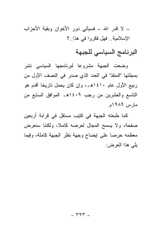 ‫– ﻻ ﻗﺩﺭ ﺍﷲ – ﻓﺴﻴﺄﺘﻲ ﺩﻭﺭ ﺍﻷﺨﻭﺍﻥ ﻭﺒﻘﻴﺔ ﺍﻷﺤﺯﺍﺏ‬
                   ‫ﺍﻹﺴﻼﻤﻴﺔ.. ﻓﻬل ﻓﻜﺭﻭﺍ ﻓﻲ ﻫﺫﺍ..؟‬

                       ‫ﺍﻟﺒﺭﻨﺎﻤﺞ ﺍﻟﺴﻴﺎﺴﻲ ﻟﻠﺠﺒﻬﺔ‬
‫ﻭﻀﻌﺕ ﺍﻟﺠﺒﻬﺔ ﻤﺸﺭﻭﻋﺎ ﻟﺒﺭﻨﺎﻤﺠﻬﺎ ﺍﻟﺴﻴﺎﺴﻲ ﻨﺸﺭ‬
                       ‫‪‬‬
‫ﺒﻤﺠﻠﺘﻬﺎ "ﺍﻟﻤﻨﻘﺫ" ﻓﻲ ﺍﻟﻌﺩﺩ ﺍﻟﺫﻱ ﺼﺩﺭ ﻓﻲ ﺍﻟﻨﺼﻑ ﺍﻷﻭل ﻤﻥ‬
‫ﺭﺒﻴﻊ ﺍﻷﻭل ﻋﺎﻡ ٠١٤١ﻫـ، ﻭﺇﻥ ﻜﺎﻥ ﻴﺤﻤل ﺘﺎﺭﻴﺨﺎ ﺃﻗﺩﻡ ﻫﻭ‬
         ‫ﹰ‬
‫ﺍﻟﺘﺎﺴﻊ ﻭﺍﻟﻌﺸﺭﻴﻥ ﻤﻥ ﺭﺠﺏ ٩٠٤١ﻫـ ﺍﻟﻤﻭﺍﻓﻕ ﺍﻟﺴﺎﺒﻊ ﻤﻥ‬
                                     ‫ﻤﺎﺭﺱ ٩٨٩١ﻡ.‬
‫ﻜﻤﺎ ﻁﺒﻌﺘﻪ ﺍﻟﺠﺒﻬﺔ ﻓﻲ ﻜﺘﻴﺏ ﻤﺴﺘﻘل ﻓﻲ ﻗﺭﺍﺒﺔ ﺃﺭﺒﻌﻴﻥ‬
‫ﺼﻔﺤﺔ، ﻭﻻ ﻴﺴﻤﺢ ﺍﻟﻤﺠﺎل ﻟﻌﺭﻀﻪ ﻜﺎﻤﻼ، ﻭﻟﻜﻨﻨﺎ ﺴﻨﻌﺭﺽ‬
              ‫ﹰ‬
‫ﻤﻌﻅﻤﻪ ﺤﺭﺼﺎ ﻋﻠﻰ ﺇﻴﻀﺎﺡ ﻭﺠﻬﺔ ﻨﻅﺭ ﺍﻟﺠﺒﻬﺔ ﻜﺎﻤﻠﺔ، ﻭﻓﻴﻤﺎ‬
                                        ‫‪‬‬
                                    ‫ﻴﻠﻲ ﻫﺫﺍ ﺍﻟﻌﺭﺽ:‬




                     ‫- ٣٢٣ -‬
 