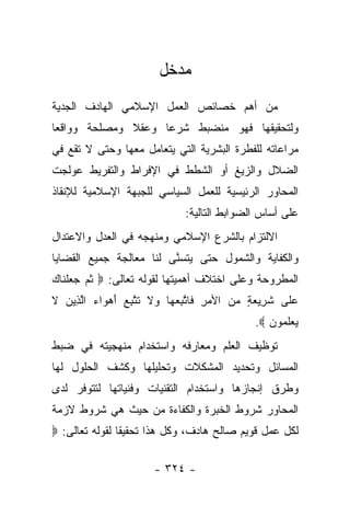 ‫ﻤﺩﺨل‬
‫ﻤﻥ ﺃﻫﻡ ﺨﺼﺎﺌﺹ ﺍﻟﻌﻤل ﺍﻹﺴﻼﻤﻲ ﺍﻟﻬﺎﺩﻑ ﺍﻟﺠﺩﻴﺔ‬
‫ﻭﻟﺘﺤﻘﻴﻘﻬﺎ ﻓﻬﻭ ﻤﻨﻀﺒﻁ ﺸﺭﻋﺎ ﻭﻋﻘﻼ ﻭﻤﺼﻠﺤﺔ ﻭﻭﺍﻗﻌﺎ‬
 ‫‪‬‬            ‫ﹰ‬     ‫‪‬‬
‫ﻤﺭﺍﻋﺎﺘﻪ ﻟﻠﻔﻁﺭﺓ ﺍﻟﺒﺸﺭﻴﺔ ﺍﻟﺘﻲ ﻴﺘﻌﺎﻤل ﻤﻌﻬﺎ ﻭﺤﺘﻰ ﻻ ﺘﻘﻊ ﻓﻲ‬
‫ﺍﻟﻀﻼل ﻭﺍﻟﺯﻴﻎ ﺃﻭ ﺍﻟﺸﻁﻁ ﻓﻲ ﺍﻹﻓﺭﺍﻁ ﻭﺍﻟﺘﻔﺭﻴﻁ ﻋﻭﻟﺠﺕ‬
‫ﺍﻟﻤﺤﺎﻭﺭ ﺍﻟﺭﺌﻴﺴﻴﺔ ﻟﻠﻌﻤل ﺍﻟﺴﻴﺎﺴﻲ ﻟﻠﺠﺒﻬﺔ ﺍﻹﺴﻼﻤﻴﺔ ﻟﻺﻨﻘﺎﺫ‬
                             ‫ﻋﻠﻰ ﺃﺴﺎﺱ ﺍﻟﻀﻭﺍﺒﻁ ﺍﻟﺘﺎﻟﻴﺔ:‬
‫ﺍﻻﻟﺘﺯﺍﻡ ﺒﺎﻟﺸﺭﻉ ﺍﻹﺴﻼﻤﻲ ﻭﻤﻨﻬﺠﻪ ﻓﻲ ﺍﻟﻌﺩل ﻭﺍﻻﻋﺘﺩﺍل‬
‫ﻭﺍﻟﻜﻔﺎﻴﺔ ﻭﺍﻟﺸﻤﻭل ﺤﺘﻰ ﻴﺘﺴﻨﻰ ﻟﻨﺎ ﻤﻌﺎﻟﺠﺔ ﺠﻤﻴﻊ ﺍﻟﻘﻀﺎﻴﺎ‬
                         ‫ﱠ‬
‫ﺍﻟﻤﻁﺭﻭﺤﺔ ﻭﻋﻠﻰ ﺍﺨﺘﻼﻑ ﺃﻫﻤﻴﺘﻬﺎ ﻟﻘﻭﻟﻪ ﺘﻌﺎﻟﻰ: ‪ ‬ﺜ ‪ ‬ﺠﻌﻠ ﹶﺎﻙ‬
‫ﹸﻡ ‪  ‬ﹾ ﻨ ‪‬‬
‫ﻋ ﹶﻰ ﺸ ِﻴﻌﺔ ﻤﻥ ﺍﻷﻤﺭ ﹶﺎﺘﺒﻌ ‪‬ﺎ ‪‬ﻻ ﺘﺘﺒﻊ ﺃﻫ ‪‬ﺍﺀ ﺍﻟ ِﻴﻥ ﻻ‬
‫‪ ِ ‬ﻓ ﱠ ِ ‪‬ﻬ ﻭ ﹶ ﹶ ﱠ ِ ‪ َ ‬ﻭ ‪ ‬ﱠﺫ ‪ ‬ﹶ‬ ‫ﹶﺭ ‪  ٍ ‬‬ ‫‪‬ﻠ‬
                                            ‫ﻴﻌﻠ ‪‬ﻭﻥ ‪.‬‬
                                               ‫‪  ‬ﹶﻤ ‪‬‬
‫ﺘﻭﻅﻴﻑ ﺍﻟﻌﻠﻡ ﻭﻤﻌﺎﺭﻓﻪ ﻭﺍﺴﺘﺨﺩﺍﻡ ﻤﻨﻬﺠﻴﺘﻪ ﻓﻲ ﻀﺒﻁ‬
‫ﺍﻟﻤﺴﺎﺌل ﻭﺘﺤﺩﻴﺩ ﺍﻟﻤﺸﻜﻼﺕ ﻭﺘﺤﻠﻴﻠﻬﺎ ﻭﻜﺸﻑ ﺍﻟﺤﻠﻭل ﻟﻬﺎ‬
‫ﻭﻁﺭﻕ ﺇﻨﺠﺎﺯﻫﺎ ﻭﺍﺴﺘﺨﺩﺍﻡ ﺍﻟﺘﻘﻨﻴﺎﺕ ﻭﻓﻨﻴﺎﺘﻬﺎ ﻟﺘﺘﻭﻓﺭ ﻟﺩﻯ‬
‫ﺍﻟﻤﺤﺎﻭﺭ ﺸﺭﻭﻁ ﺍﻟﺨﺒﺭﺓ ﻭﺍﻟﻜﻔﺎﺀﺓ ﻤﻥ ﺤﻴﺙ ﻫﻲ ﺸﺭﻭﻁ ﻻﺯﻤﺔ‬
‫ﻟﻜل ﻋﻤل ﻗﻭﻴﻡ ﺼﺎﻟﺢ ﻫﺎﺩﻑ، ﻭﻜل ﻫﺫﺍ ﺘﺤﻘﻴﻘﺎ ﻟﻘﻭﻟﻪ ﺘﻌﺎﻟﻰ: ‪‬‬
                ‫ﹰ‬

                      ‫- ٤٢٣ -‬
 