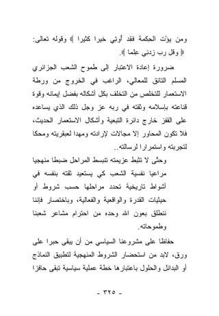 ‫ﻭ ‪‬ﻥ ﻴﺅﺕ ﺍﻟ ِﻜ ‪‬ﺔ ﻓﻘﺩ ُﻭﺘﻲ ﺨﻴ ‪‬ﺍ ﻜﺜﻴ ‪‬ﺍ ‪ ‬ﻭﻗﻭﻟﻪ ﺘﻌﺎﻟﻰ:‬
                ‫ﺭ‬      ‫‪ ‬ﻤ ‪ ْ ‬ﹶ ﹾﺤ ﹾ ﻤ ﹶ ﹶ ﹶ ‪ ‬ﺃ ِ ‪ ‬ﹶ ‪ ‬ﺭ‬
                                 ‫‪ ‬ﻭ ﹸل ﺭﺏ ﺯﺩ ِﻲ ﻋﻠ ‪‬ﺎ ‪.‬‬
                                     ‫‪‬ﻗ ‪ ِ  ‬ﻨ ِ ﹾﻤ‬
‫ﻀﺭﻭﺭﺓ ﺇﻋﺎﺩﺓ ﺍﻻﻋﺘﺒﺎﺭ ﺇﻟﻰ ﻁﻤﻭﺡ ﺍﻟﺸﻌﺏ ﺍﻟﺠﺯﺍﺌﺭﻱ‬
‫ﺍﻟﻤﺴﻠﻡ ﺍﻟﺘﺎﺌﻕ ﻟﻠﻤﻌﺎﻟﻲ، ﺍﻟﺭﺍﻏﺏ ﻓﻲ ﺍﻟﺨﺭﻭﺝ ﻤﻥ ﻭﺭﻁﺔ‬
‫ﺍﻻﺴﺘﻌﻤﺎﺭ ﻟﻠﺘﺨﻠﺹ ﻤﻥ ﺍﻟﺘﺨﻠﻑ ﺒﻜل ﺃﺸﻜﺎﻟﻪ ﺒﻔﻀل ﺇﻴﻤﺎﻨﻪ ﻭﻗﻭﺓ‬
‫ﻗﻨﺎﻋﺘﻪ ﺒﺈﺴﻼﻤﻪ ﻭﺜﻘﺘﻪ ﻓﻲ ﺭﺒﻪ ﻋﺯ ﻭﺠل ﺫﻟﻙ ﺍﻟﺫﻱ ﻴﺴﺎﻋﺩﻩ‬
‫ﻋﻠﻰ ﺍﻟﻘﻔﺯ ﺨﺎﺭﺝ ﺩﺍﺌﺭﺓ ﺍﻟﺘﺒﻌﻴﺔ ﻭﺃﺸﻜﺎل ﺍﻻﺴﺘﻌﻤﺎﺭ ﺍﻟﺤﺩﻴﺙ،‬
‫ﻓﻼ ﺘﻜﻭﻥ ﺍﻟﻤﺤﺎﻭﺭ ﺇﻻ ﻤﺠﺎﻻﺕ ﻹﺭﺍﺩﺘﻪ ﻭﻤﻬﺩﺍ ﻟﻌﺒﻘﺭﻴﺘﻪ ﻭﻤﺤﻜﺎ‬
 ‫ﹰ‬              ‫‪‬‬
                               ‫ﻟﺘﺠﺭﺒﺘﻪ ﻭﺍﺴﺘﻤﺭﺍﺭﺍ ﻟﺭﺴﺎﻟﺘﻪ..‬
                                          ‫‪‬‬
‫ﻭﺤﺘﻰ ﻻ ﺘﺜﺒﻁ ﻋﺯﻴﻤﺘﻪ ﺘﻨﺒﺴﻁ ﺍﻟﻤﺭﺍﺤل ﻀﺒﻁﺎ ﻤﻨﻬﺠﻴﺎ‬
 ‫‪‬‬      ‫ﹰ‬                                ‫ﱠ‬
‫ﻤﺭﺍﻋﻴﺎ ﻨﻔﺴﻴﺔ ﺍﻟﺸﻌﺏ ﻜﻲ ﻴﺴﺘﻌﻴﺩ ﺜﻘﺘﻪ ﺒﻨﻔﺴﻪ ﻓﻲ‬
                                     ‫‪‬‬
‫ﺃﺸﻭﺍﻁ ﺘﺎﺭﻴﺨﻴﺔ ﺘﺤﺩﺩ ﻤﺭﺍﺤﻠﻬﺎ ﺤﺴﺏ ﺸﺭﻭﻁ ﺃﻭ‬
‫ﺤﻴﺜﻴﺎﺕ ﺍﻟﻘﺩﺭﺓ ﻭﺍﻟﻭﺍﻗﻌﻴﺔ ﻭﺍﻟﻔﻌﺎﻟﻴﺔ، ﻭﺒﺎﺨﺘﺼﺎﺭ ﻓﺈﻨﻨﺎ‬
‫ﻨﻨﻁﻠﻕ ﺒﻌﻭﻥ ﺍﷲ ﻭﺤﺩﻩ ﻤﻥ ﺍﺤﺘﺭﺍﻡ ﻤﺸﺎﻋﺭ ﺸﻌﺒﻨﺎ‬
                                        ‫ﻭﻁﻤﻭﺤﺎﺘﻪ.‬
‫ﺤﻔﺎﻅﺎ ﻋﻠﻰ ﻤﺸﺭﻭﻋﻨﺎ ﺍﻟﺴﻴﺎﺴﻲ ﻤﻥ ﺃﻥ ﻴﺒﻘﻰ ﺤﺒﺭﺍ ﻋﻠﻰ‬
     ‫‪‬‬                                   ‫ﹰ‬
‫ﻭﺭﻕ، ﻻﺒﺩ ﻤﻥ ﺍﺴﺘﺤﻀﺎﺭ ﺍﻟﺸﺭﻭﻁ ﺍﻟﻤﻨﻬﺠﻴﺔ ﻟﺘﻁﺒﻴﻕ ﺍﻟﻨﻤﺎﺫﺝ‬
‫ﺃﻭ ﺍﻟﺒﺩﺍﺌل ﻭﺍﻟﺤﻠﻭل ﺒﺎﻋﺘﺒﺎﺭﻫﺎ ﺨﻁﺔ ﻋﻤﻠﻴﺔ ﺴﻴﺎﺴﻴﺔ ﺘﺒﻘﻰ ﺤﺎﻓﺯﺍ‬
 ‫‪‬‬


                        ‫- ٥٢٣ -‬
 