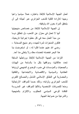 ‫ﻟﻌﻤل ﺍﻟﺠﺒﻬﺔ ﺍﻹﺴﻼﻤﻴﺔ ﻟﻺﻨﻘﺎﺫ ﺒﺎﻋﺘﺒﺎﺭﻩ ﻋﻤﻼ ﺴﻴﺎﺴ ‪‬ﺎ ﻭﺍﻋﻴﺎ‬
 ‫‪‬‬     ‫ﻴ‬      ‫ﹰ‬
‫ﻭﺠﻬﺩﺍ ﻟﻺﺭﺍﺩﺓ ﺍﻟﻜﻠﻴﺔ ﻟﻠﺸﻌﺏ ﺍﻟﺠﺯﺍﺌﺭﻱ ﻋﺒﺭ ﺃﺠﻴﺎﻟﻪ ﺇﻟﻰ ﺃﻥ‬
                                                ‫‪‬‬
                         ‫ﻴﺘﺤﻘﻕ ﺍﻟﻤﺭﺍﺩ ﺒﻌﻭﻥ ﺍﷲ ﻭﺘﻭﻓﻴﻘﻪ.‬
‫ﺇﻥ ﺍﻟﺠﺒﻬﺔ ﺍﻹﺴﻼﻤﻴﺔ ﻟﻺﻨﻘﺎﺫ ﻤﻥ ﺨﺼﺎﺌﺹ ﻤﻨﻬﺠﻴﺘﻬﺎ‬
‫ﺃﻨﻬﺎ ﻻ ﺘﻌﻤل ﻓﻲ ﻤﻌﺯل ﻋﻥ ﺍﻟﺸﻌﺏ، ﺒل ﺘﻨﻁﻠﻕ ﺩﻭﻤﺎ‬
 ‫‪‬‬
‫ﻤﻥ ﻤﺒﺩﺃ ﺍﻟﻌﻤل ﻤﻌﻪ ﻓﻲ ﻜل ﺨﻁﻭﺓ ﺇﺠﺭﺍﺌﻴﺔ ﺘﺎﺭﻴﺨﻴﺔ،‬
‫ﻓﺘﻜﻭﻥ ﺍﻟﻤﻨﺠﺯﺍﺕ ﺜﻤﺭﺓ ﻟﺠﻬﺩﻩ، ﻭﻫﻭ ﻤﻨﻬﺞ ﺍﻟﺼﺤﺎﺒﺔ –‬
‫ﺭﻀﻲ ﺍﷲ ﻋﻨﻬﻡ ﻋﻨﺩﻤﺎ ﻗﺎﻟﻭﺍ ﻟﻪ:- ﻟﻭ ﺍﺴﺘﻌﺭﻀﺕ ﺒﻨﺎ‬
 ‫ﻫﺫﺍ ﺍﻟﺒﺤﺭ ﻓﺨﻀﺘﻪ ﻟﺨﻀﻨﺎﻩ ﻤﻌﻙ ﻭﻻ ﻴﺘﺨﻠﻰ ﻤﻨﺎ ﺃﺤﺩ.‬
‫ﺍﻟﺘﺯﺍﻤﺎ ﻤﻥ ﺍﻟﺠﺒﻬﺔ ﺍﻹﺴﻼﻤﻴﺔ ﻟﻺﻨﻘﺎﺫ ﺒﺭﻭﺍﺒﻁﻬﺎ ﺍﻟﺴﺎﺒﻘﺔ‬
                                           ‫‪‬‬
‫ﺘﺤﺩﺩ ﻋﻼﻗﺎﺘﻬﺎ، ﻭﻤﻭﺍﻗﻔﻬﺎ ﺒﻜل ﻤﺎ ﺒﺎﻟﺴﺎﺤﺔ ﻤﻥ ﺍﻟﻬﻴﺌﺎﺕ‬
‫ﻭﺍﻟﺠﻤﻌﻴﺎﺕ ﻭﺍﻟﻤﺅﺴﺴﺎﺕ ﻓﻲ ﻀﻭﺀ ﺍﻟﻭﻀﻭﺡ ﺍﻟﻤﻨﻬﺠﻲ ﻟﺭﺅﻴﺎﻫﺎ‬
‫ﺍﻟﻌﻘﺎﺌﺩﻴﺔ ﻭﺍﻟﺴﻴﺎﺴﻴﺔ ﻭﺍﻻﻗﺘﺼﺎﺩﻴﺔ ﻭﺍﻻﺠﺘﻤﺎﻋﻴﺔ ﻭﺍﻟﺜﻘﺎﻓﻴﺔ‬
‫ﻭﺍﻟﺤﻀﺎﺭﻴﺔ ﻓﻲ ﺍﻟﻨﻁﺎﻕ ﺍﻹﺴﻼﻤﻲ ﺍﻟﺸﺎﻤل ﻭﺍﻟﻤﺼﺎﻟﺢ ﺍﻟﻜﺒﺭﻯ‬
‫ﻟﻠﺸﻌﺏ ﺍﻟﺠﺯﺍﺌﺭﻱ ﻭﺜﻭﺍﺒﺘﻪ، ﻭﺫﻟﻙ ﺤﺴﻤﺎ ﻟﻠﻤﻭﺍﻗﻑ ﺍﻻﺭﺘﺠﺎﻟﻴﺔ‬
                   ‫‪‬‬
‫ﻭﻤﻨﻌﺎ ﻟﻠﺘﺼﺭﻓﺎﺕ ﺍﻟﺸﺨﺼﻴﺔ ﻭﺘﻼﻓﻴﺎ ﻟﻠﻤﻭﺍﻗﻑ ﻏﻴﺭ ﺍﻟﻤﺩﺭﻭﺴﺔ‬
                      ‫‪‬‬                       ‫‪‬‬
‫ﺍﻟﻔﺎﻗﺩﺓ ﻟﻠﻭﻋﻲ ﺍﻟﺴﻴﺎﺴﻲ ﺍﻟﻤﻁﻠﻭﺏ ﻭﺍﻻﻟﺘﺯﺍﻡ ﺒﺎﻟﻤﻨﻬﺠﻴﺔ‬
                           ‫ﻭﺍﻟﺸﺭﻋﻴﺔ ﻤﻥ ﻀﻭﺍﺒﻁ ﺍﻟﺠﺒﻬﺔ.‬


                      ‫- ٦٢٣ -‬
 