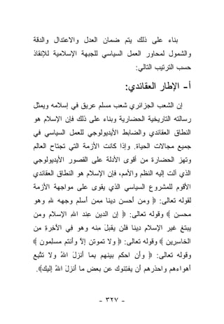 ‫ﺒﻨﺎﺀ ﻋﻠﻰ ﺫﻟﻙ ﻴﺘﻡ ﻀﻤﺎﻥ ﺍﻟﻌﺩل ﻭﺍﻻﻋﺘﺩﺍل ﻭﺍﻟﺩﻗﺔ‬
                                       ‫‪‬‬
‫ﻭﺍﻟﺸﻤﻭل ﻟﻤﺤﺎﻭﺭ ﺍﻟﻌﻤل ﺍﻟﺴﻴﺎﺴﻲ ﻟﻠﺠﺒﻬﺔ ﺍﻹﺴﻼﻤﻴﺔ ﻟﻺﻨﻘﺎﺫ‬
                                        ‫ﺤﺴﺏ ﺍﻟﺘﺭﺘﻴﺏ ﺍﻟﺘﺎﻟﻲ:‬

                                    ‫ﺃ- ﺍﻹﻁﺎﺭ ﺍﻟﻌﻘﺎﺌﺩﻱ:‬
‫ﺇﻥ ﺍﻟﺸﻌﺏ ﺍﻟﺠﺯﺍﺌﺭﻱ ﺸﻌﺏ ﻤﺴﻠﻡ ﻋﺭﻴﻕ ﻓﻲ ﺇﺴﻼﻤﻪ ﻭﻴﻤﺜل‬
‫ﺭﺴﺎﻟﺘﻪ ﺍﻟﺘﺎﺭﻴﺨﻴﺔ ﺍﻟﺤﻀﺎﺭﻴﺔ ﻭﺒﻨﺎﺀ ﻋﻠﻰ ﺫﻟﻙ ﻓﺈﻥ ﺍﻹﺴﻼﻡ ﻫﻭ‬
‫ﺍﻟﻨﻁﺎﻕ ﺍﻟﻌﻘﺎﺌﺩﻱ ﻭﺍﻟﻀﺎﺒﻁ ﺍﻷﻴﺩﻴﻭﻟﻭﺠﻲ ﻟﻠﻌﻤل ﺍﻟﺴﻴﺎﺴﻲ ﻓﻲ‬
‫ﺠﻤﻴﻊ ﻤﺠﺎﻻﺕ ﺍﻟﺤﻴﺎﺓ. ﻭﺇﺫﺍ ﻜﺎﻨﺕ ﺍﻷﺯﻤﺔ ﺍﻟﺘﻲ ﺘﺠﺘﺎﺡ ﺍﻟﻌﺎﻟﻡ‬
‫ﻭﺘﻬﺯ ﺍﻟﺤﻀﺎﺭﺓ ﻤﻥ ﺃﻗﻭﻯ ﺍﻷﺩﻟﺔ ﻋﻠﻰ ﺍﻟﻘﺼﻭﺭ ﺍﻷﻴﺩﻴﻭﻟﻭﺠﻲ‬
‫ﺍﻟﺫﻱ ﺁﻟﺕ ﺇﻟﻴﻪ ﺍﻟﻨﻅﻡ ﻭﺍﻷﻤﻡ، ﻓﺈﻥ ﺍﻹﺴﻼﻡ ﻫﻭ ﺍﻟﻨﻁﺎﻕ ﺍﻟﻌﻘﺎﺌﺩﻱ‬
‫ﺍﻷﻗﻭﻡ ﻟﻠﻤﺸﺭﻭﻉ ﺍﻟﺴﻴﺎﺴﻲ ﺍﻟﺫﻱ ﻴﻘﻭﻯ ﻋﻠﻰ ﻤﻭﺍﺠﻬﺔ ﺍﻷﺯﻤﺔ‬
‫ﻟﻘﻭﻟﻪ ﺘﻌﺎﻟﻰ: ‪ ‬ﻭﻤﻥ ﺃﺤﺴﻥ ِﻴ ﹰﺎ ﻤﻤﻥ ﺃﺴﻠ ‪ ‬ﻭﺠﻬﻪ ﷲ ﻭﻫﻭ‬
‫‪    َ   ‬ﺩ ﻨ ِ ‪  َ  ‬ﹶﻡ ‪   ِ    ‬‬
‫ﻤﺤﺴﻥ ‪ ‬ﻭﻗﻭﻟﻪ ﺘﻌﺎﻟﻰ: ‪ ‬ﺇﻥ ﺍﻟ ‪‬ﻴﻥ ﻋﻨﺩ ﺍﷲ ﺍﻹﺴﻼﻡ ﻭ ‪‬ﻥ‬
 ‫ِ ‪ ‬ﺩ ‪ ِ ‬ﹾ ‪  ِ ِ ‬ﹶ ‪ ‬ﻤ‬                  ‫‪ِ ‬‬
‫‪‬ﺒﺘ ِ ﻏﻴ ‪ ‬ﺍ ِﺴﻼ ِ ِﻴ ﹰﺎ ﻓﻠﻥ ﻴﻘ ‪‬ل ﻤﻨﻪ ﻭﻫﻭ ِﻲ ﺍﻵ ِ ‪ ِ ‬ﻤﻥ‬
‫َﺨ ﺭ ﺓ ِ ‪‬‬   ‫ﻴ ‪ ‬ﹶﻎ ﹶ ‪‬ﺭ ﻹ ‪ ‬ﹶﻡ ﺩ ﻨ ﹶ ﹶ ‪  ‬ﹾﺒ َ ِ ﹾ ‪    ‬ﻓ‬
‫ﺍﻟ ﹶﺎﺴ ِﻴ ‪  ‬ﻭﻗﻭﻟﻪ ﺘﻌﺎﻟﻰ: ‪ ‬ﻻ ﺘ ‪‬ﻭﺘ ‪ ‬ﺇﻻ ﻭﺃﻨ ﹸﻡ ﻤﺴﻠ ‪‬ﻭﻥ ‪‬‬
  ‫ﻭ ﹶ ﹶﻤ ﹸﻥ ِ ﱠ ‪ َ‬ﹾﺘ ‪ِ  ‬ﻤ ‪‬‬                  ‫ﹾﺨ ِ ﺭ ﻥ‬
‫ﻭﻗﻭﻟﻪ ﺘﻌﺎﻟﻰ: ‪ ‬ﺃ ِ ﺍﺤ ﹸﻡ ﺒﻴﻨﻬﻡ ﺒ ‪‬ﺎ ﺃﻨ ‪‬ل ﺍﷲ ‪‬ﻻ ﺘﺘﺒﻊ‬
‫ﻭَﻥ ‪‬ﻜ ‪  ‬ﹶ ‪ِ  ‬ﻤ َ ﹾﺯ َ ُ ﻭ ﹶ ﹶ ﱠ ِ ‪‬‬
 ‫ﺃﻫ ‪‬ﺍﺀﻫﻡ ‪‬ﺍﺤﺫﺭﻫﻡ َﻥ ﻴﻔﺘ ﹸﻭﻙ ‪‬ﻥ ﺒﻌﺽ ‪‬ﺎ ﺃﻨ ‪‬ل ﺍﷲ ِﻟﻴ ‪.‬‬
   ‫َ ‪‬ﻭ ‪   ‬ﻭ ‪ ‬ﹶ ‪   ‬ﺃ ‪ ‬ﹾ ِﻨ ‪ ‬ﻋ ‪ ِ  ‬ﻤ َ ﹾﺯ َ ُ ﺇ ﹶ ‪‬ﻙ‬


                         ‫- ٧٢٣ -‬
 