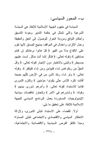 ‫ﺏ- ﺍﻟﻤﺤﻭﺭ ﺍﻟﺴﻴﺎﺴﻲ:‬
‫ﺍﻟﺴﻴﺎﺴﺔ ﻓﻲ ﻤﻔﻬﻭﻡ ﺍﻟﺠﺒﻬﺔ ﺍﻹﺴﻼﻤﻴﺔ ﻟﻺﻨﻘﺎﺫ ﻫﻲ ﺍﻟﺴﻴﺎﺴﺔ‬
‫ﺍﻟﺸﺭﻋﻴﺔ ﻭﺍﻟﺘﻲ ﺘﺘﻤﺜل ﻓﻲ ﺤﻜﻤﺔ ﺍﻟﺘﺩﺒﻴﺭ ﻭﺠﻭﺩﺓ ﺍﻟﺘﻨﺴﻴﻕ‬
‫ﻭﺃﺤﻜﺎﻡ ﺍﻟﺘﻭﻗﻊ ﻭﻤﺭﻭﻨﺔ ﺍﻟﺤﻭﺍﺭ ﻟﻠﻭﺼﻭل ﺇﻟﻰ ﺍﻟﺤﻕ ﻭﺍﻟﺤﻘﻴﻘﺔ‬
‫ﻭﻋﺩل ﺍﻹﻟﺯﺍﻡ، ﻭﺍﻋﺘﺩﺍل ﻓﻲ ﺍﻟﻤﻭﺍﻗﻑ ﺒﻤﻨﻬﺞ ﺍﻟﺼﺩﻕ ﻷﻨﻬﺎ ﺘﻘﻭﻡ‬
‫ﻋﻠﻰ ﺍﻹﻗﻨﺎﻉ ﺒﺩﻻ ﻤﻥ ﺍﻟﻘﻬﺭ ‪ ‬ﻗل ‪‬ﺎ ﹸﻭﺍ ﺒﺭ ‪‬ﺎﻨﻜﻡ ِﻥ ﻜﻨﺘﻡ‬
‫ﹸ ْ ﻫ ﺘ ‪ ‬ﻫ ﹶ ﹸ ‪ ‬ﺇ ﹸ ﹾ ﹸ ‪‬‬          ‫ﹰ‬
‫‪‬ﺎﺩ ِﻴﻥ ‪ ‬ﻭﻗﻭﻟﻪ ﺘﻌﺎﻟﻰ: ‪ ‬ﻓﺫﻜﺭ ﺇﻨ ‪‬ﺎ َﻨﺕ ﻤﺫﻜﺭ. ﻟﺴﺕ ﻋﻠﻴ ِﻡ‬
 ‫ﹶ ﹶ ﱢ ‪ ِ ‬ﱠﻤ ﺃ ﹶ ‪ ‬ﹶ ﱢ ‪ ‬ﹶ ‪ ‬ﹶ ‪‬ﹶ ‪‬ﻬ‬            ‫ﺼ ِﻗ ‪‬‬
‫ﺒﻤﺴﻴﻁﺭ ‪ ‬ﻭﺘﺘﺒﻨﻰ ﺒﺎﻻﺨﺘﻴﺎﺭ ﺩﻭﻥ ﺍﻹﺠﺒﺎﺭ ﻟﻘﻭﻟﻪ ﺘﻌﺎﻟﻰ: ‪ ‬ﻭﻗل‬
‫‪‬ﹸ ِ‬                                            ‫ِ ‪ٍ ِ  ‬‬
‫ﺍﻟﺤﻕ ِﻥ ﺭﺒﻜﻡ ﻓ ‪‬ﻥ ﹶﺎﺀ ﻓﻠﻴﺅ ِﻥ ﻭ ‪‬ﻥ ﹶﺎﺀ ﻓﻠﻴﻜﻔﺭ ‪ .‬ﻭﻗﻭﻟﻪ‬
         ‫ﹾ ‪ ‬ﱡ ﻤ ‪  ‬ﹸ ‪ ‬ﹶ ﻤ ﺸ ‪ ‬ﹶ ﹾ ‪ْ ‬ﻤ ‪ ‬ﻤ ﺸ ‪ ‬ﹶ ﹾ ‪ ‬ﹾ ﹸ ‪‬‬
‫ﺘﻌﺎﻟﻰ: ‪ ‬ﻭﻟﻭ ﹶﺎﺀ ﺭﺒﻙ ﻵ ‪  ‬ﻥ ِﻲ ﺍﻷﺭ ِ ﻜﻠﻬﻡ ﺠﻤﻴ ‪‬ﺎ‬
 ‫ﻌ‬     ‫َ ‪‬ﺽ ﹸ ﱡ ‪ ‬‬ ‫‪ ‬ﹶ ‪ ‬ﺸ ‪َ    ‬ﻤﻥ ﻤ ﻓ‬
‫ﺃﻓﺄﻨﺕ ﹸﻜﺭﻩ ﺍﻟ ﱠﺎﺱ ﺤ ﱠﻰ ﻴ ﹸﻭ ﹸﻭﺍ ﻤﺅﻤ ِﻴﻥ ‪ ‬ﻭﺘﻠﺘﺯﻡ ﺍﻟﺸﻭﺭﻯ‬
                ‫َ ﹶ َ ﹾ ﹶ ﺘ ﹾ ِ ‪ ‬ﻨ ‪ ‬ﺘ ‪‬ﻜ ﻨ ‪ِ ْ ‬ﻨ ‪‬‬
‫ﺘﻔﺎﺩﻴﺎ ﻟﻼﺴﺘﺒﺩﺍﺩ ﻟﻘﻭﻟﻪ ﺘﻌﺎﻟﻰ: ‪ ‬ﻭﺃﻤﺭﻫﻡ ﹸﻭ ‪‬ﻯ ﺒﻴﻨﻬﻡ ‪‬‬
  ‫‪     َ‬ﺸ ﺭ ‪  ‬ﹶ ‪ ‬‬                    ‫‪‬‬
‫ﻭﻗﻭﻟﻪ: ‪ ‬ﻭ ﹶﺎﻭﺭﻫﻡ ِﻲ ﺍﻷﻤﺭ ‪ ‬ﻭﻟﺘﺠﺎﻭﺯ ﺘﻨﺎﻗﻀﺎﺕ ﺴﻴﺎﺴﻴﺔ‬
                ‫‪‬‬        ‫‪ِ‬‬    ‫‪‬ﺸ ِ ‪   ‬ﻓ‬
‫ﺍﻹﻴﺩﻴﻭﻟﻭﺠﻴﺎﺕ ﺍﻟﻤﺴﺘﻭﺭﺩﺓ ﻴﻌﻤل ﺍﻟﺒﺭﻨﺎﻤﺞ ﺍﻟﺴﻴﺎﺴﻲ ﻟﻠﺠﺒﻬﺔ‬
                        ‫ﺍﻹﺴﻼﻤﻴﺔ ﻟﻺﻨﻘﺎﺫ ﻋﻠﻰ ﺘﺤﻘﻴﻕ ﻤﺎ ﻴﻠﻲ:‬
‫ﺃﻭﻻ: ﻟﻠﻘﻀﺎﺀ ﻋﻠﻰ ﺍﻻﺴﺘﺒﺩﺍﺩ ﺘﺘﺒﻨﻰ ﺍﻟﺸﻭﺭﻯ، ﻭﻹﺯﺍﻟﺔ‬
                ‫ﱠ‬                         ‫ﹰ‬
‫ﺍﻻﺤﺘﻜﺎﺭ ﺍﻟﺴﻴﺎﺴﻲ ﻭﺍﻻﻗﺘﺼﺎﺩﻱ ﻭﺍﻻﺠﺘﻤﺎﻋﻲ ﺘﺘﺒﻨﻰ ﺍﻟﻤﺴﺎﻭﺍﺓ‬
          ‫ﱠ‬
‫ﻭﻤﺒﺩﺃ ﺘﻜﺎﻓﺅ ﺍﻟﻔﺭﺹ ﺍﻟﺴﻴﺎﺴﻴﺔ ﻭﺍﻻﻗﺘﺼﺎﺩﻴﺔ ﻭﺍﻻﺠﺘﻤﺎﻋﻴﺔ،‬

                         ‫- ٨٢٣ -‬
 