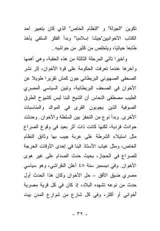 ‫ﺘﻜﻭﻴﻥ "ﺍﻟﺠﻭﻟﺔ" ﻭ "ﺍﻟﻨﻅﺎﻡ ﺍﻟﺨﺎﺹ" ﺍﻟﺫﻱ ﻜﺎﻥ ﺒﺘﻌﺒﻴﺭ ﺃﺤﺩ‬
‫ﺍﻟﻜﺘﺎﺏ ﺍﻷﺨﻭﺍﻨﻴﻴﻥ"ﺠﻴﺸﺎ ﺇﺴﻼﻤ ‪‬ﺎ" ﻭﺒﺩﺃ ﺍﻟﻔﻜﺭ ﺍﻟﺴﻠﻔﻲ ﻴﺄﺨﺫ‬
                         ‫ﻴ‬       ‫ﹰ‬
              ‫ﻁﺎﺒ ‪‬ﺎ ﺤﻴﺎﺘﻴﺎ، ﻭﻴﺘﺨﻠﺹ ﻤﻥ ﻜﺜﻴﺭ ﻤﻥ ﺤﻭﺍﺸﻴﻪ..‬
                                           ‫‪‬‬      ‫ﻌ‬
‫ﻭﺃﺨﻴ ‪‬ﺍ ﺘﺄﺘﻲ ﺍﻟﻤﺭﺤﻠﺔ ﺍﻟﺜﺎﻟﺜﺔ ﻤﻥ ﻫﺫﻩ ﺍﻟﺤﻘﺒﺔ، ﻭﻫﻲ ﺃﻫﻤﻬﺎ‬
                                               ‫ﺭ‬
‫ﻭﺁﺨﺭﻫﺎ ﻋﻨﺩﻤﺎ ﺘﻌﺭﻓﺕ ﺍﻟﺤﻜﻭﻤﺔ ﻋﻠﻰ ﻗﻭﺓ ﺍﻷﺨﻭﺍﻥ، ﺇﺜﺭ ﻨﺸﺭ‬
‫ﺍﻟﺼﺤﻔﻲ ﺍﻟﺼﻬﻴﻭﻨﻲ ﺍﻟﺒﺭﻴﻁﺎﻨﻲ ﺠﻭﻥ ﻜﻤﺵ ﺘﻘﺭﻴﺭﺍ ﻁﻭﻴﻼ ﻋﻥ‬
   ‫ﹰ‬     ‫‪‬‬
‫ﺍﻷﺨﻭﺍﻥ ﻓﻲ ﺍﻟﺼﺤﻑ ﺍﻟﺒﺭﻴﻁﺎﻨﻴﺔ، ﻭﺘﺒﻴﻥ ﺍﻟﺴﻴﺎﺴﻲ ﺍﻟﻤﺼﺭﻱ‬
‫ﺍﻟﻁﻴﺏ ﻤﺼﻁﻔﻰ ﺍﻟﻨﺤﺎﺱ ﺃﻥ ﺍﻟﺸﻴﺦ ﺍﻟﺒﻨﺎ ﻟﻴﺱ ﻜﺸﻴﻭﺥ ﺍﻟﻁﺭﻕ‬
‫ﺍﻟﺼﻭﻓﻴﺔ ﺍﻟﺫﻴﻥ ﻴﺠﻭﺒﻭﻥ ﺍﻟﻘﺭﻯ ﻓﻲ ﺍﻟﻤﻭﺍﻟﺩ ﻭﺍﻟﻤﻨﺎﺴﺒﺎﺕ‬
‫ﺍﻷﺨﺭﻯ. ﻭﺒﺩﺃ ﻨﻭﻉ ﻤﻥ ﺍﻟﺘﺤﻔﺯ ﺒﻴﻥ ﺍﻟﺴﻠﻁﺔ ﻭﺍﻷﺨﻭﺍﻥ. ﻭﺤﺩﺜﺕ‬
‫ﺤﻭﺍﺩﺙ ﻓﺭﺩﻴﺔ، ﻟﻜﻨﻬﺎ ﻜﺎﻨﺕ ﺫﺍﺕ ﺃﺜﺭ ﺒﻌﻴﺩ ﻓﻲ ﻭﻗﻭﻉ ﺍﻟﺼﺭﺍﻉ‬
‫ﻤﺜل ﺍﺴﺘﻴﻼﺀ ﺍﻟﺸﺭﻁﺔ ﻋﻠﻰ ﻋﺭﺒﺔ ﺠﻴﺏ ﺒﻬﺎ ﻭﺜﺎﺌﻕ ﺍﻟﻨﻅﺎﻡ‬
‫ﺍﻟﺨﺎﺹ، ﻭﻤﺜل ﻏﻴﺎﺏ ﺍﻷﺴﺘﺎﺫ ﺍﻟﺒﻨﺎ ﻓﻲ ﺇﺤﺩﻯ ﺍﻷﻭﻗﺎﺕ ﺍﻟﺤﺭﺠﺔ‬
‫ﻟﻠﺼﺭﺍﻉ ﻓﻲ ﺍﻟﺤﺠﺎﺯ، ﺒﺤﻴﺙ ﺤﺩﺙ ﺍﻟﺼﺩﺍﻡ ﻋﻠﻰ ﻏﻴﺭ ﻫﻭﻯ‬
‫ﺍﻷﺨﻭﺍﻥ. ﻭﻓﻲ ﺩﻴﺴﻤﺒﺭ ﺴﻨﺔ ٨٤ ﺃﻋﻠﻥ ﺍﻟﻨﻘﺭﺍﺸﻲ، ﻭﻫﻭ ﺴﻴﺎﺴﻲ‬
‫ﻤﺼﺭﻱ ﻀﻴﻕ ﺍﻷﻓﻕ – ﺤل ﺍﻷﺨﻭﺍﻥ ﻭﻜﺎﻥ ﻫﺫﺍ ﺍﻟﺤﺩﺙ ﺃﻭل‬
‫ﺤﺩﺙ ﻤﻥ ﻨﻭﻋﻪ ﺘﺸﻬﺩﻩ ﺍﻟﺒﻼﺩ، ﺇﺫ ﻜﺎﻥ ﻓﻲ ﻜل ﻗﺭﻴﺔ ﻤﺼﺭﻴﺔ‬
‫ﺃﺨﻭﺍﻨﻲ ﺃﻭ ﺃﻜﺜﺭ، ﻭﻓﻲ ﻜل ﺸﺎﺭﻉ ﻤﻥ ﺸﻭﺍﺭﻉ ﺍﻟﻤﺩﻥ ﺒﻴﺕ‬
                                        ‫‪‬‬    ‫ُ‬


                        ‫- ٢٣ -‬
 