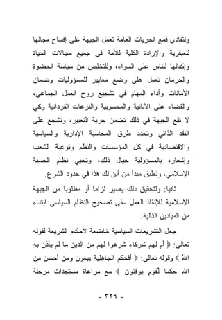 ‫ﻭﻟﺘﻔﺎﺩﻱ ﻗﻤﻊ ﺍﻟﺤﺭﻴﺎﺕ ﺍﻟﻌﺎﻤﺔ ﺘﻌﻤل ﺍﻟﺠﺒﻬﺔ ﻋﻠﻰ ﺇﻓﺴﺎﺡ ﻤﺠﺎﻟﻬﺎ‬
‫ﻟﻠﻌﺒﻘﺭﻴﺔ ﻭﺍﻹﺭﺍﺩﺓ ﺍﻟﻜﻠﻴﺔ ﻟﻸﻤﺔ ﻓﻲ ﺠﻤﻴﻊ ﻤﺠﺎﻻﺕ ﺍﻟﺤﻴﺎﺓ‬
‫ﻭﺇﻜﻔﺎﻟﻬﺎ ﻟﻠﻨﺎﺱ ﻋﻠﻰ ﺍﻟﺴﻭﺍﺀ، ﻭﻟﻠﺘﺨﻠﺹ ﻤﻥ ﺴﻴﺎﺴﺔ ﺍﻟﺤﻀﻭﺓ‬
‫ﻭﺍﻟﺤﺭﻤﺎﻥ ﺘﻌﻤل ﻋﻠﻰ ﻭﻀﻊ ﻤﻌﺎﻴﻴﺭ ﻟﻠﻤﺴﺅﻭﻟﻴﺎﺕ ﻭﻀﻤﺎﻥ‬
‫ﺍﻷﻤﺎﻨﺎﺕ ﻭﺃﺩﺍﺀ ﺍﻟﻤﻬﺎﻡ ﻓﻲ ﺘﺸﺠﻴﻊ ﺭﻭﺡ ﺍﻟﻌﻤل ﺍﻟﺠﻤﺎﻋﻲ،‬
‫ﻭﺍﻟﻘﻀﺎﺀ ﻋﻠﻰ ﺍﻷﻨﺎﻨﻴﺔ ﻭﺍﻟﻤﺤﺴﻭﺒﻴﺔ ﻭﺍﻟﻨﺯﻋﺎﺕ ﺍﻟﻔﺭﺩﺍﻨﻴﺔ ﻭﻜﻲ‬
‫ﻻ ﺘﻘﻊ ﺍﻟﺠﺒﻬﺔ ﻓﻲ ﺫﻟﻙ ﺘﻀﻤﻥ ﺤﺭﻴﺔ ﺍﻟﺘﻌﺒﻴﺭ، ﻭﺘﺸﺠﻊ ﻋﻠﻰ‬
‫ﺍﻟﻨﻘﺩ ﺍﻟﺫﺍﺘﻲ ﻭﺘﺤﺩﺩ ﻁﺭﻕ ﺍﻟﻤﺤﺎﺴﺒﺔ ﺍﻹﺩﺍﺭﻴﺔ ﻭﺍﻟﺴﻴﺎﺴﻴﺔ‬
‫ﻭﺍﻻﻗﺘﺼﺎﺩﻴﺔ ﻓﻲ ﻜل ﺍﻟﻤﺅﺴﺴﺎﺕ ﻭﺍﻟﻨﻅﻡ ﻭﺘﻭﻋﻴﺔ ﺍﻟﺸﻌﺏ‬
‫ﻭﺇﺸﻌﺎﺭﻩ ﺒﺎﻟﻤﺴﺅﻭﻟﻴﺔ ﺤﻴﺎل ﺫﻟﻙ، ﻭﺘﺤﻴﻲ ﻨﻅﺎﻡ ﺍﻟﺤﺴﺒﺔ‬
    ‫ﺍﻹﺴﻼﻤﻲ، ﻭﺘﻁﺒﻕ ﻤﺒﺩﺃ ﻤﻥ ﺃﻴﻥ ﻟﻙ ﻫﺫﺍ ﻓﻲ ﺤﺩﻭﺩ ﺍﻟﺸﺭﻉ.‬
‫ﺜﺎﻨ ‪‬ﺎ: ﻭﻟﺘﺤﻘﻴﻕ ﺫﻟﻙ ﻴﺼﻴﺭ ﻟﺯﺍﻤﺎ ﺃﻭ ﻤﻁﻠﻭﺒﺎ ﻤﻥ ﺍﻟﺠﺒﻬﺔ‬
           ‫‪‬‬         ‫‪‬‬                       ‫ﻴ‬
‫ﺍﻹﺴﻼﻤﻴﺔ ﻟﻺﻨﻘﺎﺫ ﺍﻟﻌﻤل ﻋﻠﻰ ﺘﺼﺤﻴﺢ ﺍﻟﻨﻅﺎﻡ ﺍﻟﺴﻴﺎﺴﻲ ﺍﺒﺘﺩﺍﺀ‬
‫‪‬‬
                                        ‫ﻤﻥ ﺍﻟﻤﻴﺎﺩﻴﻥ ﺍﻟﺘﺎﻟﻴﺔ:‬
‫ﺠﻌل ﺍﻟﺘﺸﺭﻴﻌﺎﺕ ﺍﻟﺴﻴﺎﺴﻴﺔ ﺨﺎﻀﻌﺔ ﻷﺤﻜﺎﻡ ﺍﻟﺸﺭﻴﻌﺔ ﻟﻘﻭﻟﻪ‬
‫ﺘﻌﺎﻟﻰ: ‪ ‬ﺃﻡ ﻟﻬﻡ ﺸﺭ ﹶﺎﺀ ﺸﺭ ‪‬ﻭﺍ ﻟ ‪‬ﻡ ﻤﻥ ﺍﻟ ‪‬ﻴﻥ ‪‬ﺎ ﻟﻡ ﻴﺄ ﹶﻥ ﺒﻪ‬
‫َ ‪ ‬ﹶ ‪  ‬ﹸ ‪‬ﻜ ‪ ‬ﹶ ‪‬ﻋ ﹶﻬ ‪  ‬ﺩ ِ ﻤ ﹶ ‪ْ  ‬ﺫ ِ ِ‬
‫ﺍﷲ ‪ ‬ﻭﻗﻭﻟﻪ ﺘﻌﺎﻟﻰ: ‪ ‬ﺃﻓﺤﻜ ‪ ‬ﺍﻟ ‪‬ﺎﻫﻠﻴﺔ ﻴﺒ ﹸﻭﻥ ﻭﻤﻥ ﺃﺤﺴﻥ ﻤﻥ‬
‫َ ﹶ ‪ ‬ﹾﻡ ﹾﺠ ِ ِ ‪  ِ ‬ﻐ ‪ ِ    َ    ‬‬         ‫ُ‬
‫ﺍﷲ ﺤﻜ ‪‬ﺎ ﻟﻘﻭ ٍ ‪‬ﻭﻗ ﹸﻭﻥ ‪ ‬ﻤﻊ ﻤﺭﺍﻋﺎﺓ ﻤﺴﺘﺠﺩﺍﺕ ﻤﺭﺤﻠﺔ‬
                          ‫ِ ‪ ‬ﹾ ﻤ ﱢ ﹶ ‪‬ﻡ ﻴ ِ ﻨ ‪‬‬


                        ‫- ٩٢٣ -‬
 