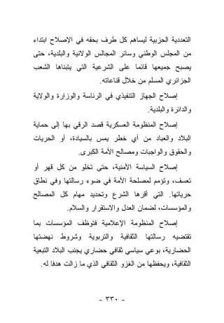 ‫ﺍﻟﺘﻌﺩﺩﻴﺔ ﺍﻟﺤﺯﺒﻴﺔ ﻟﻴﺴﺎﻫﻡ ﻜل ﻁﺭﻑ ﺒﺤﻘﻪ ﻓﻲ ﺍﻹﺼﻼﺡ ﺍﺒﺘﺩﺍﺀ‬
‫‪‬‬
‫ﻤﻥ ﺍﻟﻤﺠﻠﺱ ﺍﻟﻭﻁﻨﻲ ﻭﺴﺎﺌﺭ ﺍﻟﻤﺠﺎﻟﺱ ﺍﻟﻭﻻﺌﻴﺔ ﻭﺍﻟﺒﻠﺩﻴﺔ، ﺤﺘﻰ‬
‫ﻴﺼﺒﺢ ﺠﻤﻴﻌﻬﺎ ﻗﺎﺌﻤﺎ ﻋﻠﻰ ﺍﻟﺸﺭﻋﻴﺔ ﺍﻟﺘﻲ ﻴﺘﺒﻨﺎﻫﺎ ﺍﻟﺸﻌﺏ‬
                                ‫‪‬‬
                       ‫ﺍﻟﺠﺯﺍﺌﺭﻱ ﺍﻟﻤﺴﻠﻡ ﻤﻥ ﺨﻼل ﻗﻨﺎﻋﺎﺘﻪ.‬
‫ﺇﺼﻼﺡ ﺍﻟﺠﻬﺎﺯ ﺍﻟﺘﻨﻔﻴﺫﻱ ﻓﻲ ﺍﻟﺭﺌﺎﺴﺔ ﻭﺍﻟﻭﺯﺍﺭﺓ ﻭﺍﻟﻭﻻﻴﺔ‬
                                          ‫ﻭﺍﻟﺩﺍﺌﺭﺓ ﻭﺍﻟﺒﻠﺩﻴﺔ.‬
‫ﺇﺼﻼﺡ ﺍﻟﻤﻨﻅﻭﻤﺔ ﺍﻟﻌﺴﻜﺭﻴﺔ ﻗﺼﺩ ﺍﻟﺭﻗﻲ ﺒﻬﺎ ﺇﻟﻰ ﺤﻤﺎﻴﺔ‬
‫ﺍﻟﺒﻼﺩ ﻭﺍﻟﻌﺒﺎﺩ ﻤﻥ ﺃﻱ ﺨﻁﺭ ﻴﻤﺱ ﺒﺎﻟﺴﻴﺎﺩﺓ، ﺃﻭ ﺍﻟﺤﺭﻴﺎﺕ‬
               ‫ﻭﺍﻟﺤﻘﻭﻕ ﻭﺍﻟﻭﺍﺠﺒﺎﺕ ﻭﻤﺼﺎﻟﺢ ﺍﻷﻤﺔ ﺍﻟﻜﺒﺭﻯ.‬
‫ﺇﺼﻼﺡ ﺍﻟﺴﻴﺎﺴﺔ ﺍﻷﻤﻨﻴﺔ، ﺤﺘﻰ ﺘﺨﻠﻭ ﻤﻥ ﻜل ﻗﻬﺭ ﺃﻭ‬
‫ﺘﻌﺴﻑ، ﻭﺘﺅﻤﻡ ﻟﻤﺼﻠﺤﺔ ﺍﻷﻤﺔ ﻓﻲ ﻀﻭﺀ ﺭﺴﺎﻟﺘﻬﺎ ﻭﻓﻲ ﻨﻁﺎﻕ‬
‫ﺤﺭﻴﺎﺘﻬﺎ. ﺍﻟﺘﻲ ﺃﻗﺭﻫﺎ ﺍﻟﺸﺭﻉ ﻭﺘﺤﺩﻴﺩ ﻤﻬﺎﻡ ﻜل ﺍﻟﻤﺼﺎﻟﺢ‬
           ‫ﻭﺍﻟﻤﺅﺴﺴﺎﺕ، ﻟﻀﻤﺎﻥ ﺍﻟﻌﺩل ﻭﺍﻻﺴﺘﻘﺭﺍﺭ ﻭﺍﻟﺴﻼﻡ.‬
‫ﺇﺼﻼﺡ ﺍﻟﻤﻨﻅﻭﻤﺔ ﺍﻹﻋﻼﻤﻴﺔ ﻓﺘﻭﻅﻑ ﺍﻟﻤﺅﺴﺴﺎﺕ ﺒﻤﺎ‬
‫ﻭﺍﻟﺘﺭﺒﻭﻴﺔ ﻭﺸﺭﻭﻁ ﻨﻬﻀﺘﻬﺎ‬         ‫ﺍﻟﺜﻘﺎﻓﻴﺔ‬   ‫ﺭﺴﺎﻟﺘﻬﺎ‬   ‫ﺘﻘﺘﻀﻴﻪ‬
‫ﺍﻟﺤﻀﺎﺭﻴﺔ، ﺒﻭﻋﻲ ﺴﻴﺎﺴﻲ ﺜﻘﺎﻓﻲ ﺤﻀﺎﺭﻱ ﻴﺠﻨﺏ ﺍﻟﺒﻼﺩ ﺍﻟﺘﺒﻌﻴﺔ‬
  ‫ﺍﻟﺜﻘﺎﻓﻴﺔ، ﻭﻴﺤﻔﻅﻬﺎ ﻤﻥ ﺍﻟﻐﺯﻭ ﺍﻟﺜﻘﺎﻓﻲ ﺍﻟﺫﻱ ﻤﺎ ﺯﺍﻟﺕ ﻫﺩﻓﺎ ﻟﻪ.‬
       ‫ﹰ‬



                       ‫- ٠٣٣ -‬
 