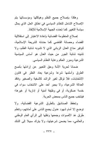 ‫ﻭﻫﻜﺫﺍ ﺒﺈﺼﻼﺡ ﺠﻤﻴﻊ ﺍﻟﻨﻅﻡ ﻭﻫﻴﺎﻜﻠﻬﺎ ﻭﻤﺅﺴﺴﺎﺘﻬﺎ ﻴﺘﻡ‬
‫ﺍﻹﺼﻼﺡ ﺍﻟﺸﺎﻤل ﻟﻠﻨﻅﺎﻡ ﺍﻟﺴﻴﺎﺴﻲ ﻓﻲ ﻨﻁﺎﻕ ﺍﻟﺤل ﺍﻟﺫﻱ ﻴﻤﺜل‬
          ‫ﺴﻴﺎﺴﺔ ﺍﻟﺘﻐﻴﻴﺭ ﻜﻤﺎ ﺘﺤﺩﺩﻩ ﺍﻟﺠﺒﻬﺔ ﺍﻹﺴﻼﻤﻴﺔ ﻟﻺﻨﻘﺎﺫ.‬
‫ﺇﺼﻼﺡ ﺍﻟﻤﻨﻅﻭﻤﺔ ﺍﻟﻘﻀﺎﺌﻴﺔ ﺒﺈﻋﺎﺩﺓ ﺍﻻﻋﺘﺒﺎﺭ ﺇﻟﻰ ﺍﺴﺘﻘﻼﻟﻴﺔ‬
‫ﺍﻟﻘﻀﺎﺀ ﻭﺤﺼﺎﻨﺔ ﺍﻟﻘﺎﻀﻲ ﻜﻤﺎ ﺤﺩﺩﺘﻪ ﺍﻟﺸﺭﻴﻌﺔ ﺍﻹﺴﻼﻤﻴﺔ،‬
‫ﻟﺘﻭﻓﻴﺭ ﻤﻨﺎﺥ ﺍﻟﻌﺩل ﺍﻟﺭﺒﺎﻨﻲ ﺍﻟﺫﻱ ﻻ ﺘﺸﻭﺒﻪ ﺸﺎﺌﺒﺔ ﺍﻟﻅﻠﻡ، ﻭﻻ‬
‫ﺘﺸﻴﻨﻪ ﺸﺎﺌﺒﺔ ﺍﻟﺠﻭﺭ ﻤﻥ ﺤﻴﺙ ﺍﻟﻌﺩل ﻫﻭ ﺃﺴﺎﺱ ﺍﻟﺴﻴﺎﺴﻴﺔ‬
             ‫ﺍﻟﺸﺭﻋﻴﺔ ﻭﻤﺒﺭﺭ ﺍﻟﺤﻜﻡ ﻭﻏﺎﻴﺔ ﺍﻟﻨﻅﺎﻡ ﺍﻟﺴﻴﺎﺴﻲ.‬
‫ﻀﻤﺎﻨﺎ ﻟﺤﺭﻴﺔ ﺍﻷﻤﺔ ﻭﺤﻕ ﺍﻟﺘﻌﺒﻴﺭ ﻋﻥ ﺇﺭﺍﺩﺘﻬﺎ ﺒﺄﺼﺢ‬
                                        ‫ﹰ‬
‫ﺍﻟﻁﺭﻕ ﻭﺃﺴﻠﻤﻬﺎ ﺸﺭﻋﺎ ﻭﺸﺭﻋﻴﺔ ﻴﻌﺎﺩ ﺍﻟﻨﻅﺭ ﻓﻲ ﻗﺎﻨﻭﻥ‬
                            ‫‪‬‬
‫ﺍﻻﻨﺘﺨﺎﺒﺎﺕ، ﻓﻼ ﺘﻭﻜل ﻟﻐﻴﺭ ﺍﻟﺭﺍﺸﺩ ﻜﺎﻟﺴﻔﻴﺔ ﻭﺍﻟﺼﻐﻴﺭ ﻭﻓﺎﻗﺩ‬
‫ﺍﻟﻌﺩﺍﻟﺔ ﺍﻟﺸﺭﻋﻴﺔ، ﻭﻻ ﻴﺠﺒﺭ ﺃﺤﺩ ﻋﻠﻰ ﺍﻻﻨﺘﺨﺎﺏ ﺴﻭﺍﺀ ﻓﻲ‬
‫ﺨﺩﻤﺔ ﻋﺴﻜﺭﻴﺔ، ﺃﻭ ﻓﻲ ﻭﻅﻴﻔﺔ ﺃﻤﻨﻴﺔ ﺃﻭ ﺇﺩﺍﺭﻴﺔ ﺃﻭ ﻏﻴﺭﻫﺎ؛‬
                      ‫ﻓﻴﻨﺘﺨﺏ ﺠﻤﻴﻊ ﺍﻟﻨﺎﺱ ﺒﻤﺤﺽ ﺍﻟﺤﺭﻴﺔ.‬
‫ﻭﺘﺤﻔﻅ ﺍﻟﺼﻨﺎﺩﻴﻕ ﺒﺎﻟﻁﺭﻕ ﺍﻟﺸﺭﻋﻴﺔ ﺍﻟﻘﻀﺎﺌﻴﺔ، ﻭﻻ‬
‫ﺘﻭﻀﻊ ﺇﻻ ﺃﻤﺎﻡ ﺸﻬﻭﺩ ﻋﺩﻭل ﻴﺠﻤﻊ ﺍﻟﻨﺎﺱ ﻋﻠﻰ ﺃﻤﺎﻨﺘﻬﻡ، ﻭﺘﻨﻅﻡ‬
‫ﻁﺭﻕ ﻋﺩ ﺍﻷﺼﻭﺍﺕ ﻭﺠﻤﻌﻬﺎ ﻭﻨﻘﻠﻬﺎ ﺇﻟﻰ ﺍﻟﺭﺃﻱ ﺍﻟﻌﺎﻡ ﺍﻟﻭﻁﻨﻲ‬
‫ﻭﺍﻟﻌﺎﻟﻤﻲ، ﻤﻤﺎ ﻴﻀﻤﻥ ﺸﺭﻋﻴﺘﻬﺎ، ﻭﻻ ﻴﺘﺭﻙ ﺴﺒﻴﻼ ﺇﻟﻰ ﺍﻟﺸﻙ‬
         ‫ﹰ‬

                      ‫- ٢٣٣ -‬
 