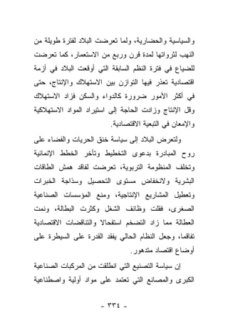 ‫ﻭﺍﻟﺴﻴﺎﺴﻴﺔ ﻭﺍﻟﺤﻀﺎﺭﻴﺔ، ﻭﻟﻤﺎ ﺘﻌﺭﻀﺕ ﺍﻟﺒﻼﺩ ﻟﻔﺘﺭﺓ ﻁﻭﻴﻠﺔ ﻤﻥ‬
‫ﺍﻟﻨﻬﺏ ﻟﺜﺭﻭﺍﺘﻬﺎ ﻟﻤﺩﺓ ﻗﺭﻥ ﻭﺭﺒﻊ ﻤﻥ ﺍﻻﺴﺘﻌﻤﺎﺭ، ﻜﻤﺎ ﺘﻌﺭﻀﺕ‬
‫ﻟﻠﻀﻴﺎﻉ ﻓﻲ ﻓﺘﺭﺓ ﺍﻟﻨﻅﻡ ﺍﻟﺴﺎﺒﻘﺔ ﺍﻟﺘﻲ ﺃﻭﻗﻌﺕ ﺍﻟﺒﻼﺩ ﻓﻲ ﺃﺯﻤﺔ‬
‫ﺍﻗﺘﺼﺎﺩﻴﺔ ﺘﻌﺫﺭ ﻓﻴﻬﺎ ﺍﻟﺘﻭﺍﺯﻥ ﺒﻴﻥ ﺍﻻﺴﺘﻬﻼﻙ ﻭﺍﻹﻨﺘﺎﺝ، ﺤﺘﻰ‬
‫ﻓﻲ ﺃﻜﺜﺭ ﺍﻷﻤﻭﺭ ﻀﺭﻭﺭﺓ ﻜﺎﻟﺩﻭﺍﺀ ﻭﺍﻟﺴﻜﻥ ﻓﺯﺍﺩ ﺍﻻﺴﺘﻬﻼﻙ‬
‫ﻭﻗل ﺍﻹﻨﺘﺎﺝ ﻭﺯﺍﺩﺕ ﺍﻟﺤﺎﺠﺔ ﺇﻟﻰ ﺍﺴﺘﻴﺭﺍﺩ ﺍﻟﻤﻭﺍﺩ ﺍﻻﺴﺘﻬﻼﻜﻴﺔ‬
                         ‫ﻭﺍﻹﻤﻌﺎﻥ ﻓﻲ ﺍﻟﺘﺒﻌﻴﺔ ﺍﻻﻗﺘﺼﺎﺩﻴﺔ.‬
‫ﻭﻟﺘﻌﺭﺽ ﺍﻟﺒﻼﺩ ﺇﻟﻰ ﺴﻴﺎﺴﺔ ﺨﻨﻕ ﺍﻟﺤﺭﻴﺎﺕ ﻭﺍﻟﻔﻀﺎﺀ ﻋﻠﻰ‬
‫ﺭﻭﺡ ﺍﻟﻤﺒﺎﺩﺭﺓ ﺒﺩﻋﻭﻯ ﺍﻟﺘﺨﻁﻴﻁ ﻭﺘﺄﺨﺭ ﺍﻟﺨﻁﻁ ﺍﻹﻨﻤﺎﺌﻴﺔ‬
‫ﻭﺘﺨﻠﻑ ﺍﻟﻤﻨﻅﻭﻤﺔ ﺍﻟﺘﺭﺒﻭﻴﺔ، ﺘﻌﺭﻀﺕ ﻟﻔﺎﻗﺩ ﻫﻤﺵ ﺍﻟﻁﺎﻗﺎﺕ‬
‫ﺍﻟﺒﺸﺭﻴﺔ ﻭﻻﻨﺨﻔﺎﺽ ﻤﺴﺘﻭﻯ ﺍﻟﺘﺤﺼﻴل ﻭﺴﺫﺍﺠﺔ ﺍﻟﺨﺒﺭﺍﺕ‬
‫ﻭﺘﻌﻁﻴل ﺍﻟﻤﺸﺎﺭﻴﻊ ﺍﻹﻨﺘﺎﺠﻴﺔ، ﻭﻤﻨﻊ ﺍﻟﻤﺅﺴﺴﺎﺕ ﺍﻟﺼﻨﺎﻋﻴﺔ‬
‫ﺍﻟﺼﻐﺭﻯ، ﻓﻘﻠﺕ ﻭﻅﺎﺌﻑ ﺍﻟﺸﻐل ﻭﻜﺜﺭﺕ ﺍﻟﺒﻁﺎﻟﺔ، ﻭﻨﻤﺕ‬
‫ﺍﻟﻌﻁﺎﻟﺔ ﻤﻤﺎ ﺯﺍﺩ ﺍﻟﺘﻀﺨﻡ ﺍﺴﺘﻔﺤﺎﻻ ﻭﺍﻟﺘﻨﺎﻗﻀﺎﺕ ﺍﻻﻗﺘﺼﺎﺩﻴﺔ‬
                     ‫ﹰ‬
‫ﺘﻔﺎﻗﻤﺎ، ﻭﺠﻌل ﺍﻟﻨﻅﺎﻡ ﺍﻟﺤﺎﻟﻲ ﻴﻔﻘﺩ ﺍﻟﻘﺩﺭﺓ ﻋﻠﻰ ﺍﻟﺴﻴﻁﺭﺓ ﻋﻠﻰ‬
                                                 ‫‪‬‬
                                ‫ﺃﻭﻀﺎﻉ ﺍﻗﺘﺼﺎﺩ ﻤﺘﺩﻫﻭﺭ.‬
‫ﺇﻥ ﺴﻴﺎﺴﺔ ﺍﻟﺘﺼﻨﻴﻊ ﺍﻟﺘﻲ ﺍﻨﻁﻠﻘﺕ ﻤﻥ ﺍﻟﻤﺭﻜﺒﺎﺕ ﺍﻟﺼﻨﺎﻋﻴﺔ‬
‫ﺍﻟﻜﺒﺭﻯ ﻭﺍﻟﻤﺼﺎﻨﻊ ﺍﻟﺘﻲ ﺘﻌﺘﻤﺩ ﻋﻠﻰ ﻤﻭﺍﺩ ﺃﻭﻟﻴﺔ ﻭﺍﺼﻁﻨﺎﻋﻴﺔ‬


                      ‫- ٤٣٣ -‬
 