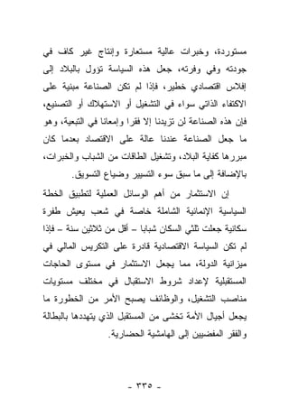 ‫ﻤﺴﺘﻭﺭﺩﺓ، ﻭﺨﺒﺭﺍﺕ ﻋﺎﻟﻴﺔ ﻤﺴﺘﻌﺎﺭﺓ ﻭﺇﻨﺘﺎﺝ ﻏﻴﺭ ﻜﺎﻑ ﻓﻲ‬
‫ﺠﻭﺩﺘﻪ ﻭﻓﻲ ﻭﻓﺭﺘﻪ، ﺠﻌل ﻫﺫﻩ ﺍﻟﺴﻴﺎﺴﺔ ﺘﺅﻭل ﺒﺎﻟﺒﻼﺩ ﺇﻟﻰ‬
‫ﺇﻓﻼﺱ ﺍﻗﺘﺼﺎﺩﻱ ﺨﻁﻴﺭ، ﻓﺈﺫﺍ ﻟﻡ ﺘﻜﻥ ﺍﻟﺼﻨﺎﻋﺔ ﻤﺒﻨﻴﺔ ﻋﻠﻰ‬
‫ﺍﻻﻜﺘﻔﺎﺀ ﺍﻟﺫﺍﺘﻲ ﺴﻭﺍﺀ ﻓﻲ ﺍﻟﺘﺸﻐﻴل ﺃﻭ ﺍﻻﺴﺘﻬﻼﻙ ﺃﻭ ﺍﻟﺘﺼﻨﻴﻊ،‬
‫ﻓﺈﻥ ﻫﺫﻩ ﺍﻟﺼﻨﺎﻋﺔ ﻟﻥ ﺘﺯﻴﺩﻨﺎ ﺇﻻ ﻓﻘﺭﺍ ﻭﺇﻤﻌﺎﻨﺎ ﻓﻲ ﺍﻟﺘﺒﻌﻴﺔ، ﻭﻫﻭ‬
                 ‫ﹰ‬       ‫‪‬‬
‫ﻤﺎ ﺠﻌل ﺍﻟﺼﻨﺎﻋﺔ ﻋﻨﺩﻨﺎ ﻋﺎﻟﺔ ﻋﻠﻰ ﺍﻻﻗﺘﺼﺎﺩ ﺒﻌﺩﻤﺎ ﻜﺎﻥ‬
‫ﻤﺒﺭﺭﻫﺎ ﻜﻔﺎﻴﺔ ﺍﻟﺒﻼﺩ، ﻭﺘﺸﻐﻴل ﺍﻟﻁﺎﻗﺎﺕ ﻤﻥ ﺍﻟﺸﺒﺎﺏ ﻭﺍﻟﺨﺒﺭﺍﺕ،‬
        ‫ﺒﺎﻹﻀﺎﻓﺔ ﺇﻟﻰ ﻤﺎ ﺴﺒﻕ ﺴﻭﺀ ﺍﻟﺘﺴﻴﻴﺭ ﻭﻀﻴﺎﻉ ﺍﻟﺘﺴﻭﻴﻕ.‬
‫ﺇﻥ ﺍﻻﺴﺘﺜﻤﺎﺭ ﻤﻥ ﺃﻫﻡ ﺍﻟﻭﺴﺎﺌل ﺍﻟﻌﻤﻠﻴﺔ ﻟﺘﻁﺒﻴﻕ ﺍﻟﺨﻁﺔ‬
‫ﺍﻟﺴﻴﺎﺴﻴﺔ ﺍﻹﻨﻤﺎﺌﻴﺔ ﺍﻟﺸﺎﻤﻠﺔ ﺨﺎﺼﺔ ﻓﻲ ﺸﻌﺏ ﻴﻌﻴﺵ ﻁﻔﺭﺓ‬
‫ﺴﻜﺎﻨﻴﺔ ﺠﻌﻠﺕ ﺜﻠﺜﻲ ﺍﻟﺴﻜﺎﻥ ﺸﺒﺎﺒﺎ – ﺃﻗل ﻤﻥ ﺜﻼﺜﻴﻥ ﺴﻨﺔ – ﻓﺈﺫﺍ‬
                           ‫‪‬‬
‫ﻟﻡ ﺘﻜﻥ ﺍﻟﺴﻴﺎﺴﺔ ﺍﻻﻗﺘﺼﺎﺩﻴﺔ ﻗﺎﺩﺭﺓ ﻋﻠﻰ ﺍﻟﺘﻜﺭﻴﺱ ﺍﻟﻤﺎﻟﻲ ﻓﻲ‬
‫ﻤﻴﺯﺍﻨﻴﺔ ﺍﻟﺩﻭﻟﺔ، ﻤﻤﺎ ﻴﺠﻌل ﺍﻻﺴﺘﺜﻤﺎﺭ ﻓﻲ ﻤﺴﺘﻭﻯ ﺍﻟﺤﺎﺠﺎﺕ‬
‫ﺍﻟﻤﺴﺘﻘﺒﻠﻴﺔ ﻹﻋﺩﺍﺩ ﺸﺭﻭﻁ ﺍﻻﺴﺘﻘﺒﺎل ﻓﻲ ﻤﺨﺘﻠﻑ ﻤﺴﺘﻭﻴﺎﺕ‬
‫ﻤﻨﺎﺼﺏ ﺍﻟﺘﺸﻐﻴل، ﻭﺍﻟﻭﻅﺎﺌﻑ ﻴﺼﺒﺢ ﺍﻷﻤﺭ ﻤﻥ ﺍﻟﺨﻁﻭﺭﺓ ﻤﺎ‬
‫ﻴﺠﻌل ﺃﺠﻴﺎل ﺍﻷﻤﺔ ﺘﺨﺸﻰ ﻤﻥ ﺍﻟﻤﺴﺘﻘﺒل ﺍﻟﺫﻱ ﻴﺘﻬﺩﺩﻫﺎ ﺒﺎﻟﺒﻁﺎﻟﺔ‬
            ‫‪‬‬
                  ‫ﻭﺍﻟﻔﻘﺭ ﺍﻟﻤﻔﻀﻴﻴﻥ ﺇﻟﻰ ﺍﻟﻬﺎﻤﺸﻴﺔ ﺍﻟﺤﻀﺎﺭﻴﺔ.‬



                       ‫- ٥٣٣ -‬
 