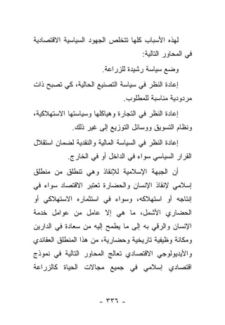 ‫ﻟﻬﺫﻩ ﺍﻷﺴﺒﺎﺏ ﻜﻠﻬﺎ ﺘﺘﺨﻠﺹ ﺍﻟﺠﻬﻭﺩ ﺍﻟﺴﻴﺎﺴﻴﺔ ﺍﻻﻗﺘﺼﺎﺩﻴﺔ‬
                                       ‫ﻓﻲ ﺍﻟﻤﺤﺎﻭﺭ ﺍﻟﺘﺎﻟﻴﺔ:‬
                        ‫ﻭﻀﻊ ﺴﻴﺎﺴﺔ ﺭﺸﻴﺩﺓ ﻟﻠﺯﺭﺍﻋﺔ.‬
‫ﺇﻋﺎﺩﺓ ﺍﻟﻨﻅﺭ ﻓﻲ ﺴﻴﺎﺴﺔ ﺍﻟﺘﺼﻨﻴﻊ ﺍﻟﺤﺎﻟﻴﺔ، ﻜﻲ ﺘﺼﺒﺢ ﺫﺍﺕ‬
                                ‫ﻤﺭﺩﻭﺩﻴﺔ ﻤﻨﺎﺴﺒﺔ ﻟﻠﻤﻁﻠﻭﺏ.‬
‫ﺇﻋﺎﺩﺓ ﺍﻟﻨﻅﺭ ﻓﻲ ﺍﻟﺘﺠﺎﺭﺓ ﻭﻫﻴﺎﻜﻠﻬﺎ ﻭﺴﻴﺎﺴﺘﻬﺎ ﺍﻻﺴﺘﻬﻼﻜﻴﺔ،‬
             ‫ﻭﻨﻅﺎﻡ ﺍﻟﺘﺴﻭﻴﻕ ﻭﻭﺴﺎﺌل ﺍﻟﺘﻭﺯﻴﻊ ﺇﻟﻰ ﻏﻴﺭ ﺫﻟﻙ.‬
‫ﺇﻋﺎﺩﺓ ﺍﻟﻨﻅﺭ ﻓﻲ ﺍﻟﺴﻴﺎﺴﺔ ﺍﻟﻤﺎﻟﻴﺔ ﻭﺍﻟﻨﻘﺩﻴﺔ ﻟﻀﻤﺎﻥ ﺍﺴﺘﻘﻼل‬
            ‫ﺍﻟﻘﺭﺍﺭ ﺍﻟﺴﻴﺎﺴﻲ ﺴﻭﺍﺀ ﻓﻲ ﺍﻟﺩﺍﺨل ﺃﻭ ﻓﻲ ﺍﻟﺨﺎﺭﺝ.‬
‫ﺃﻥ ﺍﻟﺠﺒﻬﺔ ﺍﻹﺴﻼﻤﻴﺔ ﻟﻺﻨﻘﺎﺫ ﻭﻫﻲ ﺘﻨﻁﻠﻕ ﻤﻥ ﻤﻨﻁﻠﻕ‬
‫ﺇﺴﻼﻤﻲ ﻹﻨﻘﺎﺫ ﺍﻹﻨﺴﺎﻥ ﻭﺍﻟﺤﻀﺎﺭﺓ ﺘﻌﺘﺒﺭ ﺍﻻﻗﺘﺼﺎﺩ ﺴﻭﺍﺀ ﻓﻲ‬
‫ﺇﻨﺘﺎﺠﻪ ﺃﻭ ﺍﺴﺘﻬﻼﻜﻪ، ﻭﺴﻭﺍﺀ ﻓﻲ ﺍﺴﺘﺜﻤﺎﺭﻩ ﺍﻻﺴﺘﻬﻼﻜﻲ ﺃﻭ‬
‫ﺍﻟﺤﻀﺎﺭﻱ ﺍﻷﺸﻤل، ﻤﺎ ﻫﻲ ﺇﻻ ﻋﺎﻤل ﻤﻥ ﻋﻭﺍﻤل ﺨﺩﻤﺔ‬
‫ﺍﻹﻨﺴﺎﻥ ﻭﺍﻟﺭﻗﻲ ﺒﻪ ﺇﻟﻰ ﻤﺎ ﻴﻁﻤﺢ ﺇﻟﻴﻪ ﻤﻥ ﺴﻌﺎﺩﺓ ﻓﻲ ﺍﻟﺩﺍﺭﻴﻥ‬
‫ﻭﻤﻜﺎﻨﺔ ﻭﻅﻴﻔﻴﺔ ﺘﺎﺭﻴﺨﻴﺔ ﻭﺤﻀﺎﺭﻴﺔ، ﻤﻥ ﻫﺫﺍ ﺍﻟﻤﻨﻁﻠﻕ ﺍﻟﻌﻘﺎﺌﺩﻱ‬
‫ﻭﺍﻷﻴﺩﻴﻭﻟﻭﺠﻲ ﺍﻻﻗﺘﺼﺎﺩﻱ ﺘﻌﺎﻟﺞ ﺍﻟﻤﺤﺎﻭﺭ ﺍﻟﺘﺎﻟﻴﺔ ﻓﻲ ﻨﻤﻭﺫﺝ‬
‫ﺍﻗﺘﺼﺎﺩﻱ ﺇﺴﻼﻤﻲ ﻓﻲ ﺠﻤﻴﻊ ﻤﺠﺎﻻﺕ ﺍﻟﺤﻴﺎﺓ ﻜﺎﻟﺯﺭﺍﻋﺔ‬



                       ‫- ٦٣٣ -‬
 