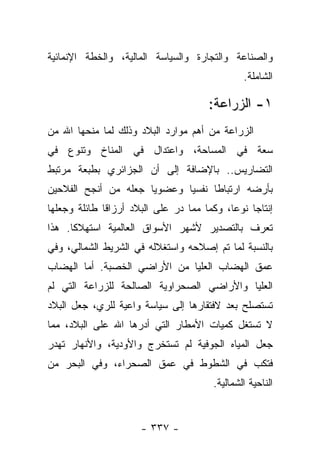 ‫ﻭﺍﻟﺼﻨﺎﻋﺔ ﻭﺍﻟﺘﺠﺎﺭﺓ ﻭﺍﻟﺴﻴﺎﺴﺔ ﺍﻟﻤﺎﻟﻴﺔ، ﻭﺍﻟﺨﻁﺔ ﺍﻹﻨﻤﺎﺌﻴﺔ‬
                                                ‫ﺍﻟﺸﺎﻤﻠﺔ.‬

                                       ‫١- ﺍﻟﺯﺭﺍﻋﺔ:‬
‫ﺍﻟﺯﺭﺍﻋﺔ ﻤﻥ ﺃﻫﻡ ﻤﻭﺍﺭﺩ ﺍﻟﺒﻼﺩ ﻭﺫﻟﻙ ﻟﻤﺎ ﻤﻨﺤﻬﺎ ﺍﷲ ﻤﻥ‬
‫ﺴﻌﺔ ﻓﻲ ﺍﻟﻤﺴﺎﺤﺔ، ﻭﺍﻋﺘﺩﺍل ﻓﻲ ﺍﻟﻤﻨﺎﺥ ﻭﺘﻨﻭﻉ ﻓﻲ‬
‫ﺍﻟﺘﻀﺎﺭﻴﺱ.. ﺒﺎﻹﻀﺎﻓﺔ ﺇﻟﻰ ﺃﻥ ﺍﻟﺠﺯﺍﺌﺭﻱ ﺒﻁﺒﻌﺔ ﻤﺭﺘﺒﻁ‬
‫ﺒﺄﺭﻀﻪ ﺍﺭﺘﺒﺎﻁﺎ ﻨﻔﺴﻴﺎ ﻭﻋﻀﻭﻴﺎ ﺠﻌﻠﻪ ﻤﻥ ﺃﻨﺠﺢ ﺍﻟﻔﻼﺤﻴﻥ‬
                      ‫‪‬‬      ‫‪‬‬     ‫ﹰ‬
‫ﺇﻨﺘﺎﺠﺎ ﻨﻭ ‪‬ﺎ، ﻭﻜﻤﺎ ﻤﻤﺎ ﺩﺭ ﻋﻠﻰ ﺍﻟﺒﻼﺩ ﺃﺭﺯﺍﻗﺎ ﻁﺎﺌﻠﺔ ﻭﺠﻌﻠﻬﺎ‬
              ‫ﹰ‬                             ‫‪ ‬ﻋ‬
‫ﺘﻌﺭﻑ ﺒﺎﻟﺘﺼﺩﻴﺭ ﻷﺸﻬﺭ ﺍﻷﺴﻭﺍﻕ ﺍﻟﻌﺎﻟﻤﻴﺔ ﺍﺴﺘﻬﻼﻜﺎ. ﻫﺫﺍ‬
      ‫ﹰ‬
‫ﺒﺎﻟﻨﺴﺒﺔ ﻟﻤﺎ ﺘﻡ ﺇﺼﻼﺤﻪ ﻭﺍﺴﺘﻐﻼﻟﻪ ﻓﻲ ﺍﻟﺸﺭﻴﻁ ﺍﻟﺸﻤﺎﻟﻲ، ﻭﻓﻲ‬
‫ﻋﻤﻕ ﺍﻟﻬﻀﺎﺏ ﺍﻟﻌﻠﻴﺎ ﻤﻥ ﺍﻷﺭﺍﻀﻲ ﺍﻟﺨﺼﺒﺔ. ﺃﻤﺎ ﺍﻟﻬﻀﺎﺏ‬
‫ﺍﻟﻌﻠﻴﺎ ﻭﺍﻷﺭﺍﻀﻲ ﺍﻟﺼﺤﺭﺍﻭﻴﺔ ﺍﻟﺼﺎﻟﺤﺔ ﻟﻠﺯﺭﺍﻋﺔ ﺍﻟﺘﻲ ﻟﻡ‬
‫ﺘﺴﺘﺼﻠﺢ ﺒﻌﺩ ﻻﻓﺘﻘﺎﺭﻫﺎ ﺇﻟﻰ ﺴﻴﺎﺴﺔ ﻭﺍﻋﻴﺔ ﻟﻠﺭﻱ، ﺠﻌل ﺍﻟﺒﻼﺩ‬
‫ﻻ ﺘﺴﺘﻐل ﻜﻤﻴﺎﺕ ﺍﻷﻤﻁﺎﺭ ﺍﻟﺘﻲ ﺃﺩﺭﻫﺎ ﺍﷲ ﻋﻠﻰ ﺍﻟﺒﻼﺩ، ﻤﻤﺎ‬
                    ‫‪‬‬
‫ﺠﻌل ﺍﻟﻤﻴﺎﻩ ﺍﻟﺠﻭﻓﻴﺔ ﻟﻡ ﺘﺴﺘﺨﺭﺝ ﻭﺍﻷﻭﺩﻴﺔ، ﻭﺍﻷﻨﻬﺎﺭ ﺘﻬﺩﺭ‬
‫ﻓﺘﻜﺏ ﻓﻲ ﺍﻟﺸﻁﻭﻁ ﻓﻲ ﻋﻤﻕ ﺍﻟﺼﺤﺭﺍﺀ، ﻭﻓﻲ ﺍﻟﺒﺤﺭ ﻤﻥ‬
                                        ‫ﺍﻟﻨﺎﺤﻴﺔ ﺍﻟﺸﻤﺎﻟﻴﺔ.‬


                      ‫- ٧٣٣ -‬
 