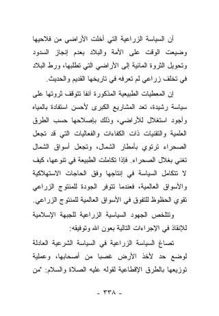 ‫ﺃﻥ ﺍﻟﺴﻴﺎﺴﺔ ﺍﻟﺯﺭﺍﻋﻴﺔ ﺍﻟﺘﻲ ﺃﺨﻠﺕ ﺍﻷﺭﺍﻀﻲ ﻤﻥ ﻓﻼﺤﻴﻬﺎ‬
‫ﻭﻀﻴﻌﺕ ﺍﻟﻭﻗﺕ ﻋﻠﻰ ﺍﻷﻤﺔ ﻭﺍﻟﺒﻼﺩ ﺒﻌﺩﻡ ﺇﻨﺠﺎﺯ ﺍﻟﺴﺩﻭﺩ‬
‫ﻭﺘﺤﻭﻴل ﺍﻟﺜﺭﻭﺓ ﺍﻟﻤﺎﺌﻴﺔ ﺇﻟﻰ ﺍﻷﺭﺍﻀﻲ ﺍﻟﺘﻲ ﺘﻁﻠﺒﻬﺎ، ﻭﺭﻁ ﺍﻟﺒﻼﺩ‬
    ‫ﻓﻲ ﺘﺨﻠﻑ ﺯﺭﺍﻋﻲ ﻟﻡ ﺘﻌﺭﻓﻪ ﻓﻲ ﺘﺎﺭﻴﺨﻬﺎ ﺍﻟﻘﺩﻴﻡ ﻭﺍﻟﺤﺩﻴﺙ.‬
‫ﺇﻥ ﺍﻟﻤﻌﻁﻴﺎﺕ ﺍﻟﻁﺒﻴﻌﻴﺔ ﺍﻟﻤﺫﻜﻭﺭﺓ ﺁﻨﻔﺎ ﺘﺘﻭﻗﻑ ﺜﺭﻭﺘﻬﺎ ﻋﻠﻰ‬
                  ‫ﹰ‬
‫ﺴﻴﺎﺴﺔ ﺭﺸﻴﺩﺓ، ﺘﻌﺩ ﺍﻟﻤﺸﺎﺭﻴﻊ ﺍﻟﻜﺒﺭﻯ ﻷﺤﺴﻥ ﺍﺴﺘﻔﺎﺩﺓ ﺒﺎﻟﻤﻴﺎﻩ‬
‫ﻭﺃﺠﻭﺩ ﺍﺴﺘﻐﻼل ﻟﻸﺭﺍﻀﻲ، ﻭﺫﻟﻙ ﺒﺈﺼﻼﺤﻬﺎ ﺤﺴﺏ ﺍﻟﻁﺭﻕ‬
‫ﺍﻟﻌﻠﻤﻴﺔ ﻭﺍﻟﺘﻘﻨﻴﺎﺕ ﺫﺍﺕ ﺍﻟﻜﻔﺎﺀﺍﺕ ﻭﺍﻟﻔﻌﺎﻟﻴﺎﺕ ﺍﻟﺘﻲ ﻗﺩ ﺘﺠﻌل‬
‫ﺍﻟﺼﺤﺭﺍﺀ ﺘﺭﺘﻭﻱ ﺒﺄﻤﻁﺎﺭ ﺍﻟﺸﻤﺎل، ﻭﺘﺠﻌل ﺃﺴﻭﺍﻕ ﺍﻟﺸﻤﺎل‬
‫ﺘﻐﻨﻲ ﺒﻐﻼل ﺍﻟﺼﺤﺭﺍﺀ. ﻓﺈﺫﺍ ﺘﻜﺎﻤﻠﺕ ﺍﻟﻁﺒﻴﻌﺔ ﻓﻲ ﺘﻨﻭﻋﻬﺎ، ﻜﻴﻑ‬
‫ﻻ ﺘﺘﻜﺎﻤل ﺍﻟﺴﻴﺎﺴﺔ ﻓﻲ ﺇﻨﺘﺎﺠﻬﺎ ﻭﻓﻕ ﺍﻟﺤﺎﺠﺎﺕ ﺍﻻﺴﺘﻬﻼﻜﻴﺔ‬
‫ﻭﺍﻷﺴﻭﺍﻕ ﺍﻟﻌﺎﻟﻤﻴﺔ، ﻓﻌﻨﺩﻤﺎ ﺘﺘﻭﻓﺭ ﺍﻟﺠﻭﺩﺓ ﻟﻠﻤﻨﺘﻭﺝ ﺍﻟﺯﺭﺍﻋﻲ‬
‫ﺘﻘﻭﻱ ﺍﻟﺤﻅﻭﻅ ﻟﻠﺘﻔﻭﻕ ﻓﻲ ﺍﻷﺴﻭﺍﻕ ﺍﻟﻌﺎﻟﻤﻴﺔ ﻟﻠﻤﻨﺘﻭﺝ ﺍﻟﺯﺭﺍﻋﻲ.‬
‫ﻭﺘﺘﻠﺨﺹ ﺍﻟﺠﻬﻭﺩ ﺍﻟﺴﻴﺎﺴﻴﺔ ﺍﻟﺯﺭﺍﻋﻴﺔ ﻟﻠﺠﺒﻬﺔ ﺍﻹﺴﻼﻤﻴﺔ‬
             ‫ﻟﻺﻨﻘﺎﺫ ﻓﻲ ﺍﻹﺠﺭﺍﺀﺍﺕ ﺍﻟﺘﺎﻟﻴﺔ ﺒﻌﻭﻥ ﺍﷲ ﻭﺘﻭﻓﻴﻘﻪ:‬
‫ﺘﺼﺎﻍ ﺍﻟﺴﻴﺎﺴﺔ ﺍﻟﺯﺭﺍﻋﻴﺔ ﻓﻲ ﺍﻟﺴﻴﺎﺴﺔ ﺍﻟﺸﺭﻋﻴﺔ ﺍﻟﻌﺎﺩﻟﺔ‬
‫ﻟﻭﻀﻊ ﺤﺩ ﻷﺨﺫ ﺍﻷﺭﺽ ﻏﺼﺒﺎ ﻤﻥ ﺃﺼﺤﺎﺒﻬﺎ، ﻭﻋﻤﻠﻴﺔ‬
                    ‫‪‬‬
‫ﺘﻭﺯﻴﻌﻬﺎ ﺒﺎﻟﻁﺭﻕ ﺍﻹﻗﻁﺎﻋﻴﺔ ﻟﻘﻭﻟﻪ ﻋﻠﻴﻪ ﺍﻟﺼﻼﺓ ﻭﺍﻟﺴﻼﻡ: "ﻤﻥ‬

                       ‫- ٨٣٣ -‬
 