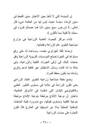 ‫ﺇﻥ ﺍﻟﺴﻴﺎﺴﺔ ﺍﻟﺘﻲ ﻻ ﺘﺄﺨﺫ ﺒﻌﻴﻥ ﺍﻻﻋﺘﺒﺎﺭ ﺴﻨﻴﻥ ﺍﻟﻘﺤﻁ ﻓﻲ‬
‫ﺴﻨﻴﻥ ﺍﻟﺭﺨﺎﺀ ﺴﻴﺎﺴﺔ ﻋﻤﻴﺎﺀ ﻟﻴﺱ ﻟﻬﺎ ﻤﻥ ﺍﻟﺤﻜﻤﺔ ﺸﻲﺀ ﻗﺎل‬
‫ﺘﻌﺎﻟﻰ: ‪ ‬ﺘﺯﺭ ‪‬ﻭﻥ ﺴﺒﻊ ﺴ ِﻴﻥ ﺩﺃ ‪‬ﺎ ﻓ ‪‬ﺎ ﺤ ‪‬ﺩﺘﻡ ﻓﺫ ‪‬ﻭﻩ ِﻲ‬
 ‫ﹶ ‪ ‬ﻋ ‪ِ    ‬ﻨ ‪َ ‬ﺒ ﹶﻤ ‪‬ﺼ ﱡ ‪ ‬ﹶ ﹶﺭ ‪ ‬ﻓ‬
                            ‫‪‬ﻨﺒﻠﻪ ﺇﻻ ﻗ ِﻴﻼ ﻤ ‪‬ﺎ ﺘﺄﻜﹸﻭﻥ ‪.‬‬
                               ‫ﺴ ‪ ِ ِ ِ ‬ﱠ ﹶ ﻠ ﹰ ‪ ‬ﻤ ﹶ ْ ﹸﻠ ‪‬‬
‫ﺇﻨﺸﺎﺀ ﻤﺭﺍﻜﺯ ﻟﻠﺒﺤﻭﺙ ﺍﻟﻌﻠﻤﻴﺔ ﺍﻟﺯﺭﺍﻋﻴﺔ ﻓﻲ ﻤﺯﺍﺭﻉ‬
                   ‫ﻨﻤﻭﺫﺠﻴﺔ ﻟﺘﻁﻭﻴﺭ ﻋﻠﻡ ﺍﻟﺯﺭﺍﻋﺔ ﻭﺘﻘﻨﻴﺎﺘﻬﺎ.‬
‫ﺇﺭﺠﺎﻋﺎ ﻟﺜﻘﺔ ﺍﻟﺠﺯﺍﺌﺭﻱ ﺒﻨﻔﺴﻪ، ﻭﻤﺴﺎﻋﺩﺓ ﻟﻪ ﻋﻠﻰ ﺭﻓﻊ‬
                                         ‫‪‬‬
‫ﻤﺴﺘﻭﺍﻫﺎ ﻓﻲ ﺍﻟﺨﺒﺭﺓ ﺘﺼﻠﺢ ﺍﻟﻤﺅﺴﺴﺎﺕ ﺍﻟﺘﺭﺒﻭﻴﺔ ﺍﻟﺯﺭﺍﻋﻴﺔ ﻭﻓﻕ‬
‫ﺤﺎﺠﺎﺕ ﺍﻟﺒﻼﺩ ﺇﻟﻰ ﺃﺭﻗﻰ ﺍﻟﺨﺒﺭﺍﺕ ﺍﻟﺘﻘﻨﻴﺔ ﻭﺍﻟﺯﺭﺍﻋﻴﺔ، ﻭﻓﻲ‬
‫ﺤﺎﻟﺔ ﻤﺎ ﺇﺫﺍ ﻜﺎﻨﺕ ﻭﺴﺎﺌل ﺍﻻﺴﺘﻘﺒﺎل ﻏﻴﺭ ﻜﺎﻓﻴﺔ ﺘﺩﻋﻡ ﻭﺘﺜﺭﻱ‬
                           ‫ﻭﺘﺴﺎﻨﺩ ﺒﻤﺎ ﻴﻜﻭﻥ ﻤﺤﻘﻘﺎ ﻟﻠﻤﺭﺍﺩ.‬
                                    ‫ﹰ‬
‫ﻭﻀﻊ ﺨﻁﺔ ﺼﻨﺎﻋﻴﺔ ﺯﺭﺍﻋﻴﺔ ﻟﺘﻁﻭﻴﺭ ﺍﻟﻌﺘﺎﺩ ﺍﻟﺯﺭﺍﻋﻲ‬
‫ﺤﺘﻰ ﺘﻜﻭﻥ ﺍﻟﺯﺭﺍﻋﺔ ﻓﻲ ﺒﻼﺩﻨﺎ ﻓﻲ ﻤﺴﺘﻭﻯ ﺍﻟﺘﻁﻭﺭ ﺍﻟﻌﻠﻤﻲ‬
‫ﻭﺍﻟﺘﻜﻨﻭﻟﻭﺠﻲ ﻟﻠﺒﻠﺩﺍﻥ ﺍﻟﺘﻲ ﺘﻨﺎﻓﺴﻨﺎ ﻓﻲ ﺍﻷﺴﻭﺍﻕ ﺍﻟﻌﺎﻟﻤﻴﺔ،‬
‫ﺒﺎﻋﺘﺒﺎﺭ ﺃﻥ ﻨﻭﻋﻴﺔ ﺍﻹﻨﺘﺎﺝ ﻤﺭﺘﺒﻁﺔ ﺒﻨﻭﻋﻴﺔ ﺍﻹﻨﺘﺎﺝ ﻤﺭﺘﺒﻁﺔ‬
‫ﺒﻨﻭﻋﻴﺔ ﺍﻟﺘﻘﻨﻴﺔ ﻭﻤﺴﺘﻭﻯ ﺘﻔﻭﻗﻬﺎ، ﻤﻊ ﻀﺭﻭﺭﺓ ﺘﻠﺒﻴﺔ ﺍﻟﺤﺎﺠﺎﺕ‬
‫ﺍﻟﻭﻁﻨﻴﺔ ﺍﻟﻤﺤﻠﻴﺔ ﺒﺩﻻ ﻤﻥ ﺘﺴﻭﻴﻘﻬﺎ ﻓﻲ ﺍﻟﺨﺎﺭﺝ ﻓﻼ ﺘﻜﻭﻥ‬
                             ‫ﹰ‬
                           ‫ﺍﻟﺘﺠﺎﺭﺓ ﻋﻠﻰ ﺤﺴﺎﺏ ﺍﻟﺯﺭﺍﻋﻴﺔ.‬

                      ‫- ٠٤٣ -‬
 