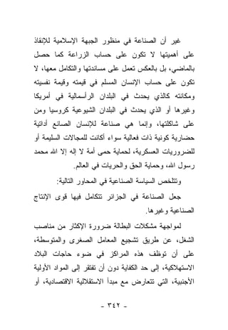 ‫ﻏﻴﺭ ﺃﻥ ﺍﻟﺼﻨﺎﻋﺔ ﻓﻲ ﻤﻨﻅﻭﺭ ﺍﻟﺠﺒﻬﺔ ﺍﻹﺴﻼﻤﻴﺔ ﻟﻺﻨﻘﺎﺫ‬
‫ﻋﻠﻰ ﺃﻫﻤﻴﺘﻬﺎ ﻻ ﺘﻜﻭﻥ ﻋﻠﻰ ﺤﺴﺎﺏ ﺍﻟﺯﺭﺍﻋﺔ ﻜﻤﺎ ﺤﺼل‬
‫ﺒﺎﻟﻤﺎﻀﻲ، ﺒل ﺒﺎﻟﻌﻜﺱ ﺘﻌﻤل ﻋﻠﻰ ﻤﺴﺎﻨﺩﺘﻬﺎ ﻭﺍﻟﺘﻜﺎﻤل ﻤﻌﻬﺎ، ﻻ‬
‫ﺘﻜﻭﻥ ﻋﻠﻰ ﺤﺴﺎﺏ ﺍﻹﻨﺴﺎﻥ ﺍﻟﻤﺴﻠﻡ ﻓﻲ ﻗﻴﻤﺘﻪ ﻭﻗﻴﻤﺔ ﻨﻔﺴﻴﺘﻪ‬
‫ﻭﻤﻜﺎﻨﺘﻪ ﻜﺎﻟﺫﻱ ﻴﺤﺩﺙ ﻓﻲ ﺍﻟﺒﻠﺩﺍﻥ ﺍﻟﺭﺃﺴﻤﺎﻟﻴﺔ ﻓﻲ ﺃﻤﺭﻴﻜﺎ‬
‫ﻭﻏﻴﺭﻫﺎ ﺃﻭ ﺍﻟﺫﻱ ﻴﺤﺩﺙ ﻓﻲ ﺍﻟﺒﻠﺩﺍﻥ ﺍﻟﺸﻴﻭﻋﻴﺔ ﻜﺭﻭﺴﻴﺎ ﻭﻤﻥ‬
‫‪‬‬
‫ﻋﻠﻰ ﺸﺎﻜﻠﺘﻬﺎ، ﻭﺇﻨﻤﺎ ﻫﻲ ﺼﻨﺎﻋﺔ ﻟﻺﻨﺴﺎﻥ ﺍﻟﺼﺎﻨﻊ ﺃﺩﺍﺘﻴﺔ‬
‫ﺤﻀﺎﺭﻴﺔ ﻜﻭﻨﻴﺔ ﺫﺍﺕ ﻓﻌﺎﻟﻴﺔ ﺴﻭﺍﺀ ﺃﻜﺎﻨﺕ ﻟﻠﻤﺠﺎﻻﺕ ﺍﻟﺴﻠﻴﻤﺔ ﺃﻭ‬
‫ﻟﻠﻀﺭﻭﺭﻴﺎﺕ ﺍﻟﻌﺴﻜﺭﻴﺔ، ﻟﺤﻤﺎﻴﺔ ﺤﻤﻰ ﺃﻤﺔ ﻻ ﺇﻟﻪ ﺇﻻ ﺍﷲ ﻤﺤﻤﺩ‬
             ‫ﺭﺴﻭل ﺍﷲ، ﻭﺤﻤﺎﻴﺔ ﺍﻟﺤﻕ ﻭﺍﻟﺤﺭﻴﺎﺕ ﻓﻲ ﺍﻟﻌﺎﻟﻡ.‬
       ‫ﻭﺘﺘﻠﺨﺹ ﺍﻟﺴﻴﺎﺴﺔ ﺍﻟﺼﻨﺎﻋﻴﺔ ﻓﻲ ﺍﻟﻤﺤﺎﻭﺭ ﺍﻟﺘﺎﻟﻴﺔ:‬
‫ﺠﻌل ﺍﻟﺼﻨﺎﻋﺔ ﻓﻲ ﺍﻟﺠﺯﺍﺌﺭ ﺘﺘﻜﺎﻤل ﻓﻴﻬﺎ ﻗﻭﻯ ﺍﻹﻨﺘﺎﺝ‬
                                      ‫ﺍﻟﺼﻨﺎﻋﻴﺔ ﻭﻏﻴﺭﻫﺎ.‬
‫ﻟﻤﻭﺍﺠﻬﺔ ﻤﺸﻜﻼﺕ ﺍﻟﺒﻁﺎﻟﺔ ﻀﺭﻭﺭﺓ ﺍﻹﻜﺜﺎﺭ ﻤﻥ ﻤﻨﺎﺼﺏ‬
‫ﺍﻟﺸﻐل، ﻋﻥ ﻁﺭﻴﻕ ﺘﺸﺠﻴﻊ ﺍﻟﻤﻌﺎﻤل ﺍﻟﺼﻐﺭﻯ ﻭﺍﻟﻤﺘﻭﺴﻁﺔ،‬
‫ﻋﻠﻰ ﺃﻥ ﺘﻭﻅﻑ ﻫﺫﻩ ﺍﻟﻤﺭﺍﻜﺯ ﻓﻲ ﻀﻭﺀ ﺤﺎﺠﺎﺕ ﺍﻟﺒﻼﺩ‬
‫ﺍﻻﺴﺘﻬﻼﻜﻴﺔ، ﺇﻟﻰ ﺤﺩ ﺍﻟﻜﻔﺎﻴﺔ ﺩﻭﻥ ﺃﻥ ﺘﻔﺘﻘﺭ ﺇﻟﻰ ﺍﻟﻤﻭﺍﺩ ﺍﻷﻭﻟﻴﺔ‬
‫ﺍﻷﺠﻨﺒﻴﺔ، ﺍﻟﺘﻲ ﺘﺘﻌﺎﺭﺽ ﻤﻊ ﻤﺒﺩﺃ ﺍﻻﺴﺘﻘﻼﻟﻴﺔ ﺍﻻﻗﺘﺼﺎﺩﻴﺔ، ﺃﻭ‬

                       ‫- ٢٤٣ -‬
 