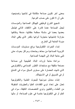 ‫ﺒﻤﻌﻨﻰ ﺁﺨﺭ ﺘﻜﻭﻴﻥ ﺼﻨﺎﻋﺔ ﻤﺘﻜﺎﻤﻠﺔ ﻓﻲ ﺇﻨﺘﺎﺠﻬﺎ ﻭﺘﺼﻨﻴﻌﻬﺎ،‬
                     ‫ﻋﻠﻰ ﺃﻥ ﻻ ﺘﻜﻭﻥ ﻋﻠﻰ ﺤﺴﺎﺏ ﺍﻟﻨﻭﻋﻴﺔ.‬
‫ﺘﺸﺠﻴﻊ ﺍﻟﺘﻨﻭﻉ ﺍﻟﻭﻅﻴﻔﻲ ﻟﻠﻬﻴﺎﻜل ﺍﻟﺼﻨﺎﻋﻴﺔ ﻭﺍﻟﻤﺅﺴﺴﺎﺕ‬
‫ﻟﺠﻌل ﺍﻟﺼﻨﺎﻋﺔ ﻋﻨﺩﻨﺎ ﻗﺎﺩﺭﺓ ﻋﻠﻰ ﺍﻻﻜﺘﻔﺎﺀ ﺍﻟﺫﺍﺘﻲ ﻓﻴﺸﻐل‬
‫ﺒﻌﻀﻬﺎ ﺒﻌ ‪‬ﺎ ﻓﻲ ﺴﻠﺴﻠﺔ ﻤﺤﻜﻤﺔ ﺤﻠﻘﺎﺘﻬﺎ، ﻤﻨﺴﻘﺔ ﻭﻅﺎﺌﻔﻬﺎ‬
                                       ‫ﻀ‬
‫ﻤﺘﻭﺍﺯﻨﺔ ﺇﻨﺘﺎﺠﻴﺎﺘﻬﺎ ﻤﺘﺠﺎﻭﺒﺔ ﺃﺩﻭﺍﺘﻬﺎ ﺒﺎﻟﻘﺩﺭ ﺍﻟﺫﻱ ﻴﻜﻔﻲ ﺍﻟﺒﻼﺩ‬
                               ‫ﻤﺅﻭﻨﺔ ﺍﻟﺤﺎﺠﺔ ﺇﻟﻰ ﺍﻟﺨﺎﺭﺝ.‬
‫ﺇﻨﻤﺎﺀ ﺍﻟﺨﺒﺭﺍﺕ ﺍﻟﺘﻜﻨﻭﻟﻭﺠﻴﺔ ﻴﺭﻓﻊ ﻤﺴﺘﻭﻴﺎﺕ ﺍﻟﻤﺅﺴﺴﺎﺕ‬
‫ﺍﻟﺘﺭﺒﻭﻴﺔ ﺍﻟﺼﻨﺎﻋﻴﺔ ﻤﻥ ﻤﻌﺎﻫﺩ ﻭﺠﺎﻤﻌﺎﺕ ﻭﻤﺭﺍﻜﺯ ﺒﺤﻭﺙ، ﺤﺘﻰ‬
                   ‫ﺘﻠﺒﻲ ﺤﺎﺠﺔ ﺍﻟﺒﻼﺩ ﺇﻟﻰ ﺍﻟﻨﻬﻀﺔ ﺍﻟﺼﻨﺎﻋﻴﺔ.‬
‫ﻤﺭﺍﻋﺎﺓ ﺤﺎﺠﺔ ﺜﺭﻭﺍﺕ ﺍﻟﺒﻼﺩ ﺍﻟﻁﺒﻴﻌﻴﺔ ﺇﻟﻰ ﺼﻨﺎﻋﺔ‬
‫ﻤﺼﻨﻌﺔ ﻤﺘﻜﻴﻔﺔ ﻤﻊ ﻤﺴﺘﺠﺩﺍﺕ ﺍﻟﺘﻁﻭﺭ ﺍﻟﺼﻨﺎﻋﻲ ﻭﺍﻟﺘﻜﻨﻭﻟﻭﺠﻲ‬
‫ﺍﻟﺫﻱ ﺘﺸﻬﺩﻩ ﺍﻟﺤﻀﺎﺭﺓ ﻋﻠﻰ ﻤﺴﺘﻭﻯ ﺍﻟﺴﺒﺎﻕ ﺴﻭﺍﺀ ﻓﻲ ﺍﻟﺘﺴﻠﺢ‬
                         ‫ﺃﻭ ﻓﻲ ﺍﻟﺘﺴﻭﻴﻕ ﺃﻭ ﻓﻲ ﺍﻻﺴﺘﻬﻼﻙ.‬
‫ﺇﻨﺸﺎﺀ ﻤﻌﺎﻤل ﻨﻤﻭﺫﺠﻴﺔ ﻟﻠﺒﺤﻭﺙ ﺍﻟﻌﻠﻤﻴﺔ ﻭﺍﻟﺘﻜﻨﻭﻟﻭﺠﻴﺔ‬
‫ﺘﻌﻤل ﻋﻠﻰ ﺇﻋﺩﺍﺩ ﺫﻭﻱ ﺍﻟﻜﻔﺎﺀﺍﺕ ﺍﻟﻌﻠﻴﺎ ﻭﺍﻟﻌﺒﻘﺭﻴﺎﺕ ﺍﻟﻤﺘﻔﻭﻗﺔ‬
‫ﻤﻥ ﺍﻟﻌﻠﻤﺎﺀ ﻭﺍﻟﺘﻘﻨﻴﻴﻥ ﻭﺫﻭﻱ ﺍﻟﺘﺨﺼﺼﺎﺕ ﺍﻟﺩﻗﻴﻘﺔ، ﺴﻭﺍﺀ ﻓﻲ‬
‫ﺍﻟﻌﻠﻡ ﺃﻭ ﻓﻲ ﺍﻟﺘﻜﻨﻭﻟﻭﺠﻴﺎ ﺨﺎﺼﺔ ﻓﻲ ﻋﻠﻭﻡ ﺍﻟﺼﻨﺎﻋﺔ، ﺃﻭ ﻤﺎﻟﻬﺎ‬

                       ‫- ٣٤٣ -‬
 