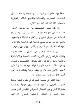 ‫ﻋﻼﻗﺔ ﺒﻬﺎ، ﻜﺎﻟﻔﻴﺯﻴﺎﺀ ﻭﺍﻟﺭﻴﺎﻀﻴﺎﺕ ﻭﺍﻟﻜﻴﻤﻴﺎﺀ ﻭﻤﺨﺘﻠﻑ ﺃﺸﻜﺎل‬
‫ﺍﻟﻬﻨﺩﺴﺎﺕ ﺍﻟﻤﻌﻤﺎﺭﻴﺔ ﻭﺍﻟﻔﻀﺎﺌﻴﺔ ﻭﺘﺸﺠﻴﻊ ﺍﻟﺫﻜﺎﺀ ﻭﺍﻟﻌﺒﻘﺭﻴﺔ‬
                    ‫ﻭﺍﻟﻤﻴﻭل ﻭﺍﻟﻘﺩﺭﺍﺕ ﻋﻠﻰ ﺍﻟﺘﻔﻭﻕ ﻭﺍﻹﺒﺩﺍﻉ.‬
‫ﻭﺇﺫﺍ ﻜﺎﻥ ﺘﺴﻴﻴﺭ ﺍﻟﻤﺅﺴﺴﺎﺕ ﻤﻥ ﺃﻫﻡ ﻋﻭﺍﻤل ﺍﺯﺩﻫﺎﺭ‬
‫ﺍﻟﺼﻨﺎﻋﺔ؛ ﻓﺈﻥ ﻤﻨﻬﺠﻴﺘﻪ ﺍﻹﺴﻼﻤﻴﺔ ﺘﻘﻀﻲ ﺒﺄﻥ ﺘﺴﻭﺩﻩ ﺭﻭﺡ‬
‫ﺍﻟﺠﻤﺎﻋﺔ ﻋﻥ ﻁﺭﻴﻕ ﺍﻟﺸﻭﺭﻱ ﻭﺍﻻﺤﺘﺭﺍﻡ ﺍﻟﻤﺘﺒﺎﺩل، ﻭﺍﻟﺸﻌﻭﺭ‬
‫ﺒﺎﻟﻤﺴﺅﻭﻟﻴﺔ ﻤﻥ ﻁﺭﻑ ﺠﻤﻴﻊ ﺍﻟﻌﺎﻤﻠﻴﻥ ﻓﻲ ﺍﻟﻤﺅﺴﺴﺔ ﻭﻓﻘﺎ ﻟﻘﻭﻟﻪ‬
       ‫ﹰ‬
 ‫ﻋﻠﻴﻪ ﺍﻟﺼﻼﺓ ﻭﺍﻟﺴﻼﻡ: ﻜﻠﻜﻡ ﺭﺍﻉ ﻭﻜﻠﻜﻡ ﻤﺴﺅﻭل ﻋﻥ ﺭﻋﺘﻴﻪ.‬
                       ‫ٍ‬
‫ﻀﺭﻭﺭﺓ ﺇﻋﺎﺩﺓ ﺍﻻﻋﺘﺒﺎﺭ ﺇﻟﻰ ﺍﻟﻌﺎﻤل ﻭﻤﺭﺍﻋﺎﺓ ﻨﻔﺴﻴﺘﻪ‬
‫ﻭﻜﻔﺎﻟﺔ ﺤﻘﻭﻗﻪ، ﻭﺘﻭﻓﻴﺭ ﺍﻟﺸﺭﻭﻁ ﺍﻟﻨﻔﺴﻴﺔ ﺍﻟﺼﺤﻴﺔ ﻭﺍﻻﺠﺘﻤﺎﻋﻴﺔ‬
‫ﻭﺍﻷﻤﻨﻴﺔ ﻭﺍﻟﻨﻘل ﻭﺍﻟﺘﺭﻗﻴﺔ ﻭﺍﻟﺘﻌﻭﻴﻀﺎﺕ ﻭﺍﻟﺘﺸﺠﻴﻌﺎﺕ ﻭﺍﻟﺴﻜﻥ،‬
‫ﻭﺴﺎﺌﺭ ﻤﺘﻁﻠﺒﺎﺕ ﺍﻟﺤﻴﺎﺓ ﺍﻟﻜﺭﻴﻤﺔ ﻟﻘﻭﻟﻪ ﻋﻠﻴﻪ ﺍﻟﺼﻼﺓ ﻭﺍﻟﺴﻼﻡ:‬
‫"ﺍﻋﻁﻭﺍ ﺍﻷﺠﻴﺭ ﺤﻘﻪ ﻗﺒل ﺃﻥ ﻴﺠﻑ ﻋﺭﻗﻪ" ﻭﻜﺫﻟﻙ ﻗﻭﻟﻪ: "ﻤﻥ‬
                     ‫ﺃﻤﺴﻰ ﻜﺎﻻ ﻤﻥ ﻋﻤﻠﻪ ﺃﻤﺴﻰ ﻤﻐﻔﻭﺭﺍ ﻟﻪ".‬
                           ‫‪‬‬                  ‫‪‬‬
‫ﺇﻋﺎﺩﺓ ﺍﻟﻨﻅﺭ ﻓﻲ ﺴﻴﺎﺴﺔ ﺍﻟﺠﻤﺎﺭﻙ ﻓﻲ ﻀﻭﺀ ﺘﺤﻘﻴﻕ ﻭﺤﺩﺓ‬
‫ﺍﻟﻤﻐﺭﺏ ﺍﻟﻌﺭﺒﻲ، ﻭﺘﺸﺠﻴﻊ ﺇﻨﺸﺎﺀ ﺴﻭﻕ ﻋﺭﺒﻴﺔ ﻭﺇﺴﻼﻤﻴﺔ‬
‫ﻤﺸﺘﺭﻜﺔ ﻟﻨﺨﺭﺝ ﻤﻥ ﺍﻟﺤﺼﺎﺭ ﺍﻟﺠﻤﺭﻜﻲ ﺍﻟﺘﻘﻠﻴﺩﻱ ﺍﻟﺫﻱ ﺼﺎﺭ‬
‫ﺍﻟﺯﺭﺍﻋﻲ‬   ‫ﻟﻠﻤﻨﺘﻭﺝ‬    ‫ﺍﻟﻭﻅﻴﻔﻲ‬    ‫ﺍﻟﺘﺒﺎﺩل‬   ‫ﻟﻀﺭﻭﺭﺓ‬   ‫ﻋﺎﺌﻘﺎ‬
                                                    ‫ﹰ‬

                       ‫- ٤٤٣ -‬
 