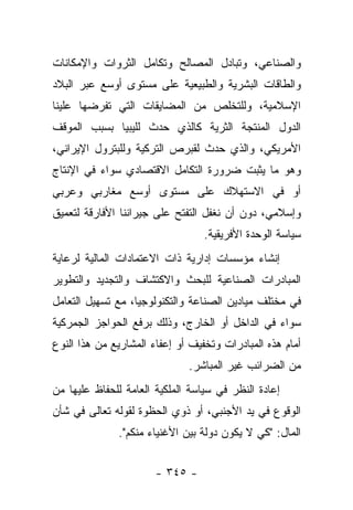 ‫ﻭﺍﻟﺼﻨﺎﻋﻲ، ﻭﺘﺒﺎﺩل ﺍﻟﻤﺼﺎﻟﺢ ﻭﺘﻜﺎﻤل ﺍﻟﺜﺭﻭﺍﺕ ﻭﺍﻹﻤﻜﺎﻨﺎﺕ‬
‫ﻭﺍﻟﻁﺎﻗﺎﺕ ﺍﻟﺒﺸﺭﻴﺔ ﻭﺍﻟﻁﺒﻴﻌﻴﺔ ﻋﻠﻰ ﻤﺴﺘﻭﻯ ﺃﻭﺴﻊ ﻋﺒﺭ ﺍﻟﺒﻼﺩ‬
‫ﺍﻹﺴﻼﻤﻴﺔ، ﻭﻟﻠﺘﺨﻠﺹ ﻤﻥ ﺍﻟﻤﻀﺎﻴﻘﺎﺕ ﺍﻟﺘﻲ ﺘﻔﺭﻀﻬﺎ ﻋﻠﻴﻨﺎ‬
‫ﺍﻟﺩﻭل ﺍﻟﻤﻨﺘﺠﺔ ﺍﻟﺜﺭﻴﺔ ﻜﺎﻟﺫﻱ ﺤﺩﺙ ﻟﻠﻴﺒﻴﺎ ﺒﺴﺒﺏ ﺍﻟﻤﻭﻗﻑ‬
‫ﺍﻷﻤﺭﻴﻜﻲ، ﻭﺍﻟﺫﻱ ﺤﺩﺙ ﻟﻘﺒﺭﺹ ﺍﻟﺘﺭﻜﻴﺔ ﻭﻟﻠﺒﺘﺭﻭل ﺍﻹﻴﺭﺍﻨﻲ،‬
‫ﻭﻫﻭ ﻤﺎ ﻴﺜﺒﺕ ﻀﺭﻭﺭﺓ ﺍﻟﺘﻜﺎﻤل ﺍﻻﻗﺘﺼﺎﺩﻱ ﺴﻭﺍﺀ ﻓﻲ ﺍﻹﻨﺘﺎﺝ‬
‫ﺃﻭ ﻓﻲ ﺍﻻﺴﺘﻬﻼﻙ ﻋﻠﻰ ﻤﺴﺘﻭﻯ ﺃﻭﺴﻊ ﻤﻐﺎﺭﺒﻲ ﻭﻋﺭﺒﻲ‬
‫ﻭﺇﺴﻼﻤﻲ، ﺩﻭﻥ ﺃﻥ ﻨﻐﻔل ﺍﻟﺘﻔﺘﺢ ﻋﻠﻰ ﺠﻴﺭﺍﻨﻨﺎ ﺍﻷﻓﺎﺭﻗﺔ ﻟﺘﻌﻤﻴﻕ‬
                                  ‫ﺴﻴﺎﺴﺔ ﺍﻟﻭﺤﺩﺓ ﺍﻷﻓﺭﻴﻘﻴﺔ.‬
‫ﺇﻨﺸﺎﺀ ﻤﺅﺴﺴﺎﺕ ﺇﺩﺍﺭﻴﺔ ﺫﺍﺕ ﺍﻻﻋﺘﻤﺎﺩﺍﺕ ﺍﻟﻤﺎﻟﻴﺔ ﻟﺭﻋﺎﻴﺔ‬
‫ﺍﻟﻤﺒﺎﺩﺭﺍﺕ ﺍﻟﺼﻨﺎﻋﻴﺔ ﻟﻠﺒﺤﺙ ﻭﺍﻻﻜﺘﺸﺎﻑ ﻭﺍﻟﺘﺠﺩﻴﺩ ﻭﺍﻟﺘﻁﻭﻴﺭ‬
‫ﻓﻲ ﻤﺨﺘﻠﻑ ﻤﻴﺎﺩﻴﻥ ﺍﻟﺼﻨﺎﻋﺔ ﻭﺍﻟﺘﻜﻨﻭﻟﻭﺠﻴﺎ، ﻤﻊ ﺘﺴﻬﻴل ﺍﻟﺘﻌﺎﻤل‬
‫ﺴﻭﺍﺀ ﻓﻲ ﺍﻟﺩﺍﺨل ﺃﻭ ﺍﻟﺨﺎﺭﺝ، ﻭﺫﻟﻙ ﺒﺭﻓﻊ ﺍﻟﺤﻭﺍﺠﺯ ﺍﻟﺠﻤﺭﻜﻴﺔ‬
‫ﺃﻤﺎﻡ ﻫﺫﻩ ﺍﻟﻤﺒﺎﺩﺭﺍﺕ ﻭﺘﺨﻔﻴﻑ ﺃﻭ ﺇﻋﻔﺎﺀ ﺍﻟﻤﺸﺎﺭﻴﻊ ﻤﻥ ﻫﺫﺍ ﺍﻟﻨﻭﻉ‬
                              ‫ﻤﻥ ﺍﻟﻀﺭﺍﺌﺏ ﻏﻴﺭ ﺍﻟﻤﺒﺎﺸﺭ.‬
‫ﺇﻋﺎﺩﺓ ﺍﻟﻨﻅﺭ ﻓﻲ ﺴﻴﺎﺴﺔ ﺍﻟﻤﻠﻜﻴﺔ ﺍﻟﻌﺎﻤﺔ ﻟﻠﺤﻔﺎﻅ ﻋﻠﻴﻬﺎ ﻤﻥ‬
‫ﺍﻟﻭﻗﻭﻉ ﻓﻲ ﻴﺩ ﺍﻷﺠﻨﺒﻲ، ﺃﻭ ﺫﻭﻱ ﺍﻟﺤﻅﻭﺓ ﻟﻘﻭﻟﻪ ﺘﻌﺎﻟﻰ ﻓﻲ ﺸﺄﻥ‬
              ‫ﺍﻟﻤﺎل: "ﻜﻲ ﻻ ﻴﻜﻭﻥ ﺩﻭﻟﺔ ﺒﻴﻥ ﺍﻷﻏﻨﻴﺎﺀ ﻤﻨﻜﻡ".‬


                       ‫- ٥٤٣ -‬
 