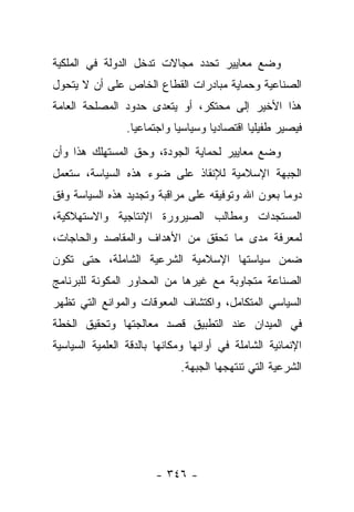 ‫ﻭﻀﻊ ﻤﻌﺎﻴﻴﺭ ﺘﺤﺩﺩ ﻤﺠﺎﻻﺕ ﺘﺩﺨل ﺍﻟﺩﻭﻟﺔ ﻓﻲ ﺍﻟﻤﻠﻜﻴﺔ‬
‫ﺍﻟﺼﻨﺎﻋﻴﺔ ﻭﺤﻤﺎﻴﺔ ﻤﺒﺎﺩﺭﺍﺕ ﺍﻟﻘﻁﺎﻉ ﺍﻟﺨﺎﺹ ﻋﻠﻰ ﺃﻥ ﻻ ﻴﺘﺤﻭل‬
‫ﻫﺫﺍ ﺍﻷﺨﻴﺭ ﺇﻟﻰ ﻤﺤﺘﻜﺭ، ﺃﻭ ﻴﺘﻌﺩﻯ ﺤﺩﻭﺩ ﺍﻟﻤﺼﻠﺤﺔ ﺍﻟﻌﺎﻤﺔ‬
                 ‫ﻓﻴﺼﻴﺭ ﻁﻔﻴﻠﻴﺎ ﺍﻗﺘﺼﺎﺩ ‪‬ﺎ ﻭﺴﻴﺎﺴ ‪‬ﺎ ﻭﺍﺠﺘﻤﺎﻋﻴﺎ.‬
                   ‫‪‬‬         ‫ﻴ‬        ‫ﻴ‬         ‫‪‬‬
‫ﻭﻀﻊ ﻤﻌﺎﻴﻴﺭ ﻟﺤﻤﺎﻴﺔ ﺍﻟﺠﻭﺩﺓ، ﻭﺤﻕ ﺍﻟﻤﺴﺘﻬﻠﻙ ﻫﺫﺍ ﻭﺃﻥ‬
‫ﺍﻟﺠﺒﻬﺔ ﺍﻹﺴﻼﻤﻴﺔ ﻟﻺﻨﻘﺎﺫ ﻋﻠﻰ ﻀﻭﺀ ﻫﺫﻩ ﺍﻟﺴﻴﺎﺴﺔ، ﺴﺘﻌﻤل‬
‫ﺩﻭﻤﺎ ﺒﻌﻭﻥ ﺍﷲ ﻭﺘﻭﻓﻴﻘﻪ ﻋﻠﻰ ﻤﺭﺍﻗﺒﺔ ﻭﺘﺠﺩﻴﺩ ﻫﺫﻩ ﺍﻟﺴﻴﺎﺴﺔ ﻭﻓﻕ‬
                                                   ‫‪‬‬
‫ﺍﻟﻤﺴﺘﺠﺩﺍﺕ ﻭﻤﻁﺎﻟﺏ ﺍﻟﺼﻴﺭﻭﺭﺓ ﺍﻹﻨﺘﺎﺠﻴﺔ ﻭﺍﻻﺴﺘﻬﻼﻜﻴﺔ،‬
‫ﻟﻤﻌﺭﻓﺔ ﻤﺩﻯ ﻤﺎ ﺘﺤﻘﻕ ﻤﻥ ﺍﻷﻫﺩﺍﻑ ﻭﺍﻟﻤﻘﺎﺼﺩ ﻭﺍﻟﺤﺎﺠﺎﺕ،‬
‫ﻀﻤﻥ ﺴﻴﺎﺴﺘﻬﺎ ﺍﻹﺴﻼﻤﻴﺔ ﺍﻟﺸﺭﻋﻴﺔ ﺍﻟﺸﺎﻤﻠﺔ، ﺤﺘﻰ ﺘﻜﻭﻥ‬
‫ﺍﻟﺼﻨﺎﻋﺔ ﻤﺘﺠﺎﻭﺒﺔ ﻤﻊ ﻏﻴﺭﻫﺎ ﻤﻥ ﺍﻟﻤﺤﺎﻭﺭ ﺍﻟﻤﻜﻭﻨﺔ ﻟﻠﺒﺭﻨﺎﻤﺞ‬
‫ﺍﻟﺴﻴﺎﺴﻲ ﺍﻟﻤﺘﻜﺎﻤل، ﻭﺍﻜﺘﺸﺎﻑ ﺍﻟﻤﻌﻭﻗﺎﺕ ﻭﺍﻟﻤﻭﺍﻨﻊ ﺍﻟﺘﻲ ﺘﻅﻬﺭ‬
‫ﻓﻲ ﺍﻟﻤﻴﺩﺍﻥ ﻋﻨﺩ ﺍﻟﺘﻁﺒﻴﻕ ﻗﺼﺩ ﻤﻌﺎﻟﺠﺘﻬﺎ ﻭﺘﺤﻘﻴﻕ ﺍﻟﺨﻁﺔ‬
‫ﺍﻹﻨﻤﺎﺌﻴﺔ ﺍﻟﺸﺎﻤﻠﺔ ﻓﻲ ﺃﻭﺍﻨﻬﺎ ﻭﻤﻜﺎﻨﻬﺎ ﺒﺎﻟﺩﻗﺔ ﺍﻟﻌﻠﻤﻴﺔ ﺍﻟﺴﻴﺎﺴﻴﺔ‬
                              ‫ﺍﻟﺸﺭﻋﻴﺔ ﺍﻟﺘﻲ ﺘﻨﺘﻬﺠﻬﺎ ﺍﻟﺠﺒﻬﺔ.‬




                        ‫- ٦٤٣ -‬
 