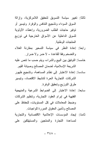 ‫ﺜﺎﻟ ﹰﺎ: ﺘﻐﻴﻴﺭ ﺴﻴﺎﺴﺔ ﺍﻟﺘﺴﻭﻴﻕ ﻟﺘﺤﻘﻴﻕ ﺍﻟﻼﻤﺭﻜﺯﻴﺔ، ﻭﺇﺯﺍﻟﺔ‬
                                               ‫ﺜ‬
‫ﺍﻟﺴﻭﻕ ﺍﻟﺴﻭﺩﺍﺀ ﻭﺘﺸﺠﻴﻊ ﺍﻟﺘﻨﺎﻓﺱ ﻭﺍﻟﻭﻓﺭﺓ. ﻭﺘﻴﺴﻴﺭ ﺃﻭ‬
‫ﺘﻭﻓﻴﺭ ﺤﺎﺠﺎﺕ ﺍﻟﻁﻠﺏ ﺍﻟﻀﺭﻭﺭﻴﺔ، ﻭﺇﻋﻁﺎﺀ ﺍﻷﻭﻟﻭﻴﺔ‬
‫ﻟﻠﺴﻭﻕ ﺍﻟﺩﺍﺨﻠﻴﺔ ﻋﻥ ﺍﻷﺴﻭﺍﻕ ﺍﻟﺨﺎﺭﺠﻴﺔ ﻓﻲ ﺘﻭﺯﻴﻊ‬
                               ‫ﺍﻟﻤﻨﺘﺠﺎﺕ ﺍﻟﻭﻁﻨﻴﺔ.‬
‫ﺭﺍﺒ ‪‬ﺎ: ﺇﻋﺎﺩﺓ ﺍﻟﻨﻅﺭ ﻓﻲ ﺴﻴﺎﺴﺔ ﺍﻟﺘﺴﻌﻴﺭ ﺒﻤﻘﺎﺭﻨﺔ ﺍﻟﻐﻼﺀ‬
                                             ‫ﻌ‬
       ‫ﻭﺍﻟﺘﻀﺨﻡ ﻭﻓﻘﺎ ﻟﻠﻘﺎﻋﺩﺓ – ﻻ ﻀﺭ ﻭﻻ ﻀﺭﺍﺭ.‬
                                ‫ﹰ‬
‫ﺨﺎﻤﺴﺎ: ﺍﻟﺘﻭﻓﻴﻕ ﺒﻴﻥ ﺍﻟﺒﻴﻊ ﻭﺍﻟﺸﺭﺍﺀ، ﻭﻴﺘﻡ ﺤﺴﺏ ﻤﺎ ﺘﻨﺹ ﻋﻠﻴﻪ‬
                                                  ‫‪‬‬
 ‫ﺍﻟﺸﺭﻴﻌﺔ ﺍﻹﺴﻼﻤﻴﺔ، ﻟﻀﻤﺎﻥ ﺍﻟﻤﺼﺎﻟﺢ ﻭﺼﻴﺎﻨﺔ ﺍﻟﻘﻴﻡ.‬
‫ﺴﺎﺩﺴﺎ: ﺇﻋﺎﺩﺓ ﺍﻻﻋﺘﺒﺎﺭ ﺇﻟﻰ ﻨﻅﺎﻡ ﺍﻟﻤﺴﺎﻫﻤﺔ، ﻭﺘﺸﺠﻴﻊ ﻅﻬﻭﺭ‬
                                               ‫‪‬‬
‫ﺍﻟﺸﺭﻜﺎﺕ ﺍﻟﺘﺠﺎﺭﻴﺔ ﺍﻟﺤﺭﺓ ﻟﺘﻨﺸﻴﻁ ﺍﻻﻗﺘﺼﺎﺩ، ﻭﺘﻴﺴﻴﺭ‬
                     ‫ﻁﺭﻕ ﺍﻟﺘﻭﺯﻴﻊ ﻭﺘﺤﻘﻴﻕ ﺍﻟﻭﻓﺭﺓ.‬
‫ﺴﺎﺒﻌﺎ: ﺇﻋﺎﺩﺓ ﺍﻻﻋﺘﺒﺎﺭ ﺇﻟﻰ ﺍﻟﻀﻭﺍﺒﻁ ﺍﻟﺸﺭﻋﻴﺔ ﻭﺍﻟﻤﻨﻬﺠﻴﺔ‬
                                              ‫‪‬‬
‫ﺍﻟﻔﻘﻬﻴﺔ ﻓﻲ ﺇﺒﺭﺍﻡ ﺍﻟﻌﻘﻭﺩ ﺍﻟﺘﺠﺎﺭﻴﺔ، ﻭﺘﻨﻅﻴﻡ ﺍﻟﺸﺭﻜﺎﺕ‬
‫ﻭﻀﺒﻁ ﺍﻟﻤﻌﺎﻤﻼﺕ ﻓﻲ ﻜل ﺍﻟﻤﺴﺘﻭﻴﺎﺕ، ﻟﻠﺤﻔﺎﻅ ﻋﻠﻰ‬
        ‫ﺍﻟﻤﺼﺎﻟﺢ ﻭﺘﺄﻤﻴﻥ ﺍﻟﺤﻘﻭﻕ ﺍﻟﻤﺒﺭﺭﺓ ﻟﻠﻭﺍﺠﺒﺎﺕ.‬
‫ﺜﺎﻤﻨﺎ: ﺇﻴﺠﺎﺩ ﺍﻟﻤﺅﺴﺴﺎﺕ ﺍﻹﻋﻼﻤﻴﺔ ﺍﻻﻗﺘﺼﺎﺩﻴﺔ ﻭﺍﻟﺘﺠﺎﺭﻴﺔ‬
                                             ‫ﹰ‬
‫ﻟﻤﺴﺎﻋﺩﺓ ﺍﻟﺘﺠﺎﺭﺓ ﻭﺍﻟﻤﻨﺘﺠﻴﻥ ﻭﺍﻟﻤﺴﺘﻬﻠﻜﻴﻥ ﻋﻠﻰ‬


                      ‫- ٨٤٣ -‬
 