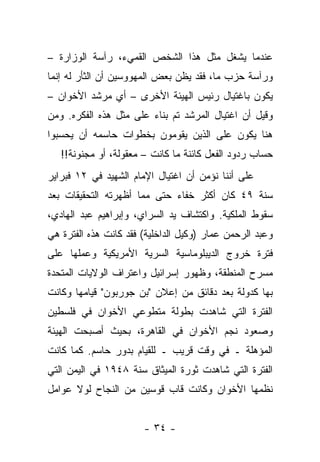 ‫ﻋﻨﺩﻤﺎ ﻴﺸﻐل ﻤﺜل ﻫﺫﺍ ﺍﻟﺸﺨﺹ ﺍﻟﻘﻤﻲﺀ، ﺭﺁﺴﺔ ﺍﻟﻭﺯﺍﺭﺓ –‬
‫ﻭﺭﺁﺴﺔ ﺤﺯﺏ ﻤﺎ، ﻓﻘﺩ ﻴﻅﻥ ﺒﻌﺽ ﺍﻟﻤﻬﻭﻭﺴﻴﻥ ﺃﻥ ﺍﻟﺜﺄﺭ ﻟﻪ ﺇﻨﻤﺎ‬
‫ﻴﻜﻭﻥ ﺒﺎﻏﺘﻴﺎل ﺭﺌﻴﺱ ﺍﻟﻬﻴﺌﺔ ﺍﻷﺨﺭﻯ – ﺃﻱ ﻤﺭﺸﺩ ﺍﻷﺨﻭﺍﻥ –‬
‫ﻭﻗﻴل ﺃﻥ ﺍﻏﺘﻴﺎل ﺍﻟﻤﺭﺸﺩ ﺘﻡ ﺒﻨﺎﺀ ﻋﻠﻰ ﻤﺜل ﻫﺫﻩ ﺍﻟﻔﻜﺭﻩ. ﻭﻤﻥ‬
                        ‫‪‬‬
‫ﻫﻨﺎ ﻴﻜﻭﻥ ﻋﻠﻰ ﺍﻟﺫﻴﻥ ﻴﻘﻭﻤﻭﻥ ﺒﺨﻁﻭﺍﺕ ﺤﺎﺴﻤﻪ ﺃﻥ ﻴﺤﺴﺒﻭﺍ‬
   ‫ﺤﺴﺎﺏ ﺭﺩﻭﺩ ﺍﻟﻔﻌل ﻜﺎﺌﻨﺔ ﻤﺎ ﻜﺎﻨﺕ – ﻤﻌﻘﻭﻟﺔ، ﺃﻭ ﻤﺠﻨﻭﻨﺔ!!‬
‫ﻋﻠﻰ ﺃﻨﻨﺎ ﻨﺅﻤﻥ ﺃﻥ ﺍﻏﺘﻴﺎل ﺍﻹﻤﺎﻡ ﺍﻟﺸﻬﻴﺩ ﻓﻲ ٢١ ﻓﺒﺭﺍﻴﺭ‬
‫ﺴﻨﺔ ٩٤ ﻜﺎﻥ ﺃﻜﺜﺭ ﺨﻔﺎﺀ ﺤﺘﻰ ﻤﻤﺎ ﺃﻅﻬﺭﺘﻪ ﺍﻟﺘﺤﻘﻴﻘﺎﺕ ﺒﻌﺩ‬
‫ﺴﻘﻭﻁ ﺍﻟﻤﻠﻜﻴﺔ. ﻭﺍﻜﺘﺸﺎﻑ ﻴﺩ ﺍﻟﺴﺭﺍﻱ، ﻭﺇﺒﺭﺍﻫﻴﻡ ﻋﺒﺩ ﺍﻟﻬﺎﺩﻱ،‬
‫ﻭﻋﺒﺩ ﺍﻟﺭﺤﻤﻥ ﻋﻤﺎﺭ )ﻭﻜﻴل ﺍﻟﺩﺍﺨﻠﻴﺔ( ﻓﻘﺩ ﻜﺎﻨﺕ ﻫﺫﻩ ﺍﻟﻔﺘﺭﺓ ﻫﻲ‬
‫ﻓﺘﺭﺓ ﺨﺭﻭﺝ ﺍﻟﺩﻴﺒﻠﻭﻤﺎﺴﻴﺔ ﺍﻟﺴﺭﻴﺔ ﺍﻷﻤﺭﻴﻜﻴﺔ ﻭﻋﻤﻠﻬﺎ ﻋﻠﻰ‬
‫ﻤﺴﺭﺡ ﺍﻟﻤﻨﻁﻘﺔ، ﻭﻅﻬﻭﺭ ﺇﺴﺭﺍﺌﻴل ﻭﺍﻋﺘﺭﺍﻑ ﺍﻟﻭﻻﻴﺎﺕ ﺍﻟﻤﺘﺤﺩﺓ‬
‫ﺒﻬﺎ ﻜﺩﻭﻟﺔ ﺒﻌﺩ ﺩﻗﺎﺌﻕ ﻤﻥ ﺇﻋﻼﻥ "ﺒﻥ ﺠﻭﺭﺒﻭﻥ" ﻗﻴﺎﻤﻬﺎ ﻭﻜﺎﻨﺕ‬
‫ﺍﻟﻔﺘﺭﺓ ﺍﻟﺘﻲ ﺸﺎﻫﺩﺕ ﺒﻁﻭﻟﺔ ﻤﺘﻁﻭﻋﻲ ﺍﻷﺨﻭﺍﻥ ﻓﻲ ﻓﻠﺴﻁﻴﻥ‬
‫ﻭﺼﻌﻭﺩ ﻨﺠﻡ ﺍﻷﺨﻭﺍﻥ ﻓﻲ ﺍﻟﻘﺎﻫﺭﺓ، ﺒﺤﻴﺙ ﺃﺼﺒﺤﺕ ﺍﻟﻬﻴﺌﺔ‬
‫ﺍﻟﻤﺅﻫﻠﺔ ـ ﻓﻲ ﻭﻗﺕ ﻗﺭﻴﺏ ـ ﻟﻠﻘﻴﺎﻡ ﺒﺩﻭﺭ ﺤﺎﺴﻡ. ﻜﻤﺎ ﻜﺎﻨﺕ‬
‫ﺍﻟﻔﺘﺭﺓ ﺍﻟﺘﻲ ﺸﺎﻫﺩﺕ ﺜﻭﺭﺓ ﺍﻟﻤﻴﺜﺎﻕ ﺴﻨﺔ ٨٤٩١ ﻓﻲ ﺍﻟﻴﻤﻥ ﺍﻟﺘﻲ‬
‫ﻨﻅﻤﻬﺎ ﺍﻷﺨﻭﺍﻥ ﻭﻜﺎﻨﺕ ﻗﺎﺏ ﻗﻭﺴﻴﻥ ﻤﻥ ﺍﻟﻨﺠﺎﺡ ﻟﻭﻻ ﻋﻭﺍﻤل‬


                       ‫- ٤٣ -‬
 