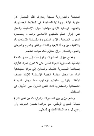 ‫ﺍﻟﻤﺼﻨﻌﺔ ﻭﺍﻟﻀﺭﻭﺭﻴﺔ ﺼﺤﻴﺎ ﻭﻤﻌﺭﻓﻴﺎ ﻟﻔﻙ ﺍﻟﺤﺼﺎﺭ ﻋﻥ‬
               ‫‪‬‬       ‫‪‬‬
‫ﻋﺒﻘﺭﻴﺔ ﺍﻷﻤﺔ، ﻭﺇﺭﺍﺩﺘﻬﺎ ﻟﻠﻤﺴﺎﻫﻤﺔ ﻓﻲ ﺍﻟﺤﻅﻭﻅ ﺍﻟﺤﻀﺎﺭﻴﺔ،‬
‫ﻭﺍﻟﺠﻬﻭﺩ ﺍﻟﺭﺴﺎﻟﻴﺔ ﻟﺘﺅﺩﻱ ﻤﻬﺘﻤﺘﻬﺎ ﺤﻴﺎل ﺍﻹﻨﺴﺎﻨﻴﺔ، ﻭﺍﻟﻌﻤل‬
‫ﻋﻠﻰ ﺇﻗﺭﺍﺭ ﺍﻟﺴﻠﻡ ﺒﺎﻟﻤﻔﻬﻭﻡ ﺍﻹﺴﻼﻤﻲ ﻭﺍﻟﻌﺩل، ﻭﻤﻨﺎﺼﺭﺓ‬
‫ﺍﻟﺸﻌﻭﺏ ﺍﻟﻀﻌﻴﻔﺔ ﻭﺍﻷﻤﻡ ﺍﻟﻤﺘﻀﺭﺭﺓ ﺒﺎﻟﺴﻴﺎﺴﺔ ﺍﻻﺴﺘﻌﻤﺎﺭﻴﺔ،‬
‫ﻭﺍﻟﺘﺨﻔﻴﻑ ﻤﻥ ﻭﻁﺄﺓ ﺍﻟﺘﺒﻌﻴﺔ ﻭﺍﻟﺘﺨﻠﻑ ﻭﺍﻟﻔﻘﺭ ﻭﺍﻟﺠﻭﻉ ﻭﺍﻟﻤﺭﺽ‬
         ‫ﻭﺍﻟﺠﻬل ﻭﺍﻟﻀﻼل، ﻭﺇﻥ ﺍﺴﺘﻠﺯﻡ ﺫﻟﻜﻡ ﺴﻴﺎﺴﺔ ﺍﻟﻜﻔﺎﻑ.‬
‫ﻴﺨﻀﻊ ﻤﻴﺯﺍﻥ ﺍﻟﺼﺎﺩﺭﺍﺕ ﻭﺍﻟﻭﺍﺭﺩﺍﺕ ﺇﻟﻰ ﻤﻌﻴﺎﺭ ﺍﻟﺨﻁﺔ‬
‫ﺍﻹﻨﻤﺎﺌﻴﺔ ﺍﻟﺤﻀﺎﺭﻴﺔ ﺍﻟﺒﻌﻴﺩﺓ ﺍﻟﻤﺩﻯ؛ ﻜﻲ ﻻ ﺘﺤﻭل ﺍﻟﻤﻭﺍﺩ ﺍﻷﻭﻟﻴﺔ‬
               ‫‪‬‬
‫ﺍﻟﺼﻨﺎﻋﻴﺔ ﺍﻟﺤﻀﺎﺭﻴﺔ ﻜﺎﻟﻁﺎﻗﺔ ﻭﺍﻟﻤﻌﺎﺩﻥ ﺇﻟﻰ ﻤﻭﺍﺩ ﺍﺴﺘﻬﻼﻜﻴﺔ‬
‫ﺁﻨﻴﺔ، ﻤﻤﺎ ﻴﺠﻌل ﺴﻴﺎﺴﺔ ﺍﻟﺠﺒﻬﺔ ﺍﻹﺴﻼﻤﻴﺔ ﻟﻺﻨﻘﺎﺫ ﺘﻨﺼﻑ‬
‫ﺍﻷﺤﻔﺎﺩ ﻭﺘﺭﺍﻋﻲ ﺤﺎﺠﺘﻬﻡ ﻟﺯﻤﺎﻨﻬﻡ، ﻤﻤﺎ ﻴﺠﻌل ﺍﻟﻨﻬﻀﺔ‬
‫ﺍﻻﻗﺘﺼﺎﺩﻴﺔ ﻭﺍﻟﺤﻀﺎﺭﻴﺔ ﺫﺍﺕ ﺍﻟﻨﻔﺱ ﺍﻟﻁﻭﻴل ﻋﺒﺭ ﺍﻷﺠﻴﺎل ﻓﻲ‬
                                               ‫ﺍﻟﻤﺴﺘﻘﺒل.‬
‫ﻭﻀﻊ ﻤﻴﺯﺍﻥ ﺒﻴﻥ ﺍﻟﺼﺎﺩﺭﺍﺕ ﻭﺍﻟﻭﺍﺭﺩﺍﺕ ﻤﻥ ﻨﻔﺱ ﺍﻟﻨﻭﻉ‬
‫ﻟﺤﻤﺎﻴﺔ ﺍﻟﻤﻨﺘﻭﺝ ﺍﻟﻭﻁﻨﻲ، ﻤﻊ ﻤﺭﺍﻋﺎﺓ ﻀﻤﺎﻥ ﺍﻟﺠﻭﺩﺓ، ﻭﺃﻥ‬
                     ‫ﻴﺅﺩﻱ ﺇﻟﻰ ﺩﻋﻡ ﺍﻟﺩﻭﻟﺔ ﻟﻠﻤﻨﺘﻭﺝ ﺍﻟﻤﺤﻠﻲ.‬



                       ‫- ٠٥٣ -‬
 