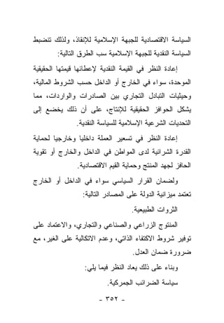 ‫ﺍﻟﺴﻴﺎﺴﺔ ﺍﻻﻗﺘﺼﺎﺩﻴﺔ ﻟﻠﺠﺒﻬﺔ ﺍﻹﺴﻼﻤﻴﺔ ﻟﻺﻨﻘﺎﺫ، ﻭﻟﺫﻟﻙ ﺘﻨﻀﺒﻁ‬
        ‫ﺍﻟﺴﻴﺎﺴﺔ ﺍﻟﻨﻘﺩﻴﺔ ﻟﻠﺠﺒﻬﺔ ﺍﻹﺴﻼﻤﻴﺔ ﺴﺏ ﺍﻟﻁﺭﻕ ﺍﻟﺘﺎﻟﻴﺔ:‬
‫ﺇﻋﺎﺩﺓ ﺍﻟﻨﻅﺭ ﻓﻲ ﺍﻟﻘﻴﻤﺔ ﺍﻟﻨﻘﺩﻴﺔ ﻹﻋﻁﺎﺌﻬﺎ ﻗﻴﻤﺘﻬﺎ ﺍﻟﺤﻘﻴﻘﻴﺔ‬
‫ﺍﻟﻤﻭﺤﺩﺓ، ﺴﻭﺍﺀ ﻓﻲ ﺍﻟﺨﺎﺭﺝ ﺃﻭ ﺍﻟﺩﺍﺨل ﺤﺴﺏ ﺍﻟﺸﺭﻭﻁ ﺍﻟﻤﺎﻟﻴﺔ،‬
‫ﻭﺤﻴﺜﻴﺎﺕ ﺍﻟﺘﺒﺎﺩل ﺍﻟﺘﺠﺎﺭﻱ ﺒﻴﻥ ﺍﻟﺼﺎﺩﺭﺍﺕ ﻭﺍﻟﻭﺍﺭﺩﺍﺕ، ﻤﻤﺎ‬
‫ﻴﺸﻜل ﺍﻟﺤﻭﺍﻓﺯ ﺍﻟﺤﻘﻴﻘﻴﺔ ﻟﻺﻨﺘﺎﺝ، ﻋﻠﻰ ﺃﻥ ﺫﻟﻙ ﻴﺨﻀﻊ ﺇﻟﻰ‬
               ‫ﺍﻟﺘﺤﺩﻴﺎﺕ ﺍﻟﺸﺭﻋﻴﺔ ﺍﻹﺴﻼﻤﻴﺔ ﻟﻠﺴﻴﺎﺴﺔ ﺍﻟﻨﻘﺩﻴﺔ.‬
‫ﺇﻋﺎﺩﺓ ﺍﻟﻨﻅﺭ ﻓﻲ ﺘﺴﻌﻴﺭ ﺍﻟﻌﻤﻠﺔ ﺩﺍﺨﻠﻴﺎ ﻭﺨﺎﺭﺠﻴﺎ ﻟﺤﻤﺎﻴﺔ‬
        ‫‪‬‬       ‫‪‬‬
‫ﺍﻟﻘﺩﺭﺓ ﺍﻟﺸﺭﺍﺌﻴﺔ ﻟﺩﻯ ﺍﻟﻤﻭﺍﻁﻥ ﻓﻲ ﺍﻟﺩﺍﺨل ﻭﺍﻟﺨﺎﺭﺝ ﺃﻭ ﺘﻘﻭﻴﺔ‬
                ‫ﺍﻟﺤﺎﻓﺯ ﻟﺠﻬﺩ ﺍﻟﻤﻨﺘﺞ ﻭﺤﻤﺎﻴﺔ ﺍﻟﻘﻴﻡ ﺍﻻﻗﺘﺼﺎﺩﻴﺔ.‬
‫ﻭﻟﻀﻤﺎﻥ ﺍﻟﻘﺭﺍﺭ ﺍﻟﺴﻴﺎﺴﻲ ﺴﻭﺍﺀ ﻓﻲ ﺍﻟﺩﺍﺨل ﺃﻭ ﺍﻟﺨﺎﺭﺝ‬
                  ‫ﺘﻌﺘﻤﺩ ﻤﻴﺯﺍﻨﻴﺔ ﺍﻟﺩﻭﻟﺔ ﻋﻠﻰ ﺍﻟﻤﺼﺎﺩﺭ ﺍﻟﺘﺎﻟﻴﺔ:‬
                                    ‫ﺍﻟﺜﺭﻭﺍﺕ ﺍﻟﻁﺒﻴﻌﻴﺔ.‬
‫ﺍﻟﻤﻨﺘﻭﺝ ﺍﻟﺯﺭﺍﻋﻲ ﻭﺍﻟﺼﻨﺎﻋﻲ ﻭﺍﻟﺘﺠﺎﺭﻱ، ﻭﺍﻻﻋﺘﻤﺎﺩ ﻋﻠﻰ‬
‫ﺘﻭﻓﻴﺭ ﺸﺭﻭﻁ ﺍﻻﻜﺘﻔﺎﺀ ﺍﻟﺫﺍﺘﻲ، ﻭﻋﺩﻡ ﺍﻻﺘﻜﺎﻟﻴﺔ ﻋﻠﻰ ﺍﻟﻐﻴﺭ، ﻤﻊ‬
                                    ‫ﻀﺭﻭﺭﺓ ﻀﻤﺎﻥ ﺍﻟﻌﺩل.‬
                  ‫ﻭﺒﻨﺎﺀ ﻋﻠﻰ ﺫﻟﻙ ﻴﻌﺎﺩ ﺍﻟﻨﻅﺭ ﻓﻴﻤﺎ ﻴﻠﻲ:‬
                                               ‫‪‬‬
                           ‫ﺴﻴﺎﺴﺔ ﺍﻟﻀﺭﺍﺌﺏ ﺍﻟﺠﻤﺭﻜﻴﺔ.‬

                        ‫- ٢٥٣ -‬
 