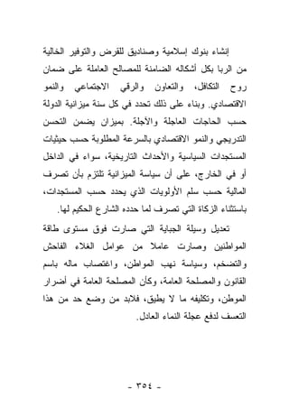 ‫ﺇﻨﺸﺎﺀ ﺒﻨﻭﻙ ﺇﺴﻼﻤﻴﺔ ﻭﺼﻨﺎﺩﻴﻕ ﻟﻠﻘﺭﺽ ﻭﺍﻟﺘﻭﻓﻴﺭ ﺍﻟﺨﺎﻟﻴﺔ‬
‫ﻤﻥ ﺍﻟﺭﺒﺎ ﺒﻜل ﺃﺸﻜﺎﻟﻪ ﺍﻟﻀﺎﻤﻨﺔ ﻟﻠﻤﺼﺎﻟﺢ ﺍﻟﻌﺎﻤﻠﺔ ﻋﻠﻰ ﻀﻤﺎﻥ‬
‫ﻭﺍﻟﻨﻤﻭ‬   ‫ﺍﻻﺠﺘﻤﺎﻋﻲ‬    ‫ﻭﺍﻟﺭﻗﻲ‬    ‫ﻭﺍﻟﺘﻌﺎﻭﻥ‬   ‫ﺍﻟﺘﻜﺎﻓل،‬   ‫ﺭﻭﺡ‬
‫ﺍﻻﻗﺘﺼﺎﺩﻱ. ﻭﺒﻨﺎﺀ ﻋﻠﻰ ﺫﻟﻙ ﺘﺤﺩﺩ ﻓﻲ ﻜل ﺴﻨﺔ ﻤﻴﺯﺍﻨﻴﺔ ﺍﻟﺩﻭﻟﺔ‬
                                      ‫‪‬‬
‫ﺤﺴﺏ ﺍﻟﺤﺎﺠﺎﺕ ﺍﻟﻌﺎﺠﻠﺔ ﻭﺍﻵﺠﻠﺔ. ﺒﻤﻴﺯﺍﻥ ﻴﻀﻤﻥ ﺍﻟﺘﺤﺴﻥ‬
‫ﺍﻟﺘﺩﺭﻴﺠﻲ ﻭﺍﻟﻨﻤﻭ ﺍﻻﻗﺘﺼﺎﺩﻱ ﺒﺎﻟﺴﺭﻋﺔ ﺍﻟﻤﻁﻠﻭﺒﺔ ﺤﺴﺏ ﺤﻴﺜﻴﺎﺕ‬
‫ﺍﻟﻤﺴﺘﺠﺩﺍﺕ ﺍﻟﺴﻴﺎﺴﻴﺔ ﻭﺍﻷﺤﺩﺍﺙ ﺍﻟﺘﺎﺭﻴﺨﻴﺔ، ﺴﻭﺍﺀ ﻓﻲ ﺍﻟﺩﺍﺨل‬
‫ﺃﻭ ﻓﻲ ﺍﻟﺨﺎﺭﺝ، ﻋﻠﻰ ﺃﻥ ﺴﻴﺎﺴﺔ ﺍﻟﻤﻴﺯﺍﻨﻴﺔ ﺘﻠﺘﺯﻡ ﺒﺄﻥ ﺘﺼﺭﻑ‬
‫ﺍﻟﻤﺎﻟﻴﺔ ﺤﺴﺏ ﺴﻠﻡ ﺍﻷﻭﻟﻭﻴﺎﺕ ﺍﻟﺫﻱ ﻴﺤﺩﺩ ﺤﺴﺏ ﺍﻟﻤﺴﺘﺠﺩﺍﺕ،‬
    ‫ﺒﺎﺴﺘﺜﻨﺎﺀ ﺍﻟﺯﻜﺎﺓ ﺍﻟﺘﻲ ﺘﺼﺭﻑ ﻟﻤﺎ ﺤﺩﺩﻩ ﺍﻟﺸﺎﺭﻉ ﺍﻟﺤﻜﻴﻡ ﻟﻬﺎ.‬
                         ‫‪‬‬
‫ﺘﻌﺩﻴل ﻭﺴﻴﻠﺔ ﺍﻟﺠﺒﺎﻴﺔ ﺍﻟﺘﻲ ﺼﺎﺭﺕ ﻓﻭﻕ ﻤﺴﺘﻭﻯ ﻁﺎﻗﺔ‬
‫ﺍﻟﻤﻭﺍﻁﻨﻴﻥ ﻭﺼﺎﺭﺕ ﻋﺎﻤﻼ ﻤﻥ ﻋﻭﺍﻤل ﺍﻟﻐﻼﺀ ﺍﻟﻔﺎﺤﺵ‬
                      ‫ﹰ‬
‫ﻭﺍﻟﺘﻀﺨﻡ، ﻭﺴﻴﺎﺴﺔ ﻨﻬﺏ ﺍﻟﻤﻭﺍﻁﻥ، ﻭﺍﻏﺘﺼﺎﺏ ﻤﺎﻟﻪ ﺒﺎﺴﻡ‬
‫ﺍﻟﻘﺎﻨﻭﻥ ﻭﺍﻟﻤﺼﻠﺤﺔ ﺍﻟﻌﺎﻤﺔ، ﻭﻜﺄﻥ ﺍﻟﻤﺼﻠﺤﺔ ﺍﻟﻌﺎﻤﺔ ﻓﻲ ﺃﻀﺭﺍﺭ‬
‫ﺍﻟﻤﻭﻁﻥ، ﻭﺘﻜﻠﻴﻔﻪ ﻤﺎ ﻻ ﻴﻁﻴﻕ، ﻓﻼﺒﺩ ﻤﻥ ﻭﻀﻊ ﺤﺩ ﻤﻥ ﻫﺫﺍ‬
                          ‫ﺍﻟﺘﻌﺴﻑ ﻟﺩﻓﻊ ﻋﺠﻠﺔ ﺍﻟﻨﻤﺎﺀ ﺍﻟﻌﺎﺩل.‬




                       ‫- ٤٥٣ -‬
 