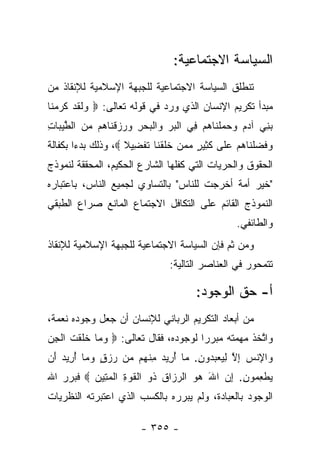 ‫ﺍﻟﺴﻴﺎﺴﺔ ﺍﻻﺠﺘﻤﺎﻋﻴﺔ:‬
‫ﺘﻨﻁﻠﻕ ﺍﻟﺴﻴﺎﺴﺔ ﺍﻻﺠﺘﻤﺎﻋﻴﺔ ﻟﻠﺠﺒﻬﺔ ﺍﻹﺴﻼﻤﻴﺔ ﻟﻺﻨﻘﺎﺫ ﻤﻥ‬
‫ﻤﺒﺩﺃ ﺘﻜﺭﻴﻡ ﺍﻹﻨﺴﺎﻥ ﺍﻟﺫﻱ ﻭﺭﺩ ﻓﻲ ﻗﻭﻟﻪ ﺘﻌﺎﻟﻰ: ‪ ‬ﻟﻘﺩ ﻜﺭﻤ ﹶﺎ‬
 ‫ﻭ ﹶ ﹶ ‪ ‬ﹶ ‪ ‬ﻨ‬
‫ﺒ ِﻲ ﺁﺩﻡ ﻭﺤﻤﻠ ﹶﺎﻫﻡ ِﻲ ﺍﻟﺒﺭ ‪‬ﺍﻟﺒﺤﺭ ‪  ‬ﻗ ﹶﺎ ‪‬ﻡ ﻤﻥ ﺍﻟﻁﻴ ‪‬ﺎﺕ‬
‫‪‬ﻨ ‪     ‬ﹾﻨ ‪  ‬ﻓ ﹾ ‪  ‬ﻭ ﹾ ‪ ِ  ‬ﻭﺭﺯ ﹾﻨ ﻫ ‪  ‬ﱠ ‪‬ﺒ ِ‬
‫ﻭﻓﻀﻠ ﹶﺎﻫﻡ ﻋ ﹶﻰ ﻜ ِﻴﺭ ﻤﻤﻥ ﺨﻠﻘ ﹶﺎ ﺘﻔ ِﻴﻼ ‪ ،‬ﻭﺫﻟﻙ ﺒﺩﺀﺍ ﺒﻜﻔﺎﻟﺔ‬
        ‫‪‬‬           ‫‪ ‬ﹶ ‪ ‬ﹾﻨ ‪  ‬ﻠ ﹶﺜ ٍ ‪   ‬ﹶ ﹶ ﹾﻨ ﹶ ﹾﻀ ﹰ‬
‫ﺍﻟﺤﻘﻭﻕ ﻭﺍﻟﺤﺭﻴﺎﺕ ﺍﻟﺘﻲ ﻜﻔﻠﻬﺎ ﺍﻟﺸﺎﺭﻉ ﺍﻟﺤﻜﻴﻡ، ﺍﻟﻤﺤﻘﻘﺔ ﻟﻨﻤﻭﺫﺝ‬
‫"ﺨﻴﺭ ﺃﻤﺔ ﺃﺨﺭﺠﺕ ﻟﻠﻨﺎﺱ" ﺒﺎﻟﺘﺴﺎﻭﻱ ﻟﺠﻤﻴﻊ ﺍﻟﻨﺎﺱ، ﺒﺎﻋﺘﺒﺎﺭﻩ‬
‫ﺍﻟﻨﻤﻭﺫﺝ ﺍﻟﻘﺎﺌﻡ ﻋﻠﻰ ﺍﻟﺘﻜﺎﻓل ﺍﻻﺠﺘﻤﺎﻉ ﺍﻟﻤﺎﻨﻊ ﺼﺭﺍﻉ ﺍﻟﻁﺒﻘﻲ‬
                                                  ‫ﻭﺍﻟﻁﺎﺌﻔﻲ.‬
‫ﻭﻤﻥ ﺜﻡ ﻓﺈﻥ ﺍﻟﺴﻴﺎﺴﺔ ﺍﻻﺠﺘﻤﺎﻋﻴﺔ ﻟﻠﺠﺒﻬﺔ ﺍﻹﺴﻼﻤﻴﺔ ﻟﻺﻨﻘﺎﺫ‬
                                            ‫‪‬‬
                                ‫ﺘﺘﻤﺤﻭﺭ ﻓﻲ ﺍﻟﻌﻨﺎﺼﺭ ﺍﻟﺘﺎﻟﻴﺔ:‬

                                       ‫ﺃ- ﺤﻕ ﺍﻟﻭﺠﻭﺩ:‬
‫ﻤﻥ ﺃﺒﻌﺎﺩ ﺍﻟﺘﻜﺭﻴﻡ ﺍﻟﺭﺒﺎﻨﻲ ﻟﻺﻨﺴﺎﻥ ﺃﻥ ﺠﻌل ﻭﺠﻭﺩﻩ ﻨﻌﻤﺔ،‬
‫ﻭﺍﺘﺨﺫ ﻤﻬﻤﺘﻪ ﻤﺒﺭﺭﺍ ﻟﻭﺠﻭﺩﻩ، ﻓﻘﺎل ﺘﻌﺎﻟﻰ: ‪ ‬ﻭ ‪‬ﺎ ﺨﻠﻘﺕ ﺍﻟﺠﻥ‬
‫‪‬ﻤ ﹶ ﹶ ﹾ ﹸ ﹾ ِ ‪‬‬                      ‫‪‬‬            ‫ﱠ‬
‫‪‬ﺍﻹﻨﺱ ﺇﻻ ﻟﻴﻌﺒ ‪‬ﻭﻥ. ‪‬ﺎ ﺃ ِﻴﺩ ﻤﻨ ‪‬ﻡ ‪‬ﻥ ﺭﺯﻕ ﻭ ‪‬ﺎ ﺃ ِﻴﺩ َﻥ‬
 ‫ﻭ ِ ﹾ ‪ ِ ‬ﱠ ِ ‪  ‬ﺩ ِ ﻤ ُﺭ ‪ ِ ‬ﹾﻬ ﻤ ‪ ٍ  ‬ﻤ ُﺭ ‪ ‬ﺃ‬
‫ﻴﻁﻌ ‪‬ﻭﻥ. ﺇﻥ ﺍﷲ ﻫﻭ ﺍﻟﺭ ‪‬ﺍﻕ ﹸﻭ ﺍﻟﻘﻭﺓ ﺍﻟﻤ ِﻴﻥ ‪ ‬ﻓﺒﺭﺭ ﺍﷲ‬
          ‫‪ ‬ﹾ ِ ﻤ ِ ِ ‪    َ ‬ﺯ ﹸ ﺫ ﹾ ﹸ ‪ ِ ‬ﹾ ‪‬ﺘ ‪‬‬
‫ﺍﻟﻭﺠﻭﺩ ﺒﺎﻟﻌﺒﺎﺩﺓ، ﻭﻟﻡ ﻴﺒﺭﺭﻩ ﺒﺎﻟﻜﺴﺏ ﺍﻟﺫﻱ ﺍﻋﺘﺒﺭﺘﻪ ﺍﻟﻨﻅﺭﻴﺎﺕ‬

                        ‫- ٥٥٣ -‬
 