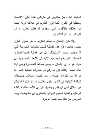 ‫ﺍﻟﺤﺩﻴﺜﺔ ﺍﺒﺘﺩﺍﺀ ﻤﻥ ﻤﺎﻟﺘﻭﺱ ﺇﻟﻰ ﻤﺎﺭﻜﺱ ﻋﺎﻟﺔ ﻋﻠﻰ ﺍﻻﻗﺘﺼﺎﺩ‬
                                     ‫‪‬‬
‫ﻭﻁﻔﻴﻠﻴﺎ ﻓﻲ ﺍﻟﻜﻭﻥ. ﻜﻤﺎ ﺃﺒﺭﺯ ﺍﻟﺘﻜﺭﻴﻡ ﻓﻲ ﻋﻼﻗﺘﻪ ﺒﺭﺒﻪ ﺃﻴ ‪‬ﺎ‬
 ‫ﻀ‬                                              ‫‪‬‬
‫ﻤﻥ ﻋﻼﻗﺘﻪ ﺒﺎﻷﻜﻭﺍﻥ ﺍﻟﺘﻲ ﺴﺨﺭﻫﺎ ﻟﻪ ﻓﻘﺎل ﺘﻌﺎﻟﻰ: ‪ ‬ﺇﻥ‬
‫ِ‪‬‬
                                    ‫ﺃﻜ ‪ ‬ﻜﻡ ﻋﻨﺩ ﺍﷲ ﺃﺘ ﹶﺎﻜﻡ ‪.‬‬
                                       ‫َ ﹾﺭ ﻤ ﹸ ‪ ِ ‬ﹾ ‪ َ ِ ‬ﹾ ﻘ ﹸ ‪‬‬
‫ﻭﺇﺫﺍ ﻜﺎﻥ ﺍﻹﻨﺴﺎﻥ – ﺒﺤﻜﻡ ﺍﻟﺘﻜﺭﻴﻡ – ﻫﻭ ﻤﺤﻭﺭ ﺍﻟﻜﻭﻥ‬
‫ﺒﻔﻀل ﻓﻌﺎﻟﻴﺘﻪ؛ ﻓﺈﻥ ﻫﺫﻩ ﺍﻟﻔﻌﺎﻟﻴﺔ ﻟﻴﺴﺕ ﺒﺎﻟﻔﻌﺎﻟﻴﺔ ﺍﻟﺤﻴﻭﺍﻨﻴﺔ ﺍﻟﺘﻲ‬
‫ﻻ ﺘﺘﺠﺎﻭﺯ ﺤﺩﻭﺩ ﺍﻻﺴﺘﻬﻼﻙ؛ ﺒل ﻫﻲ ﻓﻌﺎﻟﻴﺔ ﻜﻭﻨﻴﺔ ﺘﺘﺠﺎﻭﺯ‬
‫ﺍﻟﺤﺎﺠﺎﺕ ﺍﻟﻔﺭﺩﻴﺔ ﻭﺍﻟﺠﻤﺎﻋﻴﺔ ﺍﻵﺘﻴﺔ ﺇﻟﻰ ﺍﻷﺒﻌﺎﺩ ﺍﻟﺤﻀﺎﺭﻴﺔ ﻤﻥ‬
‫ﺤﻴﺙ ﻫﻭ – ﺃﻱ ﺍﻹﻨﺴﺎﻥ – ﻴﺼﻴﺭ ﺼﺎﻨﻌﺎ ﻟﻠﺤﻀﺎﺭﺓ ﻭﻟﻴﺱ ﺃﺒﺩﺍ‬
 ‫‪‬‬                 ‫‪‬‬
‫ﻋﺎﻟﺔ ﻋﻠﻴﻬﺎ. ﻭﻟﺫﻟﻙ ﻓﺈﻥ ﻤﺎ ﺭﻓﻊ ﻤﻥ ﺸﻌﺎﺭﺍﺕ ﻟﺘﺤﺩﻴﺩ ﺍﻟﻨﺴل ﻤﺎ‬
‫ﻫﻭ ﺇﻻ ﻤﺱ ﺒﻜﺭﺍﻤﺔ ﺍﻹﻨﺴﺎﻥ، ﻭﻫﺩﺭ ﻟﻘﻴﻤﺘﻪ ﻭﺍﺴﺘﻼﺏ ﻻﺴﺘﺤﻘﺎﻗﻪ‬
                                           ‫‪‬‬
‫ﻟﻠﻤﻜﺎﻨﺔ ﺍﻷﻭﻟﻴﺔ ﻓﻲ ﺍﻟﻜﻭﻥ. ﻴﻘﻭل ﺘﻌﺎﻟﻰ: ‪ ‬ﻻ ﺘﻘﺘﹸﻭﺍ ﺃﻭﻻﺩ ﹸﻡ‬
 ‫ﻜ‬        ‫ﻭ ﹶ ﹶ ﹾ ﹸﻠ‬
‫ﻤﻥ ِﻤﻼ ٍ ﱠﺤﻥ ﻨﺭﺯﻗﻜﻡ ﻭﺇ ‪‬ﺎﻫﻡ‪ ‬ﻋﻠﻰ ﺃﻥ ﺍﻷﻤﺔ ﻤﻁﺎﻟﺒﺔ ﺒﻜﻔﺎﻟﺔ‬
                           ‫‪  ‬ﺇ ‪ ‬ﹶﻕ ﻨ ‪  ‬ﹶ ‪  ‬ﹸ ﹸ ‪ِ ‬ﻴ ‪ ‬‬
‫ﺍﻟﺭﻋﺎﻴﺔ ﻭﺍﻟﻌﻨﺎﻴﺔ ﻟﺠﻤﻴﻊ ﺍﻟﻤﻭﺍﻟﻴﺩ ﺒﺎﻟﺘﺴﺎﻭﻱ ﻓﻲ ﺤﻅﻭﻅﻬﺎ، ﻭﻴﻌﺩ‬
                         ‫ﺍﻟﺤﺭﻤﺎﻥ ﻤﻥ ﺫﻟﻙ ﻤﺴﺎ ﺒﻘﻴﻤﺔ ﺍﻟﻭﺠﻭﺩ.‬
                                        ‫‪‬‬




                          ‫- ٦٥٣ -‬
 