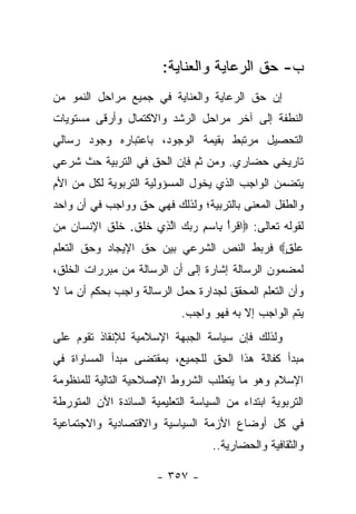 ‫ﺏ- ﺤﻕ ﺍﻟﺭﻋﺎﻴﺔ ﻭﺍﻟﻌﻨﺎﻴﺔ:‬
‫ﺇﻥ ﺤﻕ ﺍﻟﺭﻋﺎﻴﺔ ﻭﺍﻟﻌﻨﺎﻴﺔ ﻓﻲ ﺠﻤﻴﻊ ﻤﺭﺍﺤل ﺍﻟﻨﻤﻭ ﻤﻥ‬
‫ﺍﻟﻨﻁﻔﺔ ﺇﻟﻰ ﺁﺨﺭ ﻤﺭﺍﺤل ﺍﻟﺭﺸﺩ ﻭﺍﻻﻜﺘﻤﺎل ﻭﺃﺭﻗﻰ ﻤﺴﺘﻭﻴﺎﺕ‬
‫ﺍﻟﺘﺤﺼﻴل ﻤﺭﺘﺒﻁ ﺒﻘﻴﻤﺔ ﺍﻟﻭﺠﻭﺩ، ﺒﺎﻋﺘﺒﺎﺭﻩ ﻭﺠﻭﺩ ﺭﺴﺎﻟﻲ‬
‫ﺘﺎﺭﻴﺨﻲ ﺤﻀﺎﺭﻱ. ﻭﻤﻥ ﺜﻡ ﻓﺈﻥ ﺍﻟﺤﻕ ﻓﻲ ﺍﻟﺘﺭﺒﻴﺔ ﺤﺙ ﺸﺭﻋﻲ‬
                            ‫‪‬‬
‫ﻴﺘﻀﻤﻥ ﺍﻟﻭﺍﺠﺏ ﺍﻟﺫﻱ ﻴﺨﻭل ﺍﻟﻤﺴﺅﻭﻟﻴﺔ ﺍﻟﺘﺭﺒﻭﻴﺔ ﻟﻜل ﻤﻥ ﺍﻷﻡ‬
                               ‫‪‬‬
‫ﻭﺍﻟﻁﻔل ﺍﻟﻤﻌﻨﻰ ﺒﺎﻟﺘﺭﺒﻴﺔ؛ ﻭﻟﺫﻟﻙ ﻓﻬﻲ ﺤﻕ ﻭﻭﺍﺠﺏ ﻓﻲ ﺃﻥ ﻭﺍﺤﺩ‬
‫ﻟﻘﻭﻟﻪ ﺘﻌﺎﻟﻰ: ‪‬ﺍﻗﺭﺃ ِﺎﺴﻡ ﺭﺒﻙ ﺍﻟ ِﻱ ﺨﻠﻕ. ﺨﻠﻕ ﺍﻹﻨ ‪‬ﺎﻥ ﻤﻥ‬
‫ﹾ ‪ ْ ‬ﺒ ‪    ِ ‬ﱠﺫ ﹶ ﹶ ﹶ ﹶ ﹶ ﹶ ِ ﹾ ﺴ ‪ ِ ‬‬
‫‪‬ﻠ ٍ‪ ‬ﻓﺭﺒﻁ ﺍﻟﻨﺹ ﺍﻟﺸﺭﻋﻲ ﺒﻴﻥ ﺤﻕ ﺍﻹﻴﺠﺎﺩ ﻭﺤﻕ ﺍﻟﺘﻌﻠﻡ‬
                                           ‫ﻋ ﹶﻕ‬
‫ﻟﻤﻀﻤﻭﻥ ﺍﻟﺭﺴﺎﻟﺔ ﺇﺸﺎﺭﺓ ﺇﻟﻰ ﺃﻥ ﺍﻟﺭﺴﺎﻟﺔ ﻤﻥ ﻤﺒﺭﺭﺍﺕ ﺍﻟﺨﻠﻕ،‬
‫ﻭﺃﻥ ﺍﻟﺘﻌﻠﻡ ﺍﻟﻤﺤﻘﻕ ﻟﺠﺩﺍﺭﺓ ﺤﻤل ﺍﻟﺭﺴﺎﻟﺔ ﻭﺍﺠﺏ ﺒﺤﻜﻡ ﺃﻥ ﻤﺎ ﻻ‬
                             ‫ﻴﺘﻡ ﺍﻟﻭﺍﺠﺏ ﺇﻻ ﺒﻪ ﻓﻬﻭ ﻭﺍﺠﺏ.‬
‫ﻭﻟﺫﻟﻙ ﻓﺈﻥ ﺴﻴﺎﺴﺔ ﺍﻟﺠﺒﻬﺔ ﺍﻹﺴﻼﻤﻴﺔ ﻟﻺﻨﻘﺎﺫ ﺘﻘﻭﻡ ﻋﻠﻰ‬
‫ﻤﺒﺩﺃ ﻜﻔﺎﻟﺔ ﻫﺫﺍ ﺍﻟﺤﻕ ﻟﻠﺠﻤﻴﻊ، ﺒﻤﻘﺘﻀﻰ ﻤﺒﺩﺃ ﺍﻟﻤﺴﺎﻭﺍﺓ ﻓﻲ‬
‫ﺍﻹﺴﻼﻡ ﻭﻫﻭ ﻤﺎ ﻴﺘﻁﻠﺏ ﺍﻟﺸﺭﻭﻁ ﺍﻹﺼﻼﺤﻴﺔ ﺍﻟﺘﺎﻟﻴﺔ ﻟﻠﻤﻨﻅﻭﻤﺔ‬
‫ﺍﻟﺘﺭﺒﻭﻴﺔ ﺍﺒﺘﺩﺍﺀ ﻤﻥ ﺍﻟﺴﻴﺎﺴﺔ ﺍﻟﺘﻌﻠﻴﻤﻴﺔ ﺍﻟﺴﺎﺌﺩﺓ ﺍﻵﻥ ﺍﻟﻤﺘﻭﺭﻁﺔ‬
‫ﻓﻲ ﻜل ﺃﻭﻀﺎﻉ ﺍﻷﺯﻤﺔ ﺍﻟﺴﻴﺎﺴﻴﺔ ﻭﺍﻻﻗﺘﺼﺎﺩﻴﺔ ﻭﺍﻻﺠﺘﻤﺎﻋﻴﺔ‬
                                    ‫ﻭﺍﻟﺜﻘﺎﻓﻴﺔ ﻭﺍﻟﺤﻀﺎﺭﻴﺔ..‬

                       ‫- ٧٥٣ -‬
 