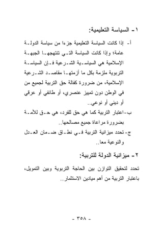 ‫١- ﺍﻟﺴﻴﺎﺴﺔ ﺍﻟﺘﻌﻠﻴﻤﻴﺔ:‬
‫ﺃ- ﺇﺫﺍ ﻜﺎﻨﺕ ﺍﻟﺴﻴﺎﺴﺔ ﺍﻟﺘﻌﻠﻴﻤﻴﺔ ﺠﺯ ‪‬ﺍ ﻤﻥ ﺴﻴﺎﺴﺔ ﺍﻟﺩﻭﻟـﺔ‬
                  ‫ﺀ‬
‫ﻋﺎﻤﺔ؛ ﻭﺇﺫﺍ ﻜﺎﻨﺕ ﺍﻟﺴﻴﺎﺴﺔ ﺍﻟﺘـﻲ ﺘﻨﺘﻬﺠﻬـﺎ ﺍﻟﺠﺒﻬـﺔ‬
‫ﺍﻹﺴﻼﻤﻴﺔ ﻫﻲ ﺍﻟﺴﻴﺎﺴـﻴﺔ ﺍﻟﺸـﺭﻋﻴﺔ ﻓـﺈﻥ ﺍﻟﺴﻴﺎﺴـﺔ‬
‫ﺍﻟﺘﺭﺒﻭﻴﺔ ﻤﻠﺯﻤﺔ ﺒﻜل ﻤﺎ ﺃﺯﻤﺘﻬـﺎ ﻤﻘﺎﺼـﺩ ﺍﻟﺸـﺭﻋﻴﺔ‬
‫ﺍﻹﺴﻼﻤﻴﺔ، ﻤﻥ ﻀﺭﻭﺭﺓ ﻜﻔﺎﻟﺔ ﺤﻕ ﺍﻟﺘﺭﺒﻴﺔ ﻟﺠﻤﻴﻊ ﻤﻥ‬
‫ﻓﻲ ﺍﻟﻭﻁﻥ ﺩﻭﻥ ﺘﻤﻴﻴﺯ ﻋﻨﺼﺭﻱ، ﺃﻭ ﻁﺎﺌﻔﻲ ﺃﻭ ﻋﺭﻗﻲ‬
                              ‫ﺃﻭ ﺩﻴﻨﻲ ﺃﻭ ﻨﻭﻋﻲ..‬
‫ﺏ- ﺍﻋﺘﺒﺎﺭ ﺍﻟﺘﺭﺒﻴﺔ ﻜﻤﺎ ﻫﻲ ﺤﻕ ﻟﻠﻔﺭﺩ، ﻫﻲ ﺤـﻕ ﻟﻸﻤـﺔ‬
                ‫ﺒﻀﺭﻭﺭﺓ ﻤﺭﺍﻋﺎﺓ ﺠﻤﻴﻊ ﻤﺼﺎﻟﺤﻬﺎ..‬
‫ﺝ- ﺘﺤﺩﺩ ﻤﻴﺯﺍﻨﻴﺔ ﺍﻟﺘﺭﺒﻴﺔ ﻓـﻲ ﻨﻁـﺎﻕ ﻀـﻤﺎﻥ ﺍﻟﻌـﺩل‬
                                   ‫ﻭﺍﻟﻨﻭﻋﻴﺔ ﻤﻌﺎ..‬
                                      ‫‪‬‬

                          ‫٢- ﻤﻴﺯﺍﻨﻴﺔ ﺍﻟﺩﻭﻟﺔ ﻟﻠﺘﺭﺒﻴﺔ:‬
‫ﺘﺤﺩﺩ ﻟﺘﺤﻘﻴﻕ ﺍﻟﺘﻭﺍﺯﻥ ﺒﻴﻥ ﺍﻟﺤﺎﺠﺔ ﺍﻟﺘﺭﺒﻭﻴﺔ ﻭﺒﻴﻥ ﺍﻟﺘﻤﻭﻴل،‬
                 ‫ﺒﺎﻋﺘﺒﺎﺭ ﺍﻟﺘﺭﺒﻴﺔ ﻤﻥ ﺃﻫﻡ ﻤﻴﺎﺩﻴﻥ ﺍﻻﺴﺘﺜﻤﺎﺭ..‬




                       ‫- ٨٥٣ -‬
 