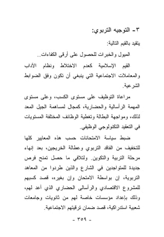 ‫٣- ﺍﻟﺘﻭﺠﻴﻪ ﺍﻟﺘﺭﺒﻭﻱ:‬
                                        ‫ﻴﺘﻘﻴﺩ ﺒﺎﻟﻘﻴﻡ ﺍﻟﺘﺎﻟﻴﺔ:‬
        ‫ﺍﻟﻤﻴﻭل ﻭﺍﻟﺨﺒﺭﺍﺕ ﻟﻠﺤﺼﻭل ﻋﻠﻰ ﺃﺭﻗﻰ ﺍﻟﻜﻔﺎﺀﺍﺕ..‬
‫ﺍﻵﺩﺍﺏ‬     ‫ﻭﻨﻅﺎﻡ‬   ‫ﺍﻻﺨﺘﻼﻁ‬    ‫ﻜﻌﺩﻡ‬    ‫ﺍﻹﺴﻼﻤﻴﺔ‬       ‫ﺍﻟﻘﻴﻡ‬
‫ﻭﺍﻟﻤﻌﺎﻤﻼﺕ ﺍﻻﺠﺘﻤﺎﻋﻴﺔ ﺍﻟﺘﻲ ﻴﻨﺒﻐﻲ ﺃﻥ ﺘﻜﻭﻥ ﻭﻓﻕ ﺍﻟﻀﻭﺍﺒﻁ‬
                                                 ‫ﺍﻟﺸﺭﻋﻴﺔ.‬
‫ﻤﺭﺍﻋﺎﺓ ﺍﻟﺘﻭﻅﻴﻑ ﻋﻠﻰ ﻤﺴﺘﻭﻯ ﺍﻟﻜﺴﺏ، ﻭﻋﻠﻰ ﻤﺴﺘﻭﻯ‬
‫ﺍﻟﻤﻬﻤﺔ ﺍﻟﺭﺃﺴﺎﻟﻴﺔ ﻭﺍﻟﺤﻀﺎﺭﻴﺔ، ﻜﻤﺠﺎل ﻟﻤﺴﺎﻫﻤﺔ ﺍﻟﺠﻴل ﺍﻟﻤﻌﺩ‬
‫ﻟﺫﻟﻙ، ﻭﻤﻭﺍﺠﻬﺔ ﺍﻟﺒﻁﺎﻟﺔ ﻭﺘﻐﻁﻴﺔ ﺍﻟﻭﻅﺎﺌﻑ ﺍﻟﻤﺨﺘﻠﻔﺔ ﺍﻟﻤﺴﺘﻭﻴﺎﺕ‬
                           ‫ﻓﻲ ﺍﻟﺘﻌﻘﻴﺩ ﺍﻟﺘﻜﻨﻭﻟﻭﺠﻲ ﺍﻟﻭﻅﻴﻔﻲ.‬
‫ﻀﺒﻁ ﺴﻴﺎﺴﺔ ﺍﻻﻤﺘﺤﺎﻨﺎﺕ ﺤﺴﺏ ﻫﺫﻩ ﺍﻟﻤﻌﺎﻴﻴﺭ ﻜﻠﻬﺎ‬
‫ﻟﻠﺘﺨﻔﻴﻑ ﻤﻥ ﺍﻟﻔﺎﻗﺩ ﺍﻟﺘﺭﺒﻭﻱ ﻭﻋﻁﺎﻟﺔ ﺍﻟﺨﺭﻴﺠﻴﻥ، ﺒﻌﺩ ﺇﻨﻬﺎﺀ‬
‫ﻤﺭﺤﻠﺔ ﺍﻟﺘﺭﺒﻴﺔ ﻭﺍﻟﺘﻜﻭﻴﻥ. ﻭﻟﺘﻼﻓﻲ ﻤﺎ ﺤﺼل ﺘﻤﻨﺢ ﻓﺭﺹ‬
‫ﺠﺩﻴﺩﺓ ﻟﻠﻤﺘﻭﺍﺠﺩﻴﻥ ﻓﻲ ﺍﻟﺸﺎﺭﻉ ﻭﺍﻟﺫﻴﻥ ﻁﺭﺩﻭﺍ ﻤﻥ ﺍﻟﻤﻌﺎﻫﺩ‬
‫ﺍﻟﺘﺭﺒﻭﻴﺔ، ﺇﻥ ﺒﻭﺍﺴﻁﺔ ﺍﻻﻤﺘﺤﺎﻥ ﻭﺇﻥ ﺒﻐﻴﺭﻩ، ﻗﺼﺩ ﻜﺴﺒﻬﻡ‬
                 ‫‪‬‬                  ‫‪‬‬
‫ﻟﻠﻤﺸﺭﻭﻉ ﺍﻻﻗﺘﺼﺎﺩﻱ ﻭﺍﻟﺭﺃﺴﺎﻟﻰ ﺍﻟﺤﻀﺎﺭﻱ ﺍﻟﺫﻱ ﺃﻋﺩ ﻟﻬﻡ،‬
‫ﻭﺫﻟﻙ ﺒﺈﻋﺩﺍﺩ ﻤﺅﺴﺴﺎﺕ ﺨﺎﺼﺔ ﻟﻬﻡ ﻤﻥ ﺜﺎﻨﻭﻴﺎﺕ ﻭﺠﺎﻤﻌﺎﺕ‬
          ‫ﺸﻌﺒﻴﺔ ﺍﺴﺘﺩﺭﺍﻜﻴﺔ، ﻗﺼﺩ ﻀﻤﺎﻥ ﺘﺭﻗﻴﺘﻬﻡ ﺍﻻﺠﺘﻤﺎﻋﻴﺔ.‬

                       ‫- ٩٥٣ -‬
 