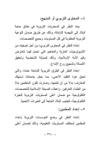 ‫٤- ﺍﻟﻤﺤﺘﻭﻯ ﺍﻟﺘﺭﺒﻭﻱ ﺃﻭ ﺍﻟﻤﻨﻬﺞ:‬
‫ﻴﻌﺎﺩ ﺍﻟﻨﻅﺭ ﻓﻲ ﺍﻟﻤﺤﺘﻭﻴﺎﺕ ﺍﻟﺘﺭﺒﻭﻴﺔ ﻓﻲ ﻨﻁﺎﻕ ﺤﺎﺠﺔ‬
‫ﺍﻟﺒﻼﺩ ﺇﻟﻰ ﺍﻟﻨﻬﻀﺔ ﺍﻟﺸﺎﻤﻠﺔ، ﻭﺫﻟﻙ ﻋﻥ ﻁﺭﻴﻕ ﻀﻤﺎﻥ ﺍﻟﺘﻭﻋﻴﺔ‬
   ‫ﺍﻟﺘﺭﺒﻭﻴﺔ ﺍﻟﻤﻁﻠﻭﺒﺔ ﻓﻲ ﻜل ﺍﻟﻤﺴﺘﻭﻴﺎﺕ ﻭﺠﻤﻴﻊ ﺍﻟﺘﺨﺼﺼﺎﺕ.‬
‫ﺇﻋﺎﺩﺓ ﺍﻟﻨﻅﺭ ﻓﻲ ﺍﻟﻤﺤﺘﻭﻯ ﺍﻟﺘﺭﺒﻭﻱ؛ ﻤﻥ ﺃﺠل ﺘﺼﻔﻴﺘﻪ ﻤﻥ‬
‫ﺍﻷﻴﺩﻴﻭﻟﻭﺠﻴﺎﺕ ﺍﻟﻐﺎﺯﻴﺔ ﻭﺍﻟﻤﻔﺎﻫﻴﻡ ﺍﻟﺘﻲ ﺘﺤﻤل ﻗﻴﻤﺎ ﺘﺘﻌﺎﺭﺽ‬
        ‫‪‬‬
‫ﻭﻗﻴﻡ ﺍﻷﻤﺔ ﺍﻹﺴﻼﻤﻴﺔ، ﻭﺫﻟﻙ ﻟﺼﻴﺎﻨﺔ ﺍﻟﺸﺨﺼﻴﺔ ﻭﺘﺤﻘﻴﻕ‬
                           ‫ﺍﻷﺼﺎﻟﺔ ﻭﺘﺸﺠﻴﻊ ﺭﻭﺡ ﺍﻹﺒﺩﺍﻉ.‬
‫ﺇﻋﺎﺩﺓ ﺍﻟﻨﻅﺭ ﻓﻲ ﺍﻟﻁﺭﻕ ﺍﻟﺘﺭﺒﻭﻴﺔ ﺍﻟﺸﺎﺌﻌﺔ ﻋﻨﺩﻨﺎ، ﻭﺍﻟﺘﻲ‬
‫ﺘﻌﻤﻕ ﻫﻭﺓ ﺍﻟﺘﻘﻠﻴﺩ ﺍﻷﻋﻤﻰ، ﻤﻤﺎ ﺠﻌل ﺠﺎﻤﻌﺎﺘﻨﺎ ﺘﺴﺘﻬﻠﻙ‬
‫ﺍﻟﻤﻌﺎﺭﻑ، ﺒﺩﻻ ﻤﻥ ﺃﻥ ﺘﻨﺘﺠﻬﺎ، ﻭﺼﺎﺭﺕ ﺘﻜﻭﻥ ﺍﻟﻤﺘﻌﻠﻤﻴﻥ ﺒﺩﻻ‬
‫ﹰ‬              ‫‪‬‬                       ‫ﹰ‬
‫ﻤﻥ ﺍﻟﻌﻠﻤﺎﺀ ﺍﻟﻌﺎﺭﻓﻴﻥ. ﻭﺇﻋﻁﺎﺀ ﺍﻟﺼﺒﻐﺔ ﺍﻹﺴﻼﻤﻴﺔ ﻟﻠﺘﺨﺼﺼﺎﺕ‬
‫ﺍﻟﺘﻜﻨﻭﻟﻭﺠﻴﺔ ﻤﻊ ﻀﻤﺎﻥ ﺃﻋﻠﻰ ﺍﻟﻤﺴﺘﻭﻴﺎﺕ ﺍﻟﺘﺭﺒﻭﻴﺔ ﻟﻠﺨﺒﺭﺓ‬
   ‫ﺍﻟﺘﻜﻨﻭﻟﻭﺠﻴﺔ، ﻟﺘﺠﻨﻴﺏ ﺍﻟﺒﻼﺩ ﺍﻟﺤﺎﺠﺔ ﺇﻟﻰ ﺍﻟﺨﺒﺭﺍﺕ ﺍﻷﺠﻨﺒﻴﺔ.‬

                                  ‫٥- ﺇﻋﺩﺍﺩ ﺍﻟﻤﻌﻠﻤﻴﻥ:‬
‫ﺇﻋﺎﺩﺓ ﺍﻟﻨﻅﺭ ﻓﻲ ﻭﻀﻊ ﺍﻟﻤﺅﺴﺴﺎﺕ ﺍﻟﺘﺭﺒﻭﻴﺔ ﺒﺈﻋﺩﺍﺩ‬
‫ﺍﻟﻤﻌﻠﻤﻴﻥ ﻟﻤﺨﺘﻠﻑ ﺍﻟﻤﺴﺘﻭﻴﺎﺕ ﺍﻟﺘﻌﻠﻴﻤﻴﺔ، ﻭﺫﻟﻙ ﻟﻀﻤﺎﻥ ﺃﻋﻠﻰ‬


                      ‫- ٠٦٣ -‬
 