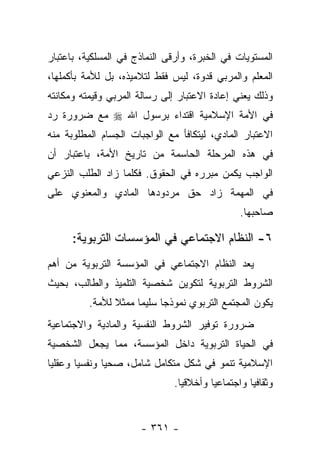 ‫ﺍﻟﻤﺴﺘﻭﻴﺎﺕ ﻓﻲ ﺍﻟﺨﺒﺭﺓ، ﻭﺃﺭﻗﻰ ﺍﻟﻨﻤﺎﺫﺝ ﻓﻲ ﺍﻟﻤﺴﻠﻜﻴﺔ، ﺒﺎﻋﺘﺒﺎﺭ‬
‫ﺍﻟﻤﻌﻠﻡ ﻭﺍﻟﻤﺭﺒﻲ ﻗﺩﻭﺓ، ﻟﻴﺱ ﻓﻘﻁ ﻟﺘﻼﻤﻴﺫﻩ، ﺒل ﻟﻸﻤﺔ ﺒﺄﻜﻤﻠﻬﺎ،‬
‫ﻭﺫﻟﻙ ﻴﻌﻨﻲ ﺇﻋﺎﺩﺓ ﺍﻻﻋﺘﺒﺎﺭ ﺇﻟﻰ ﺭﺴﺎﻟﺔ ﺍﻟﻤﺭﺒﻲ ﻭﻗﻴﻤﺘﻪ ﻭﻤﻜﺎﻨﺘﻪ‬
‫ﻓﻲ ﺍﻷﻤﺔ ﺍﻹﺴﻼﻤﻴﺔ ﺍﻗﺘﺩﺍﺀ ﺒﺭﺴﻭل ﺍﷲ ‪ ‬ﻤﻊ ﻀﺭﻭﺭﺓ ﺭﺩ‬
                       ‫‪‬‬
‫ﺍﻻﻋﺘﺒﺎﺭ ﺍﻟﻤﺎﺩﻱ، ﻟﻴﺘﻜﺎﻓﺄ ﻤﻊ ﺍﻟﻭﺍﺠﺒﺎﺕ ﺍﻟﺠﺴﺎﻡ ﺍﻟﻤﻁﻠﻭﺒﺔ ﻤﻨﻪ‬
‫ﻓﻲ ﻫﺫﻩ ﺍﻟﻤﺭﺤﻠﺔ ﺍﻟﺤﺎﺴﻤﺔ ﻤﻥ ﺘﺎﺭﻴﺦ ﺍﻷﻤﺔ، ﺒﺎﻋﺘﺒﺎﺭ ﺃﻥ‬
‫ﺍﻟﻭﺍﺠﺏ ﻴﻜﻤﻥ ﻤﺒﺭﺭﻩ ﻓﻲ ﺍﻟﺤﻘﻭﻕ. ﻓﻜﻠﻤﺎ ﺯﺍﺩ ﺍﻟﻁﻠﺏ ﺍﻟﻨﺯﻋﻲ‬
‫ﻓﻲ ﺍﻟﻤﻬﻤﺔ ﺯﺍﺩ ﺤﻕ ﻤﺭﺩﻭﺩﻫﺎ ﺍﻟﻤﺎﺩﻱ ﻭﺍﻟﻤﻌﻨﻭﻱ ﻋﻠﻰ‬
                                               ‫ﺼﺎﺤﺒﻬﺎ.‬

      ‫٦- ﺍﻟﻨﻅﺎﻡ ﺍﻻﺠﺘﻤﺎﻋﻲ ﻓﻲ ﺍﻟﻤﺅﺴﺴﺎﺕ ﺍﻟﺘﺭﺒﻭﻴﺔ:‬
‫ﻴﻌﺩ ﺍﻟﻨﻅﺎﻡ ﺍﻻﺠﺘﻤﺎﻋﻲ ﻓﻲ ﺍﻟﻤﺅﺴﺴﺔ ﺍﻟﺘﺭﺒﻭﻴﺔ ﻤﻥ ﺃﻫﻡ‬
‫ﺍﻟﺸﺭﻭﻁ ﺍﻟﺘﺭﺒﻭﻴﺔ ﻟﺘﻜﻭﻴﻥ ﺸﺨﺼﻴﺔ ﺍﻟﺘﻠﻤﻴﺫ ﻭﺍﻟﻁﺎﻟﺏ، ﺒﺤﻴﺙ‬
          ‫ﻴﻜﻭﻥ ﺍﻟﻤﺠﺘﻤﻊ ﺍﻟﺘﺭﺒﻭﻱ ﻨﻤﻭﺫ ‪‬ﺎ ﺴﻠﻴﻤﺎ ﻤﻤﺜﻼ ﻟﻸﻤﺔ.‬
                ‫ﹰ‬     ‫‪‬‬     ‫ﺠ‬
‫ﻀﺭﻭﺭﺓ ﺘﻭﻓﻴﺭ ﺍﻟﺸﺭﻭﻁ ﺍﻟﻨﻔﺴﻴﺔ ﻭﺍﻟﻤﺎﺩﻴﺔ ﻭﺍﻻﺠﺘﻤﺎﻋﻴﺔ‬
‫ﻓﻲ ﺍﻟﺤﻴﺎﺓ ﺍﻟﺘﺭﺒﻭﻴﺔ ﺩﺍﺨل ﺍﻟﻤﺅﺴﺴﺔ، ﻤﻤﺎ ﻴﺠﻌل ﺍﻟﺸﺨﺼﻴﺔ‬
‫ﺍﻹﺴﻼﻤﻴﺔ ﺘﻨﻤﻭ ﻓﻲ ﺸﻜل ﻤﺘﻜﺎﻤل ﺸﺎﻤل، ﺼﺤﻴﺎ ﻭﻨﻔﺴﻴﺎ ﻭﻋﻘﻠﻴﺎ‬
 ‫‪‬‬      ‫‪‬‬      ‫‪‬‬
                              ‫ﻭﺜﻘﺎﻓﻴﺎ ﻭﺍﺠﺘﻤﺎﻋﻴﺎ ﻭﺃﺨﻼﻗﻴﺎ.‬
                                ‫‪‬‬       ‫‪‬‬         ‫‪‬‬


                      ‫- ١٦٣ -‬
 