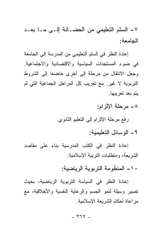 ‫٧- ﺍﻟﺴﻠﻡ ﺍﻟﺘﻌﻠﻴﻤﻲ ﻤﻥ ﺍﻟﺤﻀـﺎﻨﺔ ﺇﻟـﻰ ﻤـﺎ ﺒﻌـﺩ‬
                                                ‫ﺍﻟﺠﺎﻤﻌﺔ:‬
‫ﺇﻋﺎﺩﺓ ﺍﻟﻨﻅﺭ ﻓﻲ ﺍﻟﺴﻠﻡ ﺍﻟﺘﻌﻠﻴﻤﻲ ﻤﻥ ﺍﻟﻤﺩﺭﺴﺔ ﺇﻟﻰ ﺍﻟﺠﺎﻤﻌﺔ‬
‫ﻓﻲ ﻀﻭﺀ ﺍﻟﻤﺴﺘﺠﺩﺍﺕ ﺍﻟﺴﻴﺎﺴﻴﺔ ﻭﺍﻻﻗﺘﺼﺎﺩﻴﺔ ﻭﺍﻻﺠﺘﻤﺎﻋﻴﺔ.‬
‫ﻭﺠﻌل ﺍﻻﻨﺘﻘﺎل ﻤﻥ ﻤﺭﺤﻠﺔ ﺇﻟﻰ ﺃﺨﺭﻯ ﺨﺎﻀﻌﺎ ﺇﻟﻰ ﺍﻟﺸﺭﻭﻁ‬
            ‫‪‬‬
‫ﺍﻟﺘﺭﺒﻭﻴﺔ ﻻ ﻏﻴﺭ. ﻤﻊ ﺘﻌﺭﻴﺏ ﻜل ﺍﻟﻤﺭﺍﺤل ﺍﻟﺠﻤﺎﻋﻴﺔ ﺍﻟﺘﻲ ﻟﻡ‬
                                          ‫ﻴﺘﻡ ﺒﻌﺩ ﺘﻌﺭﻴﺒﻬﺎ.‬

                                    ‫٨- ﻤﺭﺤﻠﺔ ﺍﻹﻟﺯﺍﻡ:‬
                ‫ﺭﻓﻊ ﻤﺭﺤﻠﺔ ﺍﻹﻟﺯﺍﻡ ﺇﻟﻰ ﺍﻟﺘﻌﻠﻴﻡ ﺍﻟﺜﺎﻨﻭﻱ.‬

                                ‫٩- ﺍﻟﻭﺴﺎﺌل ﺍﻟﺘﻌﻠﻴﻤﻴﺔ:‬
‫ﺇﻋﺎﺩﺓ ﺍﻟﻨﻅﺭ ﻓﻲ ﺍﻟﻜﺘﺏ ﺍﻟﻤﺩﺭﺴﻴﺔ ﺒﻨﺎﺀ ﻋﻠﻰ ﻤﻘﺎﺼﺩ‬
          ‫‪‬‬
                     ‫ﺍﻟﺸﺭﻴﻌﺔ، ﻭﻤﺘﻁﻠﺒﺎﺕ ﺍﻟﺘﺭﺒﻴﺔ ﺍﻹﺴﻼﻤﻴﺔ.‬

                  ‫٠١- ﺍﻟﻤﻨﻅﻭﻤﺔ ﺍﻟﺘﺭﺒﻭﻴﺔ ﺍﻟﺭﻴﺎﻀﻴﺔ:‬
‫ﺇﻋﺎﺩﺓ ﺍﻟﻨﻅﺭ ﻓﻲ ﺍﻟﺴﻴﺎﺴﺔ ﺍﻟﺘﺭﺒﻭﻴﺔ ﺍﻟﺭﻴﺎﻀﻴﺔ، ﺒﺤﻴﺙ‬
‫ﺘﺼﻴﺭ ﻭﺴﻴﻠﺔ ﻟﻨﻤﻭ ﺍﻟﺠﺴﻡ ﻭﺍﻟﺭﻋﺎﻴﺔ ﺍﻟﻨﻔﺴﻴﺔ ﻭﺍﻷﺨﻼﻗﻴﺔ، ﻤﻊ‬
                          ‫ﻤﺭﺍﻋﺎﺓ ﺃﺤﻜﺎﻡ ﺍﻟﺸﺭﻴﻌﺔ ﺍﻹﺴﻼﻤﻴﺔ.‬

                       ‫- ٢٦٣ -‬
 