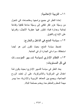 ‫١١- ﺍﻟﺘﺭﺒﻴﺔ ﺍﻹﻋﻼﻤﻴﺔ:‬
‫ﺇﻋﺎﺩﺓ ﺍﻟﻨﻅﺭ ﻓﻲ ﺠﻤﻴﻊ ﺒﺭﺍﻤﺠﻬﺎ ﻭﻤﻘﺎﺼﺩﻫﺎ، ﻜﻲ ﺘﺘﺤﻭل‬
‫ﻤﻥ ﻭﺴﻴﻠﺔ ﻏﺯﻭ ﻓﻜﺭ ﺜﻘﺎﻓﻲ ﺇﻟﻰ ﻭﺴﻴﻠﺔ ﻤﻨﺎﻋﺔ ﺜﻘﺎﻓﻴﺔ ﻭﻗﻨﺎﻋﺔ‬
‫ﺇﻴﻤﺎﻨﻴﺔ ﻭﺠﺩﺍﺭﺓ ﻓﻨﻴﺔ، ﺘﺘﺒﻠﻭﺭ ﻓﻴﻬﺎ ﻋﺒﻘﺭﻴﺔ ﺍﻷﺠﻴﺎل، ﻭﻗﺩﺭﺘﻬﺎ‬
                                   ‫ﻋﻠﻰ ﺍﻹﺒﺩﺍﻉ ﻭﺍﻟﺘﻔﻭﻕ.‬

            ‫٢١- ﺴﻴﺎﺴﺔ ﺍﻟﻤﻨﺢ ﻓﻲ ﺍﻟﺩﺍﺨل ﻭﺍﻟﺨﺎﺭﺝ:‬
‫ﺘﻀﺒﻁ ﺴﻴﺎﺴﺔ ﺍﻟﻤﻨﺢ، ﺒﺤﻴﺙ ﺘﻜﻭﻥ ﻟﻤﻥ ﻫﻭ ﺃﻴ ‪‬ﺎ‬
 ‫ﻀ‬
                ‫ﺍﺴﺘﺤﻘﺎﻗﺎ، ﺴﻭﺍﺀ ﻓﻲ ﺍﻟﺠﺩﺍﺭﺓ ﺃﻭ ﻓﻲ ﺍﻟﺤﺎﺠﺔ.‬
                                                ‫ﹰ‬

‫٣١- ﺍﻟﻨﻅﺎﻡ ﺍﻹﺩﺍﺭﻱ ﻟﺴﻴﺎﺴﺔ ﺘﺴـﻴﻴﺭ ﺍﻟﻤﺅﺴﺴـﺎﺕ‬
                                   ‫ﻓﻲ ﻜل ﺍﻟﻤﺴﺘﻭﻴﺎﺕ:‬
‫ﻴﻌﺎﺩ ﺍﻟﻨﻅﺭ ﻓﻲ ﺴﻴﺎﺴﺔ ﺍﻟﺘﺴﻴﻴﺭ ﺍﻹﺩﺍﺭﻱ؛ ﺒﺤﻴﺙ ﻴﻜﻭﻥ ﺜﻤﺔ‬
‫ﺍﻋﺘﺩﺍل ﻓﻲ ﺍﻟﻤﺭﻜﺯﻴﺔ ﻭﺍﻟﻼﻤﺭﻜﺯﻴﺔ، ﻋﻠﻰ ﺃﻥ ﺘﻌﺘﻤﺩ ﺍﻟﺭﻭﺡ‬
‫ﺍﻟﺠﻤﺎﻋﻴﺔ، ﻭﻴﺠﻤﻊ ﺒﻴﻥ ﺍﻟﻤﻌﺎﻫﺩ ﺍﻟﺘﺭﺒﻭﻴﺔ ﻭﺍﻹﺩﺍﺭﻴﺔ، ﻤﻤﺎ ﻴﻴﺴﺭ‬
            ‫ﻤﻬﻤﺔ ﺍﻟﻤﻌﻠﻡ ﻭﺍﻟﻤﺘﻌﻠﻡ ﻤﻌﺎ ﻭﻴﺨﺩﻡ ﻤﺼﻠﺤﺔ ﺍﻟﺒﻼﺩ.‬
                                ‫‪‬‬




                      ‫- ٣٦٣ -‬
 