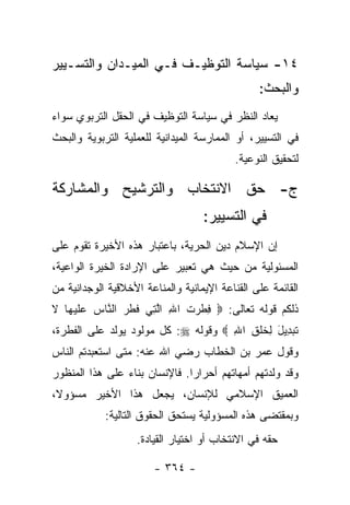 ‫٤١- ﺴﻴﺎﺴﺔ ﺍﻟﺘﻭﻅﻴـﻑ ﻓـﻲ ﺍﻟﻤﻴـﺩﺍﻥ ﻭﺍﻟﺘﺴـﻴﻴﺭ‬
                                                ‫ﻭﺍﻟﺒﺤﺙ:‬
‫ﻴﻌﺎﺩ ﺍﻟﻨﻅﺭ ﻓﻲ ﺴﻴﺎﺴﺔ ﺍﻟﺘﻭﻅﻴﻑ ﻓﻲ ﺍﻟﺤﻘل ﺍﻟﺘﺭﺒﻭﻱ ﺴﻭﺍﺀ‬
‫ﻓﻲ ﺍﻟﺘﺴﻴﻴﺭ، ﺃﻭ ﺍﻟﻤﻤﺎﺭﺴﺔ ﺍﻟﻤﻴﺩﺍﻨﻴﺔ ﻟﻠﻌﻤﻠﻴﺔ ﺍﻟﺘﺭﺒﻭﻴﺔ ﻭﺍﻟﺒﺤﺙ‬
                                           ‫ﻟﺘﺤﻘﻴﻕ ﺍﻟﻨﻭﻋﻴﺔ.‬

‫ﺝ- ﺤﻕ ﺍﻻﻨﺘﺨﺎﺏ ﻭﺍﻟﺘﺭﺸﻴﺢ ﻭﺍﻟﻤﺸﺎﺭﻜﺔ‬
                                   ‫ﻓﻲ ﺍﻟﺘﺴﻴﻴﺭ:‬
‫ﺇﻥ ﺍﻹﺴﻼﻡ ﺩﻴﻥ ﺍﻟﺤﺭﻴﺔ، ﺒﺎﻋﺘﺒﺎﺭ ﻫﺫﻩ ﺍﻷﺨﻴﺭﺓ ﺘﻘﻭﻡ ﻋﻠﻰ‬
‫ﺍﻟﻤﺴﺌﻭﻟﻴﺔ ﻤﻥ ﺤﻴﺙ ﻫﻲ ﺘﻌﺒﻴﺭ ﻋﻠﻰ ﺍﻹﺭﺍﺩﺓ ﺍﻟﺨﻴﺭﺓ ﺍﻟﻭﺍﻋﻴﺔ،‬
‫ﺍﻟﻘﺎﺌﻤﺔ ﻋﻠﻰ ﺍﻟﻘﻨﺎﻋﺔ ﺍﻹﻴﻤﺎﻨﻴﺔ ﻭﺍﻟﻤﻨﺎﻋﺔ ﺍﻷﺨﻼﻗﻴﺔ ﺍﻟﻭﺠﺩﺍﻨﻴﺔ ﻤﻥ‬
‫ﺫﻟﻜﻡ ﻗﻭﻟﻪ ﺘﻌﺎﻟﻰ: ‪ِ ‬ﻁ ‪‬ﺕ ﺍﷲ ﺍﻟ ِﻲ ﻓﻁ ‪ ‬ﺍﻟ ﱠﺎﺱ ﻋﻠﻴ ‪‬ﺎ ﻻ‬
‫ﻓ ﹾﺭ ﹶ ِ ﱠﺘ ﹶ ﹶﺭ ﻨ ‪  ‬ﹶ ‪‬ﻬ ﹶ‬
‫ﺘﺒ ِﻴل ِﺨﻠ ِ ﺍﷲ ‪ ‬ﻭﻗﻭﻟﻪ ‪ :‬ﻜل ﻤﻭﻟﻭﺩ ﻴﻭﻟﺩ ﻋﻠﻰ ﺍﻟﻔﻁﺭﺓ،‬
                                     ‫ﹶ ‪‬ﺩ َ ﻟ ﹶ ﹾﻕ ِ‬
‫ﻭﻗﻭل ﻋﻤﺭ ﺒﻥ ﺍﻟﺨﻁﺎﺏ ﺭﻀﻲ ﺍﷲ ﻋﻨﻪ: ﻤﺘﻰ ﺍﺴﺘﻌﺒﺩﺘﻡ ﺍﻟﻨﺎﺱ‬
‫ﻭﻗﺩ ﻭﻟﺩﺘﻬﻡ ﺃﻤﻬﺎﺘﻬﻡ ﺃﺤﺭﺍﺭﺍ. ﻓﺎﻹﻨﺴﺎﻥ ﺒﻨﺎﺀ ﻋﻠﻰ ﻫﺫﺍ ﺍﻟﻤﻨﻅﻭﺭ‬
                ‫‪‬‬              ‫‪‬‬
‫ﺍﻟﻌﻤﻴﻕ ﺍﻹﺴﻼﻤﻲ ﻟﻺﻨﺴﺎﻥ، ﻴﺠﻌل ﻫﺫﺍ ﺍﻷﺨﻴﺭ ﻤﺴﺅﻭﻻ،‬
 ‫ﹰ‬
            ‫ﻭﺒﻤﻘﺘﻀﻰ ﻫﺫﻩ ﺍﻟﻤﺴﺅﻭﻟﻴﺔ ﻴﺴﺘﺤﻕ ﺍﻟﺤﻘﻭﻕ ﺍﻟﺘﺎﻟﻴﺔ:‬
                   ‫ﺤﻘﻪ ﻓﻲ ﺍﻻﻨﺘﺨﺎﺏ ﺃﻭ ﺍﺨﺘﻴﺎﺭ ﺍﻟﻘﻴﺎﺩﺓ.‬

                        ‫- ٤٦٣ -‬
 