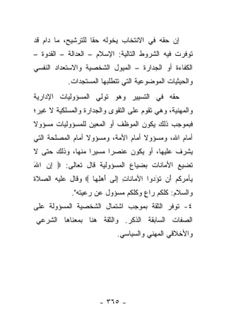 ‫ﺇﻥ ﺤﻘﻪ ﻓﻲ ﺍﻻﻨﺘﺨﺎﺏ ﻴﺨﻭﻟﻪ ﺤﻘﺎ ﻟﻠﺘﺭﺸﻴﺢ، ﻤﺎ ﺩﺍﻡ ﻗﺩ‬
                    ‫ﹰ‬    ‫‪‬‬
‫ﺘﻭﻓﺭﺕ ﻓﻴﻪ ﺍﻟﺸﺭﻭﻁ ﺍﻟﺘﺎﻟﻴﺔ: ﺍﻹﺴﻼﻡ – ﺍﻟﻌﺩﺍﻟﺔ – ﺍﻟﻘﺩﻭﺓ –‬
‫ﺍﻟﻜﻔﺎﺀﺓ ﺃﻭ ﺍﻟﺠﺩﺍﺭﺓ – ﺍﻟﻤﻴﻭل ﺍﻟﺸﺨﺼﻴﺔ ﻭﺍﻻﺴﺘﻌﺩﺍﺩ ﺍﻟﻨﻔﺴﻲ‬
            ‫ﻭﺍﻟﺤﻴﺜﻴﺎﺕ ﺍﻟﻤﻭﻀﻭﻋﻴﺔ ﺍﻟﺘﻲ ﺘﺘﻁﻠﺒﻬﺎ ﺍﻟﻤﺴﺘﺠﺩﺍﺕ.‬
‫ﺤﻘﻪ ﻓﻲ ﺍﻟﺘﺴﻴﻴﺭ ﻭﻫﻭ ﺘﻭﻟﻲ ﺍﻟﻤﺴﺅﻭﻟﻴﺎﺕ ﺍﻹﺩﺍﺭﻴﺔ‬
‫ﻭﺍﻟﻤﻬﻨﻴﺔ، ﻭﻫﻲ ﺘﻘﻭﻡ ﻋﻠﻰ ﺍﻟﺘﻘﻭﻯ ﻭﺍﻟﺠﺩﺍﺭﺓ ﻭﺍﻟﻤﺴﻠﻜﻴﺔ ﻻ ﻏﻴﺭ؛‬
‫ﻓﺒﻤﻭﺠﺏ ﺫﻟﻙ ﻴﻜﻭﻥ ﺍﻟﻤﻭﻅﻑ ﺃﻭ ﺍﻟﻤﻌﻴﻥ ﻟﻠﻤﺴﺅﻭﻟﻴﺎﺕ ﻤﺴﺅﻭﻻ‬
‫ﹰ‬
‫ﺃﻤﺎﻡ ﺍﷲ، ﻭﻤﺴﺅﻭﻻ ﺃﻤﺎﻡ ﺍﻷﻤﺔ، ﻭﻤﺴﺅﻭﻻ ﺃﻤﺎﻡ ﺍﻟﻤﺼﻠﺤﺔ ﺍﻟﺘﻲ‬
                  ‫ﹰ‬                 ‫ﹰ‬
‫ﻴﺸﺭﻑ ﻋﻠﻴﻬﺎ، ﺃﻭ ﻴﻜﻭﻥ ﻋﻨﺼﺭﺍ ﻤﺴﻴﺭﺍ ﻤﻨﻬﺎ، ﻭﺫﻟﻙ ﺤﺘﻰ ﻻ‬
                  ‫‪‬‬     ‫‪‬‬
‫ﺘﻀﻴﻊ ﺍﻷﻤﺎﻨﺎﺕ ﺒﻀﻴﺎﻉ ﺍﻟﻤﺴﺅﻭﻟﻴﺔ ﻗﺎل ﺘﻌﺎﻟﻰ: ‪ ‬ﺇﻥ ﺍﷲ‬
‫ِ‪َ ‬‬
‫‪‬ﺄﻤﺭ ﹸﻡ َﻥ ﺘﺅ ‪‬ﻭﺍ ﺍﻷ ‪‬ﺎ ﹶﺎﺕ ﺇ ﹶﻰ ﺃﻫﻠ ‪‬ﺎ ‪ ‬ﻭﻗﺎل ﻋﻠﻴﻪ ﺍﻟﺼﻼﺓ‬
                   ‫ﻤ ﻨ ِ ِﻟ َ ‪ِ ‬ﻬ‬        ‫ﻴ ‪ ‬ﻜ ‪ ‬ﺃ ﹸ َ ﺩ‬
             ‫ﻭﺍﻟﺴﻼﻡ: ﻜﻠﻜﻡ ﺭﺍﻉ ﻭﻜﻠﻜﻡ ﻤﺴﺅﻭل ﻋﻥ ﺭﻋﻴﺘﻪ".‬
                                    ‫ٍ‬
‫٤- ﺘﻭﻓﺭ ﺍﻟﺜﻘﺔ ﺒﻤﻭﺠﺏ ﺍﺸﺘﻤﺎل ﺍﻟﺸﺨﺼﻴﺔ ﺍﻟﻤﺴﺅﻭﻟﺔ ﻋﻠﻰ‬
‫ﺍﻟﺼﻔﺎﺕ ﺍﻟﺴﺎﺒﻘﺔ ﺍﻟﺫﻜﺭ. ﻭﺍﻟﺜﻘﺔ ﻫﻨﺎ ﺒﻤﻌﻨﺎﻫﺎ ﺍﻟﺸﺭﻋﻲ‬
                              ‫ﻭﺍﻷﺨﻼﻗﻲ ﺍﻟﻤﻬﻨﻲ ﻭﺍﻟﺴﻴﺎﺴﻲ.‬




                        ‫- ٥٦٣ -‬
 