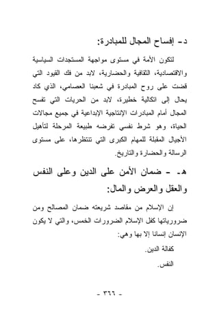 ‫ﺩ- ﺇﻓﺴﺎﺡ ﺍﻟﻤﺠﺎل ﻟﻠﻤﺒﺎﺩﺭﺓ:‬
‫ﻟﺘﻜﻭﻥ ﺍﻷﻤﺔ ﻓﻲ ﻤﺴﺘﻭﻯ ﻤﻭﺍﺠﻬﺔ ﺍﻟﻤﺴﺘﺠﺩﺍﺕ ﺍﻟﺴﻴﺎﺴﻴﺔ‬
‫ﻭﺍﻻﻗﺘﺼﺎﺩﻴﺔ، ﺍﻟﺜﻘﺎﻓﻴﺔ ﻭﺍﻟﺤﻀﺎﺭﻴﺔ، ﻻﺒﺩ ﻤﻥ ﻓﻙ ﺍﻟﻘﻴﻭﺩ ﺍﻟﺘﻲ‬
‫ﻗﻀﺕ ﻋﻠﻰ ﺭﻭﺡ ﺍﻟﻤﺒﺎﺩﺭﺓ ﻓﻲ ﺸﻌﺒﻨﺎ ﺍﻟﻌﺼﺎﻤﻲ، ﺍﻟﺫﻱ ﻜﺎﺩ‬
‫ﻴﺤﺎل ﺇﻟﻰ ﺍﺘﻜﺎﻟﻴﺔ ﺨﻁﻴﺭﺓ، ﻻﺒﺩ ﻤﻥ ﺍﻟﺤﺭﻴﺎﺕ ﺍﻟﺘﻲ ﺘﻔﺴﺢ‬
‫ﺍﻟﻤﺠﺎل ﺃﻤﺎﻡ ﺍﻟﻤﺒﺎﺩﺭﺍﺕ ﺍﻹﻨﺘﺎﺠﻴﺔ ﺍﻹﺒﺩﺍﻋﻴﺔ ﻓﻲ ﺠﻤﻴﻊ ﻤﺠﺎﻻﺕ‬
‫ﺍﻟﺤﻴﺎﺓ، ﻭﻫﻭ ﺸﺭﻁ ﻨﻔﺴﻲ ﺘﻔﺭﻀﻪ ﻁﺒﻴﻌﺔ ﺍﻟﻤﺭﺤﻠﺔ ﻟﺘﺄﻫﻴل‬
‫ﺍﻷﺠﻴﺎل ﺍﻟﻤﻘﺒﻠﺔ ﻟﻠﻤﻬﺎﻡ ﺍﻟﻜﺒﺭﻯ ﺍﻟﺘﻲ ﺘﻨﺘﻅﺭﻫﺎ، ﻋﻠﻰ ﻤﺴﺘﻭﻯ‬
                            ‫ﺍﻟﺭﺴﺎﻟﺔ ﻭﺍﻟﺤﻀﺎﺭﺓ ﻭﺍﻟﺘﺎﺭﻴﺦ.‬

‫ﻫـ - ﻀﻤﺎﻥ ﺍﻷﻤﻥ ﻋﻠﻰ ﺍﻟﺩﻴﻥ ﻭﻋﻠﻰ ﺍﻟﻨﻔﺱ‬
                         ‫ﻭﺍﻟﻌﻘل ﻭﺍﻟﻌﺭﺽ ﻭﺍﻟﻤﺎل:‬
‫ﺇﻥ ﺍﻹﺴﻼﻡ ﻤﻥ ﻤﻘﺎﺼﺩ ﺸﺭﻴﻌﺘﻪ ﻀﻤﺎﻥ ﺍﻟﻤﺼﺎﻟﺢ ﻭﻤﻥ‬
‫ﻀﺭﻭﺭﻴﺎﺘﻬﺎ ﻜﻔل ﺍﻹﺴﻼﻡ ﺍﻟﻀﺭﻭﺭﺍﺕ ﺍﻟﺨﻤﺱ، ﻭﺍﻟﺘﻲ ﻻ ﻴﻜﻭﻥ‬
                             ‫ﺍﻹﻨﺴﺎﻥ ﺇﻨﺴﺎﻨﺎ ﺇﻻ ﺒﻬﺎ ﻭﻫﻲ:‬
                                          ‫ﹰ‬
                                      ‫ﻜﻔﺎﻟﺔ ﺍﻟﺩﻴﻥ.‬
                                           ‫ﺍﻟﻨﻔﺱ.‬


                      ‫- ٦٦٣ -‬
 