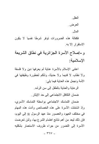 ‫ﺍﻟﻌﻘل.‬
                                           ‫ﺍﻟﻌﺭﺽ.‬
                                             ‫ﺍﻟﻤﺎل.‬
‫ﻓﻜﻔﺎﻟﺔ ﻫﺫﻩ ﺍﻟﻀﺭﻭﺭﺍﺕ ﺘﻭﻓﺭ ﺸﺭ ﹰﺎ ﻨﻔﺴﻴﺎ ﻻ ﻴﻜﻭﻥ‬
        ‫‪‬‬     ‫ﻁ‬
                                        ‫ﺍﻻﺴﺘﻘﺭﺍﺭ ﺇﻻ ﺒﻪ.‬

‫ﻭ-ﺇﺼﻼﺡ ﺍﻷﺴﺭﺓ ﺍﻟﺠﺯﺍﺌﺭﻴﺔ ﻓﻲ ﻨﻁﺎﻕ ﺍﻟﺸﺭﻴﻌﺔ‬
                                           ‫ﺍﻹﺴﻼﻤﻴﺔ:‬
‫ﺍﻋﺘﻨﻰ ﺍﻹﺴﻼﻡ ﺒﺎﻷﺴﺭﺓ ﻋﻨﺎﻴﺔ ﻟﻡ ﻴﻌﺭﻓﻬﺎ ﺩﻴﻥ ﻭﻻ ﻓﻠﺴﻔﺔ‬
‫ﻭﻻ ﻨﻅﺎﻡ، ﻻ ﻗﺩﻴ ‪‬ﺎ ﻭﻻ ﺤﺩﻴ ﹰﺎ، ﻭﺫﻟﻜﻡ ﻟﺨﻁﻭﺭﺓ ﻭﻅﻴﻔﺘﻬﺎ ﻓﻲ‬
                          ‫ﺜ‬         ‫ﻤ‬
                        ‫ﺍﻷﻤﺔ ﻭﻨﺠﻤل ﻫﺫﻩ ﺍﻟﻌﻨﺎﻴﺔ ﻓﻴﻤﺎ ﻴﻠﻲ:‬
              ‫ﺍﻟﺭﻋﺎﻴﺔ ﻭﺍﻟﻌﻨﺎﻴﺔ ﺒﺎﻟﻁﻔل ﺇﻟﻰ ﺴﻥ ﺍﻟﺭﺸﺩ.‬
            ‫ﻀﻤﺎﻥ ﺍﻟﺘﻜﺎﻓل ﺍﻻﺠﺘﻤﺎﻋﻲ ﺇﻟﻰ ﺤﺩ ﺍﻹﻴﺜﺎﺭ.‬
‫ﻀﻤﺎﻥ ﺍﻟﺘﻤﺎﺴﻙ ﺍﻻﺠﺘﻤﺎﻋﻲ ﺒﻭﺍﺴﻁﺔ ﺍﻟﺘﻤﺎﺴﻙ ﺍﻷﺴﺭﻱ،‬
‫ﻭﺇﺫ ﺍﺸﺘﻤﻠﺕ ﺍﻷﺴﺭﺓ ﻋﻠﻰ ﻫﺫﻩ ﺍﻟﺨﺼﺎﺌﺹ ﻭﺃﺩﺕ ﻫﺫﻩ ﺍﻟﻤﻬﺎﻡ‬
‫ﻓﻲ ﻤﺨﺘﻠﻑ ﺍﻟﻌﻬﻭﺩ ﻭﺍﻟﻌﺼﻭﺭ ﻤﻨﺫ ﻋﻬﺩ ﺍﻟﺭﺴﻭل ‪ ‬ﺇﻟﻰ ﺍﻟﻴﻭﻡ،‬
‫ﻓﺈﻥ ﺫﻟﻙ ﻟﻴﻌﺩ ﻤﻥ ﺃﻫﻡ ﻨﺘﺎﺌﺞ ﺍﻫﺘﻤﺎﻡ ﺍﻟﺸﺭﻉ ﺒﻬﺎ، ﻭﻟﺌﻥ ﺘﻌﺭﻀﺕ‬
‫ﺍﻷﺴﺭﺓ ﺇﻟﻰ ﺍﻟﺘﻀﺭﺭ ﻤﻥ ﺠﺭﺍﺀ ﻅﺭﻭﻑ ﺍﻻﺴﺘﻌﻤﺎﺭ ﺒﺸﻜﻠﻴﻪ‬
 ‫ﹶ‪‬‬

                      ‫- ٧٦٣ -‬
 