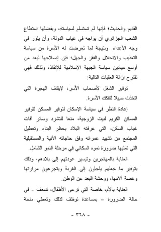 ‫ﺍﻟﻘﺩﻴﻡ ﻭﺍﻟﺤﺩﻴﺙ؛ ﻓﺈﻨﻬﺎ ﻟﻡ ﺘﺴﺘﺴﻠﻡ ﻟﺴﻴﺎﺴﺘﻪ، ﻭﺒﻔﻀﻠﻬﺎ ﺍﺴﺘﻁﺎﻉ‬
‫ﺍﻟﺸﻌﺏ ﺍﻟﺠﺯﺍﺌﺭﻱ ﺃﻥ ﻴﻭﺍﺠﻪ ﻓﻲ ﻏﻴﺎﺏ ﺍﻟﺩﻭﻟﺔ، ﻭﺃﻥ ﻴﺜﻭﺭ ﻓﻲ‬
‫ﻭﺠﻪ ﺍﻷﻋﺩﺍﺀ. ﻭﻨﺘﻴﺠﺔ ﻟﻤﺎ ﺘﻌﺭﻀﺕ ﻟﻪ ﺍﻷﺴﺭﺓ ﻤﻥ ﺴﻴﺎﺴﺔ‬
‫ﺍﻟﺘﻌﺫﻴﺏ ﻭﺍﻻﻨﺤﻼل ﻭﺍﻟﻔﻘﺭ ﻭﺍﻟﺠﻬل؛ ﻓﺈﻥ ﺇﺼﻼﺤﻬﺎ ﻟﻴﻌﺩ ﻤﻥ‬
     ‫‪‬‬
‫ﺃﻭﺴﻊ ﻤﻴﺎﺩﻴﻥ ﺴﻴﺎﺴﺔ ﺍﻟﺠﺒﻬﺔ ﺍﻹﺴﻼﻤﻴﺔ ﻟﻺﻨﻘﺎﺫ، ﻭﻟﺫﻟﻙ ﻓﻬﻲ‬
                              ‫ﺘﻘﺘﺭﺡ ﺇﺯﺍﻟﺔ ﺍﻟﻌﻘﺒﺎﺕ ﺍﻟﺘﺎﻟﻴﺔ:‬
‫ﺘﻭﻓﻴﺭ ﺍﻟﺸﻐل ﻷﺼﺤﺎﺏ ﺍﻷﺴﺭ، ﻹﻴﻘﺎﻑ ﺍﻟﻬﺠﺭﺓ ﺍﻟﺘﻲ‬
                     ‫ُ‬
                              ‫ﺍﺘﺨﺫﺕ ﺴﺒﻴﻼ ﻟﺘﻔﻜﻙ ﺍﻷﺴﺭﺓ.‬
                                           ‫ﹰ‬
‫ﺇﻋﺎﺩﺓ ﺍﻟﻨﻅﺭ ﻓﻲ ﺴﻴﺎﺴﺔ ﺍﻹﺴﻜﺎﻥ ﻟﺘﻭﻓﻴﺭ ﺍﻟﻤﺴﻜﻥ ﻟﺘﻭﻓﻴﺭ‬
‫ﺍﻟﻤﺴﻜﻥ ﺍﻟﻜﺭﻴﻡ ﻟﺒﻴﺕ ﺍﻟﺯﻭﺠﻴﺔ، ﻤﻨﻌﺎ ﻟﻠﺘﺸﺭﺩ ﻭﺴﺎﺌﺭ ﺁﻓﺎﺕ‬
                   ‫‪‬‬
‫ﻏﻴﺎﺏ ﺍﻟﺴﻜﻥ، ﺍﻟﺘﻲ ﻋﺭﻓﺘﻪ ﺍﻟﺒﻼﺩ ﺒﺤﻅﺭ ﺍﻟﺒﻨﺎﺀ ﻭﺘﻌﻁﻴل‬
‫ﺍﻟﻤﺠﺘﻤﻊ ﻤﻥ ﺘﺸﻴﻴﺩ ﻋﻤﺭﺍﻨﻪ ﻭﻓﻕ ﺤﺎﺠﺎﺘﻪ ﺍﻵﻨﻴﺔ ﻭﺍﻟﻤﺴﺘﻘﺒﻠﻴﺔ‬
  ‫ﺍﻟﺘﻲ ﺘﻤﻠﻴﻬﺎ ﻀﺭﻭﺭﺓ ﻨﻤﻭﻩ ﺍﻟﺴﻜﺎﻨﻲ ﻓﻲ ﻤﺭﺤﻠﺔ ﺍﻟﻨﻤﻭ ﺍﻟﺸﺎﻤل.‬
‫ﺍﻟﻌﻨﺎﻴﺔ ﺒﺎﻟﻤﻬﺎﺠﺭﻴﻥ ﻭﺘﻴﺴﻴﺭ ﻋﻭﺩﺘﻬﻡ ﺇﻟﻰ ﺒﻼﺩﻫﻡ، ﻭﺫﻟﻙ‬
‫ﺒﺘﻭﻓﻴﺭ ﻤﺎ ﺠﻌﻠﻬﻡ ﻴﻠﺠﺄﻭﻥ ﺇﻟﻰ ﺍﻟﻐﺭﺒﺔ ﻭﻴﺘﺠﺭﻋﻭﻥ ﻤﺭﺍﺭﺘﻬﺎ‬
                  ‫ﻭﻏﺼﺔ ﺁﻻﻤﻬﺎ، ﻭﻭﺤﺸﺔ ﺍﻟﺒﻌﺩ ﻋﻥ ﺍﻟﻭﻁﻥ.‬
‫ﺍﻟﻌﻨﺎﻴﺔ ﺒﺎﻷﻡ، ﺨﺎﺼﺔ ﺍﻟﺘﻲ ﺘﺭﻋﻰ ﺍﻷﻁﻔﺎل، ﺘﺴﻌﻑ - ﻓﻲ‬
        ‫ﹸ‬
‫ﺤﺎﻟﺔ ﺍﻟﻀﺭﻭﺭﺓ – ﺒﻤﺴﺎﻋﺩﺓ ﺘﻭﻅﻑ ﻟﺫﻟﻙ ﻭﺘﻌﻁﻲ ﻤﻨﺤﺔ‬
      ‫ِ‬          ‫ﹼ‬

                      ‫- ٨٦٣ -‬
 