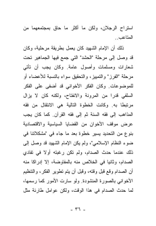 ‫ﺍﺴﺘﺭﺍﺡ ﺍﻟﺭﺠﻼﻥ، ﻭﻟﻜﻥ ﻤﺎ ﺃﻜﺜﺭ ﻤﺎ ﺤﺎﻕ ﺒﻤﺠﺘﻤﻌﻬﻤﺎ ﻤﻥ‬
                                               ‫ﺍﻟﻤﺘﺎﻋﺏ..‬
‫ﺫﻟﻙ ﺃﻥ ﺍﻹﻤﺎﻡ ﺍﻟﺸﻬﻴﺩ ﻜﺎﻥ ﻴﻌﻤل ﺒﻁﺭﻴﻘﺔ ﻤﺭﺤﻠﻴﺔ، ﻭﻜﺎﻥ‬
‫ﻗﺩ ﻭﺼل ﺇﻟﻰ ﻤﺭﺤﻠﺔ "ﺍﻟﺤﺸﺩ" ﺍﻟﺘﻲ ﺠﻤﻊ ﻓﻴﻬﺎ ﺍﻟﺠﻤﺎﻫﻴﺭ ﺘﺤﺕ‬
‫ﺸﻌﺎﺭﺍﺕ ﻭﻤﺴﻠ ‪‬ﺎﺕ ﻭﺃﺼﻭل ﻋﺎﻤﺔ. ﻭﻜﺎﻥ ﻴﺠﺏ ﺃﻥ ﺘﺄﺘﻲ‬
                               ‫ﻤ‬
‫ﻤﺭﺤﻠﺔ "ﺍﻟﻔﺭﺯ" ﻭﺍﻟﺘﻤﻴﻴﺯ، ﻭﺍﻟﺘﺤﻘﻴﻕ ﺴﻭﺍﺀ ﺒﺎﻟﻨﺴﺒﺔ ﻟﻸﻋﻀﺎﺀ ﺃﻭ‬
‫ﻟﻠﻤﻭﻀﻭﻋﺎﺕ. ﻭﻜﺎﻥ ﺍﻟﻔﻜﺭ ﺍﻷﺨﻭﺍﻨﻲ ﻗﺩ ﺃﻀﻔﻰ ﻋﻠﻰ ﺍﻟﻔﻜﺭ‬
‫ﺍﻟﺴﻠﻔﻲ ﻗﺩ ‪‬ﺍ ﻤﻥ ﺍﻟﻤﺭﻭﻨﺔ ﻭﺍﻻﻨﻔﺘﺎﺡ، ﻭﻟﻜﻨﻪ ﻜﺎﻥ ﻻ ﻴﺯﺍل‬
                                       ‫ﺭ‬
‫ﻤﺭﺘﺒ ﹰﺎ ﺒﻪ. ﻭﻜﺎﻨﺕ ﺍﻟﺨﻁﻭﺓ ﺍﻟﺘﺎﻟﻴﺔ ﻫﻲ ﺍﻻﻨﺘﻘﺎل ﻤﻥ ﻓﻘﻪ‬
                                            ‫ﻁ‬
‫ﺍﻟﻤﺫﺍﻫﺏ ﺇﻟﻰ ﻓﻘﻪ ﺍﻟﺴﻨﺔ ﺜﻡ ﺇﻟﻰ ﻓﻘﻪ ﺍﻟﻘﺭﺁﻥ. ﻜﻤﺎ ﻜﺎﻥ ﻴﺠﺏ‬
‫ﻋﺭﺽ ﻤﻭﻗﻑ ﺍﻷﺨﻭﺍﻥ ﻤﻥ ﺍﻟﻘﻀﺎﻴﺎ ﺍﻟﺴﻴﺎﺴﻴﺔ ﻭﺍﻻﻗﺘﺼﺎﺩﻴﺔ‬
‫ﺒﻨﻭﻉ ﻤﻥ ﺍﻟﺘﺤﺩﻴﺩ ﻴﺴﻴﺭ ﺨﻁﻭﺓ ﺒﻌﺩ ﻤﺎ ﺠﺎﺀ ﻓﻲ "ﻤﺸﻜﻼﺘﻨﺎ ﻓﻲ‬
‫ﻀﻭﺀ ﺍﻟﻨﻅﺎﻡ ﺍﻹﺴﻼﻤﻲ"، ﻭﻟﻡ ﻴﻜﻥ ﺍﻹﻤﺎﻡ ﺍﻟﺸﻬﻴﺩ ﻗﺩ ﻭﺼل ﺇﻟﻰ‬
‫ﺫﻟﻙ ﻋﻨﺩﻤﺎ ﺤﺩﺙ ﺍﻟﺼﺩﺍﻡ، ﻭﻟﻡ ﺘﻜﻥ ﺭﻏﺒﺘﻪ ﺃﻭﻻ ﻓﻲ ﺘﻔﺎﺩﻱ‬
         ‫ﹰ‬
‫ﺍﻟﺼﺩﺍﻡ، ﻭﺜﺎﻨ ‪‬ﺎ ﻓﻲ ﺍﻟﺨﻼﺹ ﻤﻨﻪ ﺒﺎﻟﻤﻔﺎﻭﻀﺔ، ﺇﻻ ﺇﺩﺭﺍﻜﺎ ﻤﻨﻪ‬
     ‫ﹰ‬                                 ‫ﻴ‬
‫ﺃﻥ ﺍﻟﺼﺩﺍﻡ ﻭﻗﻊ ﻗﺒل ﻭﻗﺘﻪ، ﻭﻗﺒل ﺃﻥ ﻴﺘﻡ ﺘﻁﻭﻴﺭ ﺍﻟﻔﻜﺭ، ﻭﺍﻟﺘﻨﻅﻴﻡ‬
‫ﺍﻷﺨﻭﺍﻨﻲ ﺒﺎﻟﺼﻭﺭﺓ ﺍﻟﻤﻨﺸﻭﺩﺓ. ﻭﻟﻭ ﺴﺎﺭﺕ ﺍﻷﻤﻭﺭ ﻜﻤﺎ ﺭﺴﻤﻬﺎ،‬
‫ﻟﻤﺎ ﺤﺩﺙ ﺍﻟﺼﺩﺍﻡ ﻓﻲ ﻫﺫﺍ ﺍﻟﻭﻗﺕ، ﻭﻟﻜﻥ ﻋﻭﺍﻤل ﻁﺎﺭﺌﺔ ﻤﺜل‬


                        ‫- ٦٣ -‬
 