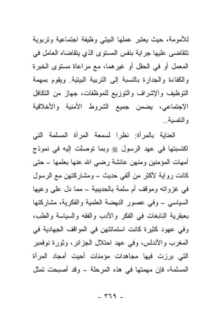 ‫ﻟﻸﻤﻭﻤﺔ، ﺤﻴﺙ ﻴﻌﺘﺒﺭ ﻋﻤﻠﻬﺎ ﺍﻟﺒﻴﺘﻲ ﻭﻅﻴﻔﺔ ﺍﺠﺘﻤﺎﻋﻴﺔ ﻭﺘﺭﺒﻭﻴﺔ‬
‫ﺘﺘﻘﺎﻀﻰ ﻋﻠﻴﻬﺎ ﺠﺭﺍﻴﺔ ﺒﻨﻔﺱ ﺍﻟﻤﺴﺘﻭﻯ ﺍﻟﺫﻱ ﻴﺘﻘﺎﻀﺎﻩ ﺍﻟﻌﺎﻤل ﻓﻲ‬
‫ﺍﻟﻤﻌﻤل ﺃﻭ ﻓﻲ ﺍﻟﺤﻘل ﺃﻭ ﻏﻴﺭﻫﻤﺎ، ﻤﻊ ﻤﺭﺍﻋﺎﺓ ﻤﺴﺘﻭﻯ ﺍﻟﺨﺒﺭﺓ‬
‫ﻭﺍﻟﻜﻔﺎﺀﺓ ﻭﺍﻟﺠﺩﺍﺭﺓ ﺒﺎﻟﻨﺴﺒﺔ ﺇﻟﻰ ﺍﻟﺘﺭﺒﻴﺔ ﺍﻟﺒﻴﺘﻴﺔ. ﻭﻴﻘﻭﻡ ﺒﻤﻬﻤﺔ‬
‫ﺍﻟﺘﻭﻅﻴﻑ ﻭﺍﻹﺸﺭﺍﻑ ﻭﺍﻟﺘﻭﺯﻴﻊ ﻟﻠﻤﻭﻅﻔﺎﺕ، ﺠﻬﺎﺯ ﻤﻥ ﺍﻟﺘﻜﺎﻓل‬
‫ﺍﻻﺠﺘﻤﺎﻋﻲ، ﻴﻀﻤﻥ ﺠﻤﻴﻊ ﺍﻟﺸﺭﻭﻁ ﺍﻷﻤﻨﻴﺔ ﻭﺍﻷﺨﻼﻗﻴﺔ‬
                                                ‫ﻭﺍﻟﻨﻔﺴﻴﺔ..‬
‫ﺍﻟﻌﻨﺎﻴﺔ ﺒﺎﻟﻤﺭﺃﺓ: ﻨﻅﺭﺍ ﻟﺴﻤﻌﺔ ﺍﻟﻤﺭﺃﺓ ﺍﻟﻤﺴﻠﻤﺔ ﺍﻟﺘﻲ‬
                           ‫‪‬‬
‫ﺍﻜﺘﺴﺒﺘﻬﺎ ﻓﻲ ﻋﻬﺩ ﺍﻟﺭﺴﻭل ‪ ‬ﻭﺒﻤﺎ ﺘﻭﺼﻠﺕ ﺇﻟﻴﻪ ﻓﻲ ﻨﻤﻭﺫﺝ‬
‫ﺃﻤﻬﺎﺕ ﺍﻟﻤﺅﻤﻨﻴﻥ ﻭﻤﻨﻬﻥ ﻋﺎﺌﺸﺔ ﺭﻀﻲ ﺍﷲ ﻋﻨﻬﺎ ﺒﻌﻠﻤﻬﺎ – ﺤﺘﻰ‬
‫ﻜﺎﻨﺕ ﺭﻭﺍﻴﺔ ﻷﻜﺜﺭ ﻤﻥ ﺃﻟﻔﻲ ﺤﺩﻴﺙ – ﻭﻤﺸﺎﺭﻜﺘﻬﻥ ﻤﻊ ﺍﻟﺭﺴﻭل‬
‫ﻓﻲ ﻏﺯﻭﺍﺘﻪ ﻭﻤﻭﻗﻑ ﺃﻡ ﺴﻠﻤﺔ ﺒﺎﻟﺤﺩﻴﺒﻴﺔ – ﻤﻤﺎ ﺩل ﻋﻠﻰ ﻭﻋﻴﻬﺎ‬
‫ﺍﻟﺴﻴﺎﺴﻲ – ﻭﻓﻲ ﻋﺼﻭﺭ ﺍﻟﻨﻬﻀﺔ ﺍﻟﻌﻠﻤﻴﺔ ﻭﺍﻟﻔﻜﺭﻴﺔ، ﻤﺸﺎﺭﻜﺘﻬﺎ‬
‫ﺒﻌﺒﻘﺭﻴﺔ ﺍﻟﻨﺎﺒﻐﺎﺕ ﻓﻲ ﺍﻟﻔﻜﺭ ﻭﺍﻷﺩﺏ ﻭﺍﻟﻔﻘﻪ ﻭﺍﻟﺴﻴﺎﺴﺔ ﻭﺍﻟﻁﺏ،‬
‫ﻭﻓﻲ ﻋﻬﻭﺩ ﻜﺜﻴﺭﺓ ﻜﺎﻨﺕ ﺍﺴﺘﻤﺎﺘﺘﻬﻥ ﻓﻲ ﺍﻟﻤﻭﺍﻗﻑ ﺍﻟﺠﻬﺎﺩﻴﺔ ﻓﻲ‬
‫ﺍﻟﻤﻐﺭﺏ ﻭﺍﻷﻨﺩﻟﺱ، ﻭﻓﻲ ﻋﻬﺩ ﺍﺤﺘﻼل ﺍﻟﺠﺯﺍﺌﺭ، ﻭﺜﻭﺭﺓ ﻨﻭﻓﻤﺒﺭ‬
‫ﺍﻟﺘﻲ ﺒﺭﺯﺕ ﻓﻴﻬﺎ ﻤﺠﺎﻫﺩﺍﺕ ﻤﺅﻤﻨﺎﺕ ﺃﺤﻴﺕ ﺃﻤﺠﺎﺩ ﺍﻟﻤﺭﺃﺓ‬
‫ﺍﻟﻤﺴﻠﻤﺔ، ﻓﺈﻥ ﻤﻬﻤﺘﻬﺎ ﻓﻲ ﻫﺫﻩ ﺍﻟﻤﺭﺤﻠﺔ – ﻭﻗﺩ ﺃﺼﺒﺤﺕ ﺘﻤﺜل‬


                        ‫- ٩٦٣ -‬
 