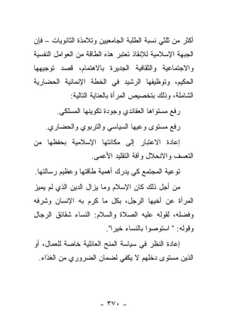 ‫ﺃﻜﺜﺭ ﻤﻥ ﺜﻠﺜﻲ ﻨﺴﺒﺔ ﺍﻟﻁﻠﺒﺔ ﺍﻟﺠﺎﻤﻌﻴﻴﻥ ﻭﺘﻼﻤﺫﺓ ﺍﻟﺜﺎﻨﻭﻴﺎﺕ – ﻓﺈﻥ‬
‫ﺍﻟﺠﺒﻬﺔ ﺍﻹﺴﻼﻤﻴﺔ ﻟﻺﻨﻘﺎﺫ ﺘﻌﺘﺒﺭ ﻫﺫﻩ ﺍﻟﻁﺎﻗﺔ ﻤﻥ ﺍﻟﻌﻭﺍﻤل ﺍﻟﻨﻔﺴﻴﺔ‬
‫ﻭﺍﻻﺠﺘﻤﺎﻋﻴﺔ ﻭﺍﻟﺜﻘﺎﻓﻴﺔ ﺍﻟﺠﺩﻴﺭﺓ ﺒﺎﻻﻫﺘﻤﺎﻡ، ﻗﺼﺩ ﺘﻭﺠﻴﻬﻬﺎ‬
‫ﺍﻟﺤﻜﻴﻡ، ﻭﺘﻭﻅﻴﻔﻬﺎ ﺍﻟﺭﺸﻴﺩ ﻓﻲ ﺍﻟﺨﻁﺔ ﺍﻹﻨﻤﺎﺌﻴﺔ ﺍﻟﺤﻀﺎﺭﻴﺔ‬
             ‫ﺍﻟﺸﺎﻤﻠﺔ، ﻭﺫﻟﻙ ﺒﺘﺨﺼﻴﺹ ﺍﻟﻤﺭﺃﺓ ﺒﺎﻟﻌﻨﺎﻴﺔ ﺍﻟﺘﺎﻟﻴﺔ:‬
        ‫ﺭﻓﻊ ﻤﺴﺘﻭﺍﻫﺎ ﺍﻟﻌﻘﺎﺌﺩﻱ ﻭﺠﻭﺩﺓ ﺘﻜﻭﻴﻨﻬﺎ ﺍﻟﻤﺴﻠﻜﻲ.‬
    ‫ﺭﻓﻊ ﻤﺴﺘﻭﻯ ﻭﻋﻴﻬﺎ ﺍﻟﺴﻴﺎﺴﻲ ﻭﺍﻟﺘﺭﺒﻭﻱ ﻭﺍﻟﺤﻀﺎﺭﻱ.‬
‫ﺇﻋﺎﺩﺓ ﺍﻻﻋﺘﺒﺎﺭ ﺇﻟﻰ ﻤﻜﺎﻨﺘﻬﺎ ﺍﻹﺴﻼﻤﻴﺔ ﺒﺤﻔﻅﻬﺎ ﻤﻥ‬
                    ‫ﺍﻟﺘﻌﺴﻑ ﻭﺍﻻﻨﺤﻼل ﻭﺁﻓﺔ ﺍﻟﺘﻘﻠﻴﺩ ﺍﻷﻋﻤﻰ.‬
‫ﺘﻭﻋﻴﺔ ﺍﻟﻤﺠﺘﻤﻊ ﻜﻲ ﻴﺩﺭﻙ ﺃﻫﻤﻴﺔ ﻁﺎﻗﺘﻬﺎ ﻭﻋﻅﻴﻡ ﺭﺴﺎﻟﺘﻬﺎ.‬
‫ﻤﻥ ﺃﺠل ﺫﻟﻙ ﻜﺎﻥ ﺍﻹﺴﻼﻡ ﻭﻤﺎ ﻴﺯﺍل ﺍﻟﺩﻴﻥ ﺍﻟﺫﻱ ﻟﻡ ﻴﻤﻴﺯ‬
‫ﺍﻟﻤﺭﺃﺓ ﻋﻥ ﺃﺨﻴﻬﺎ ﺍﻟﺭﺠل، ﺒﻜل ﻤﺎ ﻜﺭﻡ ﺒﻪ ﺍﻹﻨﺴﺎﻥ ﻭﺸﺭﻓﻪ‬
‫ﻭﻓﻀﻠﻪ، ﻟﻘﻭﻟﻪ ﻋﻠﻴﻪ ﺍﻟﺼﻼﺓ ﻭﺍﻟﺴﻼﻡ: ﺍﻟﻨﺴﺎﺀ ﺸﻘﺎﺌﻕ ﺍﻟﺭﺠﺎل‬
                          ‫ﻭﻗﻭﻟﻪ: " ﺍﺴﺘﻭﺼﻭﺍ ﺒﺎﻟﻨﺴﺎﺀ ﺨﻴﺭﺍ".‬
                             ‫‪‬‬
‫ﺇﻋﺎﺩﺓ ﺍﻟﻨﻅﺭ ﻓﻲ ﺴﻴﺎﺴﺔ ﺍﻟﻤﻨﺢ ﺍﻟﻌﺎﺌﻠﻴﺔ ﺨﺎﺼﺔ ﻟﻠﻌﻤﺎل، ﺃﻭ‬
 ‫ﺍﻟﺫﻴﻥ ﻤﺴﺘﻭﻯ ﺩﺨﻠﻬﻡ ﻻ ﻴﻜﻔﻲ ﻟﻀﻤﺎﻥ ﺍﻟﻀﺭﻭﺭﻱ ﻤﻥ ﺍﻟﻐﺫﺍﺀ.‬




                       ‫- ٠٧٣ -‬
 