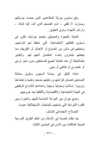 ‫ﺭﻓﻊ ﻤﺴﺘﻭﻯ ﺠﺭﺍﻴﺔ ﺍﻟﻤﺘﻘﺎﻋﺩﻴﻥ ﺍﻟﺫﻴﻥ ﺠﻤﺩﺕ ﺠﺭﺍﻴﺎﺘﻬﻡ‬
‫ﻭﺼﺎﺭﺕ ﻻ ﺘﻜﻔﻲ – ﺃﻤﺎﻡ ﺍﻟﺘﻀﺨﻡ ﺍﻟﺫﻱ ﺁﻟﺕ ﺇﻟﻴﻪ ﺍﻟﺒﻼﺩ –‬
                          ‫ﻭﺃﺭﺍﻤل ﺍﻟﺸﻬﺩﺍﺀ ﻭﺫﻭﻱ ﺍﻟﺤﻘﻭﻕ.‬
‫ﺍﻟﻌﻨﺎﻴﺔ ﺒﺎﻟﻌﺠﺯﺓ ﻭﺍﻟﻤﻌﻭﻗﻴﻥ ﺒﺘﺤﺩﻴﺩ ﺠﺭﺍﻴﺎﺕ ﺘﻜﻭﻥ ﻓﻲ‬
‫ﻤﺴﺘﻭﻯ ﻜﻔﺎﻟﺘﻬﻡ ﺍﻻﺠﺘﻤﺎﻋﻴﺔ، ﺍﻟﺘﻲ ﺘﺤﻔﻅ ﻟﻬﻡ ﻜﺭﺍﻤﺘﻬﻡ،‬
‫ﻭﺘﺠﻌﻠﻬﻡ ﻓﻲ ﻤﺄﻤﻥ ﻤﻥ ﺍﻟﻀﻴﺎﻉ ﺃﻭ ﺍﻹﻫﻤﺎل ﺃﻭ ﺍﻟﺘﻔﺭﻴﻁ، ﻤﻤﺎ‬
‫ﻴﺠﻌﻠﻬﻡ ﻴﺸﻌﺭﻭﻥ ﺒﺩﻑﺀ ﺍﺤﺘﻀﺎﻥ ﺃﻤﺘﻬﻡ ﻟﻬﻡ. ﻭﺍﻟﺠﺩﻴﺭ‬
‫ﺒﺎﻟﻤﻼﺤﻅﺔ ﺃﻥ ﻫﺫﻩ ﺍﻟﻌﻨﺎﻴﺔ ﻟﺠﻤﻴﻊ ﺍﻟﻤﺴﺘﺤﻘﻴﻥ ﺒﺩﻭﻥ ﺘﻤﻴﺯ ﻨﻭﻋﻲ‬
                         ‫ﺃﻭ ﻋﻨﺼﺭﻱ ﺃﻭ ﻁﺎﺌﻔﻲ ﺃﻭ ﺩﻴﻨﻲ..‬
‫ﺇﻋﺎﺩﺓ ﺍﻟﻨﻅﺭ ﻓﻲ ﺴﻴﺎﺴﺔ ﺍﻟﺴﺠﻭﻥ ﻭﻁﺭﻕ ﻤﻌﺎﻤﻠﺔ‬
‫ﺍﻟﻤﺴﺎﺠﻴﻥ ﻟﻀﻤﺎﻥ ﻜﺭﺍﻤﺘﻬﻡ ﻭﺭﻋﺎﻴﺘﻬﻡ ﺠﺴﻤﻴﺎ ﻭﻨﻔﺴﻴﺎ ﻭﺍﺠﺘﻤﺎﻋﻴﺎ‬
 ‫‪‬‬         ‫‪‬‬      ‫‪‬‬
‫ﻭﺘﺭﺒﻭﻴﺎ: ﺇﺴﻼﻤ ‪‬ﺎ ﻭﻤﻌﺭﻓﻴﺎ ﻭﻤﻬﻨﻴﺎ ﻭﺇﻋﺩﺍﺩﻫﻡ ﻟﻺﺩﻤﺎﺝ ﺍﻟﻭﻅﻴﻔﻲ‬
                         ‫‪‬‬      ‫‪‬‬       ‫ﻴ‬        ‫‪‬‬
   ‫ﻓﻲ ﺍﻟﺤﻴﺎﺓ ﺍﻻﺠﺘﻤﺎﻋﻴﺔ ﻭﺍﻻﻗﺘﺼﺎﺩﻴﺔ ﻭﺍﻟﺜﻘﺎﻓﻴﺔ ﺒﻌﺩ ﺨﺭﻭﺠﻬﻡ.‬
‫ﻭﻀﻊ ﻤﻴﺯﺍﻥ ﺒﻴﻥ ﺍﻟﺠﺭﺍﻴﺔ ﺍﻟﻤﻨﺎﺴﺒﺔ ﻟﻠﺠﻬﺩ ﻭﺍﻟﺨﺒﺭﺓ ﻭﺒﻴﻥ‬
  ‫ﺍﻟﻘﺩﺭﺓ ﺍﻟﺸﺭﺍﺌﻴﺔ ﺍﻟﺘﻲ ﺘﺴﺘﺠﻴﺏ ﻟﻠﺤﺎﺠﺎﺕ ﺍﻻﺴﺘﻬﻼﻜﻴﺔ ﻋﻤﻭﻤﺎ.‬
    ‫‪‬‬
                        ‫ﺍﻹﺼﻼﺡ ﺍﻻﺠﺘﻤﺎﻋﻲ ﺍﻟﺸﺎﻤل:‬
‫ﻴﻌﺩ ﻨﻅﺎﻡ ﺍﻟﺤﺴﺒﺔ ﻓﻲ ﺍﻹﺴﻼﻡ ﻤﻥ ﺃﺤﻜﻡ ﺍﻟﻁﺭﻕ ﺍﻟﺸﺭﻋﻴﺔ‬
             ‫ﻟﻀﺒﻁ ﺍﻟﻌﻼﻗﺎﺕ ﺒﻴﻥ ﺍﻟﻨﺎﺱ ﻓﻲ ﺍﻟﻤﻴﺎﺩﻴﻥ ﺍﻟﺘﺎﻟﻴﺔ:‬

                      ‫- ١٧٣ -‬
 