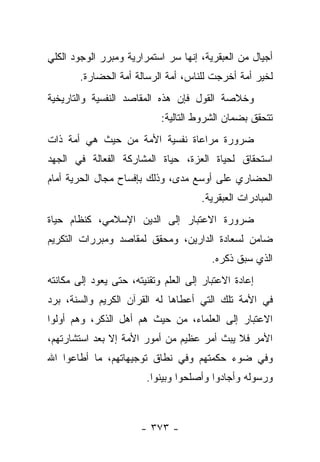 ‫ﺃﺠﻴﺎل ﻤﻥ ﺍﻟﻌﺒﻘﺭﻴﺔ، ﺇﻨﻬﺎ ﺴﺭ ﺍﺴﺘﻤﺭﺍﺭﻴﺔ ﻭﻤﺒﺭﺭ ﺍﻟﻭﺠﻭﺩ ﺍﻟﻜﻠﻲ‬
        ‫ﻟﺨﻴﺭ ﺃﻤﺔ ﺃﺨﺭﺠﺕ ﻟﻠﻨﺎﺱ، ﺃﻤﺔ ﺍﻟﺭﺴﺎﻟﺔ ﺃﻤﺔ ﺍﻟﺤﻀﺎﺭﺓ.‬
‫ﻭﺨﻼﺼﺔ ﺍﻟﻘﻭل ﻓﺈﻥ ﻫﺫﻩ ﺍﻟﻤﻘﺎﺼﺩ ﺍﻟﻨﻔﺴﻴﺔ ﻭﺍﻟﺘﺎﺭﻴﺨﻴﺔ‬
                            ‫ﺘﺘﺤﻘﻕ ﺒﻀﻤﺎﻥ ﺍﻟﺸﺭﻭﻁ ﺍﻟﺘﺎﻟﻴﺔ:‬
‫ﻀﺭﻭﺭﺓ ﻤﺭﺍﻋﺎﺓ ﻨﻔﺴﻴﺔ ﺍﻷﻤﺔ ﻤﻥ ﺤﻴﺙ ﻫﻲ ﺃﻤﺔ ﺫﺍﺕ‬
‫ﺍﺴﺘﺤﻘﺎﻕ ﻟﺤﻴﺎﺓ ﺍﻟﻌﺯﺓ، ﺤﻴﺎﺓ ﺍﻟﻤﺸﺎﺭﻜﺔ ﺍﻟﻔﻌﺎﻟﺔ ﻓﻲ ﺍﻟﺠﻬﺩ‬
‫ﺍﻟﺤﻀﺎﺭﻱ ﻋﻠﻰ ﺃﻭﺴﻊ ﻤﺩﻯ، ﻭﺫﻟﻙ ﺒﺈﻓﺴﺎﺡ ﻤﺠﺎل ﺍﻟﺤﺭﻴﺔ ﺃﻤﺎﻡ‬
                                      ‫ﺍﻟﻤﺒﺎﺩﺭﺍﺕ ﺍﻟﻌﺒﻘﺭﻴﺔ.‬
‫ﻀﺭﻭﺭﺓ ﺍﻻﻋﺘﺒﺎﺭ ﺇﻟﻰ ﺍﻟﺩﻴﻥ ﺍﻹﺴﻼﻤﻲ، ﻜﻨﻅﺎﻡ ﺤﻴﺎﺓ‬
‫ﻀﺎﻤﻥ ﻟﺴﻌﺎﺩﺓ ﺍﻟﺩﺍﺭﻴﻥ، ﻭﻤﺤﻘﻕ ﻟﻤﻘﺎﺼﺩ ﻭﻤﺒﺭﺭﺍﺕ ﺍﻟﺘﻜﺭﻴﻡ‬
                                         ‫ﺍﻟﺫﻱ ﺴﺒﻕ ﺫﻜﺭﻩ.‬
‫ﺇﻋﺎﺩﺓ ﺍﻻﻋﺘﺒﺎﺭ ﺇﻟﻰ ﺍﻟﻌﻠﻡ ﻭﺘﻘﻨﻴﺘﻪ، ﺤﺘﻰ ﻴﻌﻭﺩ ﺇﻟﻰ ﻤﻜﺎﻨﺘﻪ‬
‫ﻓﻲ ﺍﻷﻤﺔ ﺘﻠﻙ ﺍﻟﺘﻲ ﺃﻋﻁﺎﻫﺎ ﻟﻪ ﺍﻟﻘﺭﺁﻥ ﺍﻟﻜﺭﻴﻡ ﻭﺍﻟﺴﻨﺔ، ﺒﺭﺩ‬
‫ﺍﻻﻋﺘﺒﺎﺭ ﺇﻟﻰ ﺍﻟﻌﻠﻤﺎﺀ، ﻤﻥ ﺤﻴﺙ ﻫﻡ ﺃﻫل ﺍﻟﺫﻜﺭ، ﻭﻫﻡ ﺃﻭﻟﻭﺍ‬
‫ﺍﻷﻤﺭ ﻓﻼ ﻴﺒﺙ ﺃﻤﺭ ﻋﻅﻴﻡ ﻤﻥ ﺃﻤﻭﺭ ﺍﻷﻤﺔ ﺇﻻ ﺒﻌﺩ ﺍﺴﺘﺸﺎﺭﺘﻬﻡ،‬
‫ﻭﻓﻲ ﻀﻭﺀ ﺤﻜﻤﺘﻬﻡ ﻭﻓﻲ ﻨﻁﺎﻕ ﺘﻭﺠﻴﻬﺎﺘﻬﻡ، ﻤﺎ ﺃﻁﺎﻋﻭﺍ ﺍﷲ‬
                        ‫ﻭﺭﺴﻭﻟﻪ ﻭﺃﺠﺎﺩﻭﺍ ﻭﺃﺼﻠﺤﻭﺍ ﻭﺒﻴﻨﻭﺍ.‬



                       ‫- ٣٧٣ -‬
 