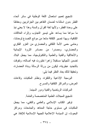 ‫ﺘﺸﺠﻴﻊ ﺘﻌﻤﻴﻡ ﺍﺴﺘﻌﻤﺎل ﺍﻟﻠﻐﺔ ﺍﻟﻭﻁﻨﻴﺔ ﻓﻲ ﺴﺎﺌﺭ ﺃﻨﺤﺎﺀ‬
‫ﺍﻟﻘﻁﺭ ﺒﺩﻭﻥ ﺍﺴﺘﺜﻨﺎﺀ؛ ﻟﻀﻤﺎﻥ ﺍﻟﺘﻔﺎﻫﻡ ﺒﻴﻥ ﺍﻟﺠﺯﺍﺌﺭﻴﻴﻥ ﻭﺤﻔﺎﻅﺎ‬
 ‫ﹰ‬
‫ﻋﻠﻰ ﻭﺤﺩﺓ ﺍﻟﻘﻁﺭ، ﻭﻷﻨﻬﺎ ﻟﻐﺔ ﺍﻟﻘﺭﺁﻥ ﻭﺍﻟﺴﻨﺔ ﻭﻫﺫﺍ ﻻ ﻴﻌﻨﻲ ﻨﺒﺫ‬
‫ﻤﺎ ﺴﻭﺍﻫﺎ ﻤﻤﺎ ﻴﺴﺎﻋﺩ ﻋﻠﻰ ﺘﻴﺴﻴﺭ ﺍﻟﺘﺠﺎﻭﺏ ﻭﺇﺜﺭﺍﺀ ﺍﻟﻌﻼﻗﺎﺕ‬
‫ﺍﻟﺜﻘﺎﻓﻴﺔ، ﻭﺒﻬﺫﺍ ﺘﺼﻴﺭ ﺍﻟﺜﻘﺎﻓﺔ ﻤﺎﻨﻌﺎ ﻤﻥ ﻤﻭﺍﻨﻊ ﺍﻟﺘﺼﺩﻉ ﻟﻭﺤﺩﺘﻨﺎ،‬
                          ‫‪‬‬
‫ﻭﺤﺎﻤﻲ ﺤﻤﻰ ﺍﻷﻤﺔ ﺍﻟﺜﻘﺎﻓﻲ ﻭﺍﻟﺤﻀﺎﺭﻱ ﻤﻥ ﺍﻟﻐﺯﻭ ﺍﻟﻔﻜﺭﻱ‬
‫ﺍﻹﻴﻤﺎﻨﻴﺔ‬   ‫ﺍﻟﺜﺭﻭﺓ‬   ‫ﻤﺼﺎﺩﺭ‬      ‫ﻤﻥ‬    ‫ﻭﻤﺼﺩﺭﺍ‬
                                      ‫‪‬‬         ‫ﻭﺍﻟﺤﻀﺎﺭﻱ،‬
‫ﻭﺍﻷﺨﻼﻗﻴﺔ ﻭﺍﻟﻔﻨﻴﺔ ﻭﺍﻟﻌﻠﻤﻴﺔ ﻭﺍﻟﺘﻜﻨﻭﻟﻭﺠﻴﺔ، ﻤﻤﺎ ﻴﺠﻌل ﺍﻟﺒﻼﺩ‬
‫ﺘﻀﻤﻥ ﻷﺠﻴﺎﻟﻬﺎ ﻤﺴﺘﻘﺒﻼ ﺯﺍﻫﺭﺍ ﺘﻁﻭﺭﺕ ﻓﻴﻪ ﺃﺼﺎﻟﺘﻪ، ﻭﺘﻔﻭﻗﺕ‬
                          ‫‪‬‬    ‫ﹰ‬
‫ﺒﺎﻟﺘﺠﺩﻴﺩ ﻋﺒﻘﺭﻴﺘﻪ، ﻟﻴﻜﻭﻥ ﻤﻥ ﻭﺭﺜﺔ ﺍﻟﺭﺴﺎﻟﺔ ﻭﺒﻨﺎﺓ ﺍﻟﺤﻀﺎﺭﺓ،‬
                            ‫ﻭﺘﺤﻘﻴﻘﺎ ﻟﺫﻟﻙ ﻴﻌﺎﺩ ﺍﻟﻨﻅﺭ ﻓﻴﻤﺎ ﻴﻠﻲ:‬
                                                       ‫ﹰ‬
‫ﺍﻟﺒﺭﻤﺠﺔ ﺍﻹﺫﺍﻋﻴﺔ ﻭﺍﻟﺘﻠﻔﺯﺓ، ﻭﻨﻅﺎﻡ ﺍﻟﻤﻜﺘﺒﺎﺕ ﻭﻗﺎﻋﺎﺕ‬
                       ‫ﺍﻟﻌﺭﺽ، ﻭﺍﻟﻤﺭﺍﻜﺯ ﺍﻟﺜﻘﺎﻓﻴﺔ ﻭﺍﻟﻤﺴﺭﺡ.‬
              ‫ﺍﻟﻤﺭﻜﺒﺎﺕ ﺍﻟﺭﻴﺎﻀﻴﺔ ﻭﺍﻟﻔﻨﻴﺔ ﻭﺩﻭﺭ ﺍﻟﺴﻴﻨﻤﺎ.‬
           ‫ﺘﺸﺠﻴﻊ ﺍﻟﻤﺠﻼﺕ ﺍﻟﻌﻠﻤﻴﺔ ﺍﻟﻤﺘﺨﺼﺼﺔ ﻭﺍﻟﻌﺎﻤﺔ.‬
‫ﺘﻭﻓﻴﺭ ﺍﻟﻜﺘﺎﺏ ﺍﻹﺴﻼﻤﻲ ﻭﺍﻟﻌﻠﻤﻲ ﻭﺍﻟﺘﻘﻨﻲ، ﻤﻤﺎ ﻴﺠﻌل‬
‫ﺍﻟﻤﻜﺘﺒﺎﺕ ﻓﻲ ﻤﺴﺘﻭﻯ ﺤﺎﺠﺔ ﺍﻟﻤﻌﺎﻫﺩ ﻭﺍﻟﺠﺎﻤﻌﺎﺕ ﻭﻤﺭﺍﻜﺯ‬
‫ﺍﻟﺒﺤﻭﺙ، ﺇﻥ ﺍﻟﺴﻴﺎﺴﺔ ﺍﻹﻋﻼﻤﻴﺔ ﻟﻠﺠﺒﻬﺔ ﺍﻹﺴﻼﻤﻴﺔ ﻟﻺﻨﻘﺎﺫ ﻫﻲ‬

                        ‫- ٤٧٣ -‬
 