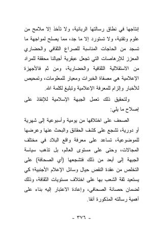 ‫ﺇﻨﺘﺎﺠﻬﺎ ﻓﻲ ﻨﻁﺎﻕ ﺭﺴﺎﻟﺘﻬﺎ ﺍﻟﺭﺒﺎﻨﻴﺔ، ﻭﻻ ﺘﺄﺨﺫ ﺇﻻ ﻤﻼﻤﺢ ﻤﻥ‬
‫ﻋﻠﻭﻡ ﻭﺘﻘﻨﻴﺔ، ﻭﻻ ﺘﺴﺘﻭﺭﺩ ﺇﻻ ﻤﺎ ﺠﺩ، ﻤﻤﺎ ﻴﺼﻠﺢ ﻟﻤﻭﺍﺠﻬﺔ ﻤﺎ‬
                     ‫‪‬‬
‫ﺘﺴﺠﺩ ﻤﻥ ﺍﻟﺤﺎﺠﺎﺕ ﺍﻟﻤﻨﺎﺴﺒﺔ ﻟﻠﺼﺭﺍﻉ ﺍﻟﺜﻘﺎﻓﻲ ﻭﺍﻟﺤﻀﺎﺭﻱ‬
‫ﺍﻟﻤﻌﺯﺯ ﻟﻺﺭﻫﺎﺼﺎﺕ ﺍﻟﺘﻲ ﺘﺠﻌل ﻋﺒﻘﺭﻴﺔ ﺃﺠﻴﺎﻟﻨﺎ ﻤﺤﻘﻘﺔ ﻟﻠﻤﺭﺍﺩ‬
‫ﻤﻥ ﺍﻻﺴﺘﻘﻼﻟﻴﺔ ﺍﻟﺜﻘﺎﻓﻴﺔ ﻭﺍﻟﺤﻀﺎﺭﻴﺔ، ﻭﻤﻥ ﺜﻡ ﻓﺎﻷﺠﻬﺯﺓ‬
        ‫‪‬‬
‫ﺍﻹﻋﻼﻤﻴﺔ ﻫﻲ ﻤﺼﻔﺎﺓ ﺍﻟﺨﺒﺭﺍﺕ ﻭﻤﻌﻴﺎﺭ ﻟﻠﻤﻌﻠﻭﻤﺎﺕ، ﻭﺘﻤﺤﻴﺹ‬
         ‫ﻟﻸﺨﺒﺎﺭ ﻭﺇﻟﺯﺍﻡ ﻟﻠﻤﻌﺭﻓﺔ ﺍﻹﻋﻼﻤﻴﺔ ﻭﺘﺒﻠﻴﻎ ﻟﻜﻠﻤﺔ ﺍﷲ.‬
‫ﻭﻟﺘﺤﻘﻴﻕ ﺫﻟﻙ ﺘﻌﻤل ﺍﻟﺠﺒﻬﺔ ﺍﻹﺴﻼﻤﻴﺔ ﻟﻺﻨﻘﺎﺫ ﻋﻠﻰ‬
                                         ‫ﺇﺼﻼﺡ ﻤﺎ ﻴﻠﻲ:‬
‫ﺍﻟﺼﺤﻑ ﻋﻠﻰ ﺍﺨﺘﻼﻓﻬﺎ ﻤﻥ ﻴﻭﻤﻴﺔ ﻭﺃﺴﺒﻭﻋﻴﺔ ﺇﻟﻰ ﺸﻬﺭﻴﺔ‬
‫ﺃﻭ ﺩﻭﺭﻴﺔ، ﺘﺸﺠﻊ ﻋﻠﻰ ﻜﺸﻑ ﺍﻟﺤﻘﺎﺌﻕ ﻭﺍﻟﺒﺤﺙ ﻋﻨﻬﺎ ﻭﻋﺭﻀﻬﺎ‬
‫ﻟﻠﻤﻭﻀﻭﻋﻴﺔ، ﺘﺴﺎﻋﺩ ﻋﻠﻰ ﻤﻌﺭﻓﺔ ﻭﺍﻗﻊ ﺍﻟﺒﻼﺩ ﻓﻲ ﻤﺨﺘﻠﻑ‬
‫ﺍﻟﻤﺠﺎﻻﺕ، ﻭﺤﺘﻰ ﻋﻠﻰ ﻤﺴﺘﻭﻯ ﺍﻟﻌﺎﻟﻡ، ﺒل ﺘﺫﻫﺏ ﺴﻴﺎﺴﺔ‬
‫ﺍﻟﺠﺒﻬﺔ ﺇﻟﻰ ﺃﺒﻌﺩ ﻤﻥ ﺫﻟﻙ ﻓﺘﺸﺠﻌﻬﺎ )ﺃﻱ ﺍﻟﺼﺤﺎﻓﺔ( ﻋﻠﻰ‬
‫ﺍﻟﺘﺨﻠﺹ ﻤﻥ ﻋﻘﺩﺓ ﺍﻟﻨﻘﺹ ﺤﻴﺎل ﻭﺴﺎﺌل ﺍﻹﻋﻼﻡ ﺍﻷﺠﻨﺒﻴﺔ؛ ﻜﻲ‬
‫ﻴﺴﺘﻌﻴﺩ ﺜﻘﺔ ﺍﻟﺸﻌﺏ ﺒﻬﺎ ﻋﻠﻰ ﺍﺨﺘﻼﻑ ﻤﺴﺘﻭﻴﺎﺕ ﺍﻟﺜﻘﺎﻓﺔ، ﻭﺫﻟﻙ‬
‫ﻟﻀﻤﺎﻥ ﺤﺼﺎﻨﺔ ﺍﻟﺼﺤﺎﻓﻲ، ﻭﺇﻋﺎﺩﺓ ﺍﻻﻋﺘﺒﺎﺭ ﺇﻟﻴﻪ ﺒﻨﺎﺀ ﻋﻠﻰ‬
    ‫‪‬‬
                             ‫ﺃﻫﻤﻴﺔ ﺭﺴﺎﻟﺘﻪ ﺍﻟﻤﺫﻜﻭﺭﺓ ﺁﻨﻔﺎ.‬
                               ‫ﹰ‬


                      ‫- ٦٧٣ -‬
 